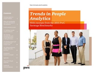 Contents
http://www.pwc.com/hr-analytics
Trends in People
Analytics
With excerpts from the 2015 PwC
Saratoga Benchmarks
Growing impact of
people analytics	 2
What the benchmarks
say about the state of
the workforce	3
People analytics trends:
#1: Building a people
analytics function	6
#2: Growing
dissatisfaction with
current approaches
to data governance	9
#3: Building targets and
benchmarks into
analytic tools	10
#4: Taking predictions
of flight risk to the
next level	13
Conclusion:
Insistent on insight	 16
Appendix	17
About PwC People
Analytics	20
Contacts &
Acknowledgments	21
 