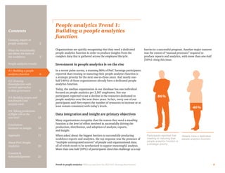 Trends in people analytics: With excerpts from the 2015 PwC Saratoga Benchmarks 6
Contents
People analytics Trend 1:
Building a people analytics
function
Organizations are quickly recognizing that they need a dedicated
people analytics function in order to produce insights from the
complex data that is gathered across the employee lifecycle.
Investment in people analytics is on the rise
In a recent pulse survey, a stunning 86% of PwC Saratoga participants
reported that creating or maturing their people analytics function is
a strategic priority for the next one-to-three years. And nearly one-
half (46%) of those organizations already have a dedicated people
analytics function.
Today, the median organization in our database has one individual
focused on people analytics per 3,567 employees. Not one
participant expected to see a decline in the resources dedicated to
people analytics over the next three years. In fact, every one of our
participants said they expect the number of resources to increase or at
least remain consistent with today’s levels.
Data integration and insight are primary objectives
Many organizations recognize that the reason they need a standing
function is the level of effort involved in successfully driving the
production, distribution, and adoption of analysis, reports,
and insight.
When asked about the biggest barriers to successfully producing
workforce reports and analytics, the top response was the presence of
“multiple unintegrated sources” of people and organizational data,
all of which needs to be synthesized to support meaningful analysis.
More than one-half (69%) of participants cited this challenge as a top
barrier to a successful program. Another major concern
was the extent of “manual processes” required to
produce reports and analytics, with more than one-half
(56%) citing this issue.
86%
46%
Participants reported that
creating or maturing their
people analytics function is
a strategic priority
Already have a dedicated
people analytics function
Growing impact of
people analytics	 2
What the benchmarks
say about the state of
the workforce	3
People analytics trends:
#1: Building a people
analytics function	6
#2: Growing
dissatisfaction with
current approaches
to data governance	9
#3: Building targets and
benchmarks into
analytic tools	10
#4: Taking predictions
of flight risk to the
next level	13
Conclusion:
Insistent on insight	 16
Appendix	17
About PwC People
Analytics	20
Contacts &
Acknowledgments	21
 