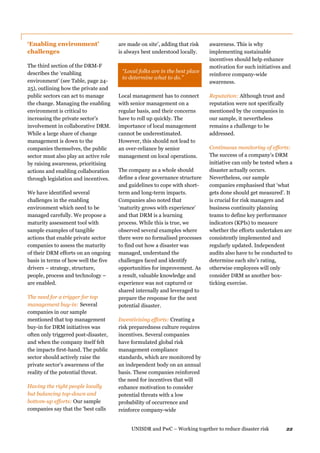 UNISDR and PwC – Working together to reduce disaster risk 22
‘Enabling environment’
challenges
The third section of the DRM-F
describes the ‘enabling
environment’ (see Table, page 24-
25), outlining how the private and
public sectors can act to manage
the change. Managing the enabling
environment is critical to
increasing the private sector’s
involvement in collaborative DRM.
While a large share of change
management is down to the
companies themselves, the public
sector must also play an active role
by raising awareness, prioritising
actions and enabling collaboration
through legislation and incentives.
We have identified several
challenges in the enabling
environment which need to be
managed carefully. We propose a
maturity assessment tool with
sample examples of tangible
actions that enable private sector
companies to assess the maturity
of their DRM efforts on an ongoing
basis in terms of how well the five
drivers − strategy, structure,
people, process and technology –
are enabled.
The need for a trigger for top
management buy-in: Several
companies in our sample
mentioned that top management
buy-in for DRM initiatives was
often only triggered post-disaster,
and when the company itself felt
the impacts first-hand. The public
sector should actively raise the
private sector’s awareness of the
reality of the potential threat.
Having the right people locally
but balancing top-down and
bottom-up efforts: Our sample
companies say that the ‘best calls
are made on site’, adding that risk
is always best understood locally.
“Local folks are in the best place
to determine what to do.”
Local management has to connect
with senior management on a
regular basis, and their concerns
have to roll up quickly. The
importance of local management
cannot be underestimated.
However, this should not lead to
an over-reliance by senior
management on local operations.
The company as a whole should
define a clear governance structure
and guidelines to cope with short-
term and long-term impacts.
Companies also noted that
‘maturity grows with experience’
and that DRM is a learning
process. While this is true, we
observed several examples where
there were no formalised processes
to find out how a disaster was
managed, understand the
challenges faced and identify
opportunities for improvement. As
a result, valuable knowledge and
experience was not captured or
shared internally and leveraged to
prepare the response for the next
potential disaster.
Incentivising efforts: Creating a
risk preparedness culture requires
incentives. Several companies
have formulated global risk
management compliance
standards, which are monitored by
an independent body on an annual
basis. These companies reinforced
the need for incentives that will
enhance motivation to consider
potential threats with a low
probability of occurrence and
reinforce company-wide
awareness. This is why
implementing sustainable
incentives should help enhance
motivation for such initiatives and
reinforce company-wide
awareness.
Reputation: Although trust and
reputation were not specifically
mentioned by the companies in
our sample, it nevertheless
remains a challenge to be
addressed.
Continuous monitoring of efforts:
The success of a company’s DRM
initiative can only be tested when a
disaster actually occurs.
Nevertheless, our sample
companies emphasised that ‘what
gets done should get measured’. It
is crucial for risk managers and
business continuity planning
teams to define key performance
indicators (KPIs) to measure
whether the efforts undertaken are
consistently implemented and
regularly updated. Independent
audits also have to be conducted to
determine each site’s rating,
otherwise employees will only
consider DRM as another box-
ticking exercise.
 