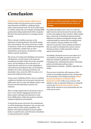 UNISDR and PwC – Working together to reduce disaster risk 28
Conclusion
Global issues call for global collaboration.
Industry leaders from the private sector recognise
natural hazards and DRM as a challenge facing
today’s interconnected world. The focus of this report
is to define and provide real examples of leading DRM
good practices being implemented within companies
that have first-hand experience in managing natural
hazards.
There is already a healthy awareness on the
importance of reducing disaster risk and the impact
from such incidents. The private sector has a wealth
of experience, which can be codified and leveraged by
many stakeholders, whether they are other
organisations, governments, city planners or other
disaster response institutions.
The success of creating and embedding such practices
will depend to a crucial extent on the long-term
commitment of entities within the private and public
sector. For the dialogue to drive real action, it is
critical that the value drivers of each stakeholder is
well understood and aligned to this overall objective,
whether it be to drive operational resilience and
shareholder value, secure the GDP of a nation, or to
protect the livelihood of the society.
To this extent, UNISDR and PwC's role is to establish
a platform to facilitate the involvement of private and
public actors who are ready and willing to make a step
forward and take leadership on disaster risk
reduction.
This is a unique opportunity for the private sector to
have a voice; directly engaging governments and
policy-makers with input and expertise to create
future DRM policies, define best practices and drive
regulatory legislation and standards.
To launch this process and secure the commitments,
we will be designating ‘champions’ who can share and
educate others on their unique capabilities. The
platform will enable participants to become global
leaders on specific issues, and will create a foundation
to make good practices scalable.
In order to build sustainable resilience, the
private sector must become the source of
change.
In parallel, the public sector’s role is to create the
right incentives and environment for private entities
to share and implement their expertise. Public entities
play a critical role in identifying regional and local
deficiencies in disaster management strategy, which
could potentially be enhanced by leveraging private
sector expertise. Having a holistic view of this
exposure can provide a clear roadmap of initiatives
that can easily be translated into concrete actions,
allowing societies to build sustainable resiliency
against natural hazards.
Accordingly, during the next two years (phase II of
our initiative), the public and private sectors will
define the method of collaborative resilience;
exchanging views, defining best practices, discussing
policies and ultimately putting in place
implementation roadmaps – globally, regionally and
locally.
The next wave of activities will commence with a
variety of several high-standard events, starting with
the presentation of our findings during the Global
Assessment Report on Disaster Risk
Reduction (GAR) in May 2013, in Geneva. This
initiative is also an important milestone in setting the
scene for the Hyogo Framework for Action,
which will be renewed in 2015 and formalise the role
of the private sector.
 