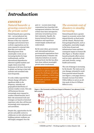 UNISDR and PwC – Working together to reduce disaster risk 5
Introduction
CONTEXT
Natural hazards: a
growing concern for
the private sector
Natural hazards pose a growing
risk – not just physical, but
economic and social as well.
Because of the way corporate
strategies and structures have
evolved, organisations are far
more exposed to external risks
than they ever used to be.
Mounting losses from
catastrophic events are an
increasing burden for large
multinationals, and the
international dependencies
inherent in global markets and
supply chains mean that
businesses of all sizes, from local
to global, are having to deal with
systemic and correlated risks
more frequently.
It is also widely expected that
climate change will lead to
significant shifts in the
frequency, intensity and
geographical distribution of
extreme weather events. Not only
will businesses become
increasingly more exposed to
weather-related hazards, but if
their risk assessment tools and
strategies are based on historical
experience only, they will become
increasingly more unprepared
and unresilient.
Despite this, opportunities for the
private and public sectors to
collaborate on risk reduction and
building systemic resilience are
still largely untapped. Over the
past 10 – 15 years many large
corporations have launched risk
management initiatives. But most
of these have been introspective
and many not joined up across
their enterprise. Equally, the
lessons learned from positive
initiatives and experiences
remain largely unshared and
undervalued.
By the same token, governments
and, international and non-
governmental organisations have
promoted plenty of disaster risk
reduction initiatives at country
and local level, but this has often
been done without meaningful
private sector involvement.
Working in isolation does not
represent an effective approach
to meet the challenge of building
systemic resilience. A better way
forward could seek to maximise
the benefits of private – public
collaboration.
The economic cost of
disasters is steadily
increasing
Natural hazards have a greater
impact on economic sectors that
depend directly on fixed assets
and the climate. Physical risks
from geological hazards, such as
earthquakes, materialise largely
in the form of asset and
infrastructure losses and their
consequent impact on human life
(See Figure 1). Weather-related
hazards primarily affect sectors
such as water, agriculture, food
and retail, forestry, energy,
health and tourism.
The cost of damage is increasing
by the decade. The total year-by-
year damage estimated to result
from reported natural hazards
(see Figure 2, next page) shows a
dramatic increase from below
USD10 billion in 1975 to an all-
time peak of close to USD400
billion in 2011.
2000 2001 2002 2003 2004 2005 2006 2007 2008 2009 201 0 201 1
22,424
16,666
39,496
21,342
93,076
29,893
242,191244,880
113,513
32,816
308,152
15,957
Source: UNISDR
1.1
million
killed
Key
disaster
events
2.7
billion
affected
199 million
162 million
261 million
221 million211 million
126 million
160 million161 million
255 million
659 million
108 million
174 million
363billion
190billion
74 billion
214 billion
136 billion
69 billion
52 billion
27 billion
46 billion 131billion
46 billion34 billion
South Asia
July 2002
Europe
Aug 2002
China
Aug 2002
Bam (Iran)
Dec 2003
Indian Ocean
Dec 2004
Kashmir
Oct 2005
Katrina
Aug 2005
Sidr
Nov 2007
Sichuan
May 2008
Nargis
May 2008
Haiti
Dec 2010
Japan
March 2011
1.3
trillion
damage
$
Pakistan
July 2010
Figure 1: The Economic and Human Impact of Disasters* (see glossary) in the
last 12 years
 