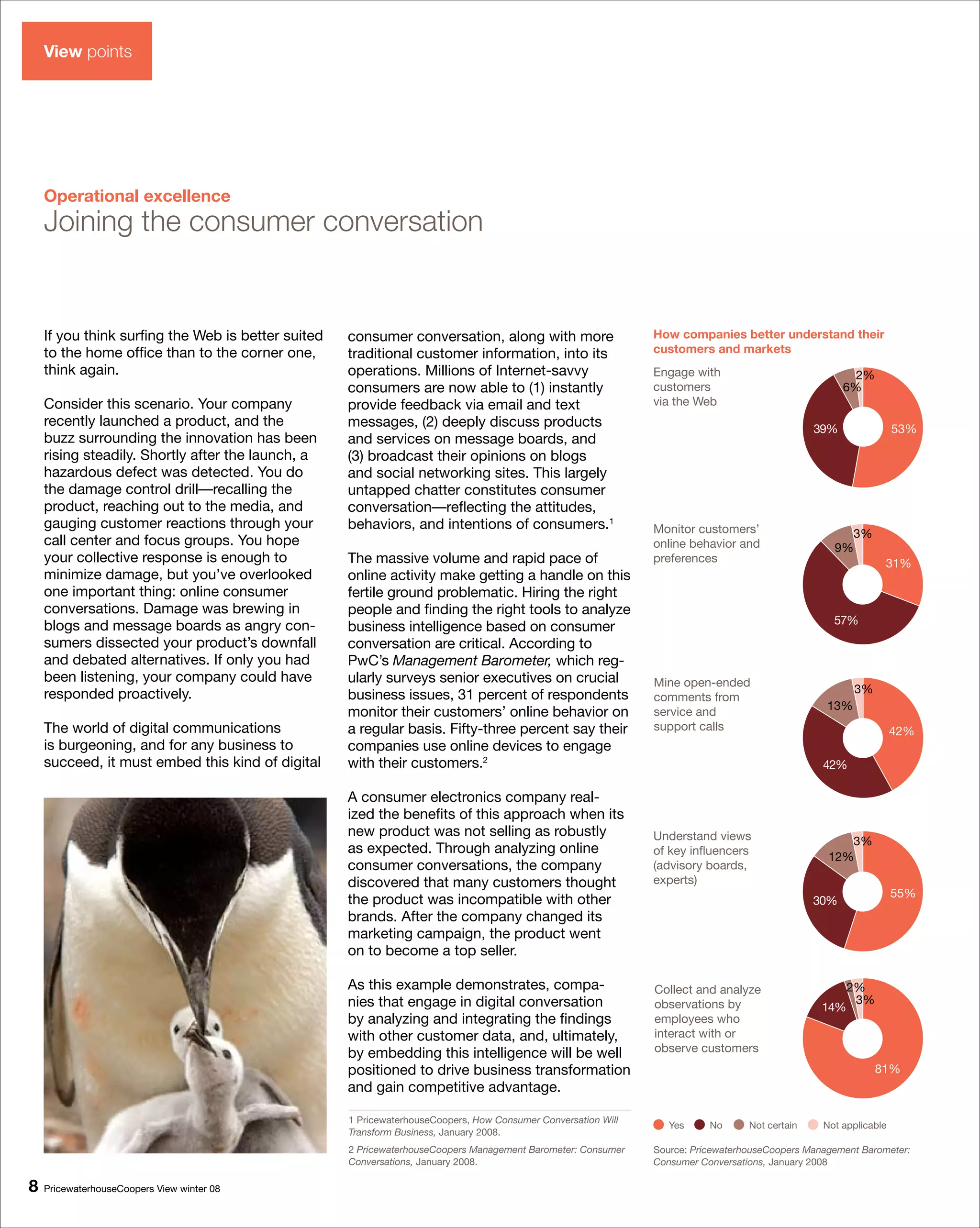 View points




    Operational excellence
    Joining the consumer conversation


    If you think surfing the Web is better suited   consumer conversation, along with more                     How companies better understand their
    to the home office than to the corner one,      traditional customer information, into its                 customers and markets
    think again.                                    operations. Millions of Internet-savvy                     Engage with                              2%
                                                    consumers are now able to (1) instantly                    customers                              6%
    Consider this scenario. Your company            provide feedback via email and text                        via the Web
    recently launched a product, and the            messages, (2) deeply discuss products                                                       39%               53%
    buzz surrounding the innovation has been        and services on message boards, and
    rising steadily. Shortly after the launch, a    (3) broadcast their opinions on blogs
    hazardous defect was detected. You do           and social networking sites. This largely
    the damage control drill—recalling the          untapped chatter constitutes consumer
    product, reaching out to the media, and         conversation—reflecting the attitudes,
    gauging customer reactions through your         behaviors, and intentions of consumers.1                   Monitor customers’                    3%
    call center and focus groups. You hope                                                                     online behavior and                 9%
    your collective response is enough to           The massive volume and rapid pace of                       preferences                                    31%
    minimize damage, but you’ve overlooked          online activity make getting a handle on this
    one important thing: online consumer            fertile ground problematic. Hiring the right
    conversations. Damage was brewing in            people and finding the right tools to analyze
    blogs and message boards as angry con-                                                                                                         57%
                                                    business intelligence based on consumer
    sumers dissected your product’s downfall        conversation are critical. According to
    and debated alternatives. If only you had       PwC’s Management Barometer, which reg-
    been listening, your company could have         ularly surveys senior executives on crucial                Mine open-ended
    responded proactively.                                                                                                                              3%
                                                    business issues, 31 percent of respondents                 comments from
                                                                                                                                                  13%
                                                    monitor their customers’ online behavior on                service and
    The world of digital communications             a regular basis. Fifty-three percent say their             support calls                                      42%
    is burgeoning, and for any business to          companies use online devices to engage
    succeed, it must embed this kind of digital     with their customers.2                                                                       42%

                                                    A consumer electronics company real-
                                                    ized the benefits of this approach when its
                                                    new product was not selling as robustly                    Understand views                      3%
                                                    as expected. Through analyzing online                      of key influencers
                                                                                                                                                  12%
                                                    consumer conversations, the company                        (advisory boards,
                                                    discovered that many customers thought                     experts)
                                                                                                                                                                  55%
                                                    the product was incompatible with other                                                     30%
                                                    brands. After the company changed its
                                                    marketing campaign, the product went
                                                    on to become a top seller.

                                                    As this example demonstrates, compa-                       Collect and analyze                     2%
                                                    nies that engage in digital conversation                   observations by                          3%
                                                                                                                                                 14%
                                                    by analyzing and integrating the findings                  employees who
                                                    with other customer data, and, ultimately,                 interact with or
                                                    by embedding this intelligence will be well                observe customers
                                                    positioned to drive business transformation                                                              81%
                                                    and gain competitive advantage.

                                                    1 PricewaterhouseCoopers, How Consumer Conversation Will
                                                                                                                  Yes     No      Not certain    Not applicable
                                                    Transform Business, January 2008.
                                                    2 PricewaterhouseCoopers Management Barometer: Consumer    Source: PricewaterhouseCoopers Management Barometer:
                                                    Conversations, January 2008.                               Consumer Conversations, January 2008

8   PricewaterhouseCoopers View winter 08
 