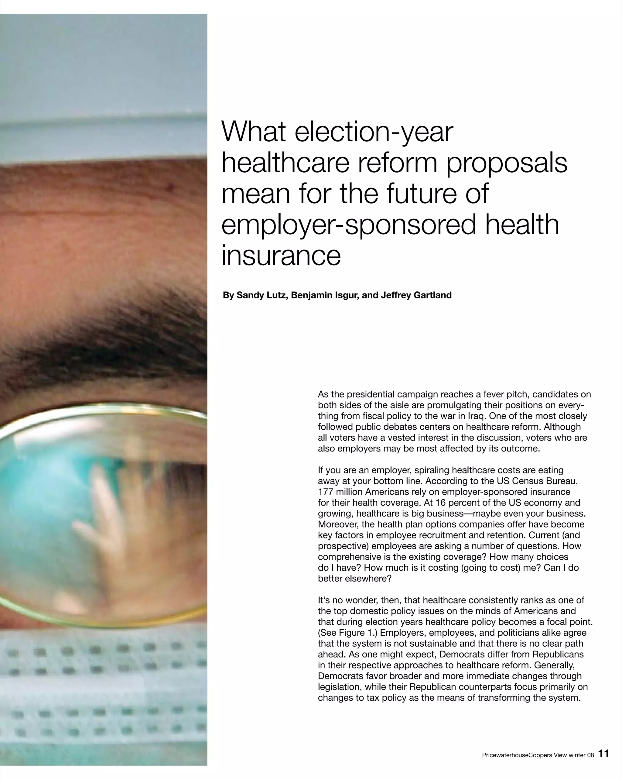 What election-year
healthcare reform proposals
mean for the future of
employer-sponsored health
insurance
By Sandy Lutz, Benjamin Isgur, and Jeffrey Gartland




                     As the presidential campaign reaches a fever pitch, candidates on
                     both sides of the aisle are promulgating their positions on every-
                     thing from fiscal policy to the war in Iraq. One of the most closely
                     followed public debates centers on healthcare reform. Although
                     all voters have a vested interest in the discussion, voters who are
                     also employers may be most affected by its outcome.

                     If you are an employer, spiraling healthcare costs are eating
                     away at your bottom line. According to the US Census Bureau,
                     177 million Americans rely on employer-sponsored insurance
                     for their health coverage. At 16 percent of the US economy and
                     growing, healthcare is big business—maybe even your business.
                     Moreover, the health plan options companies offer have become
                     key factors in employee recruitment and retention. Current (and
                     prospective) employees are asking a number of questions. How
                     comprehensive is the existing coverage? How many choices
                     do I have? How much is it costing (going to cost) me? Can I do
                     better elsewhere?

                     It’s no wonder, then, that healthcare consistently ranks as one of
                     the top domestic policy issues on the minds of Americans and
                     that during election years healthcare policy becomes a focal point.
                     (See Figure 1.) Employers, employees, and politicians alike agree
                     that the system is not sustainable and that there is no clear path
                     ahead. As one might expect, Democrats differ from Republicans
                     in their respective approaches to healthcare reform. Generally,
                     Democrats favor broader and more immediate changes through
                     legislation, while their Republican counterparts focus primarily on
                     changes to tax policy as the means of transforming the system.




                                                             PricewaterhouseCoopers View winter 08   11
 