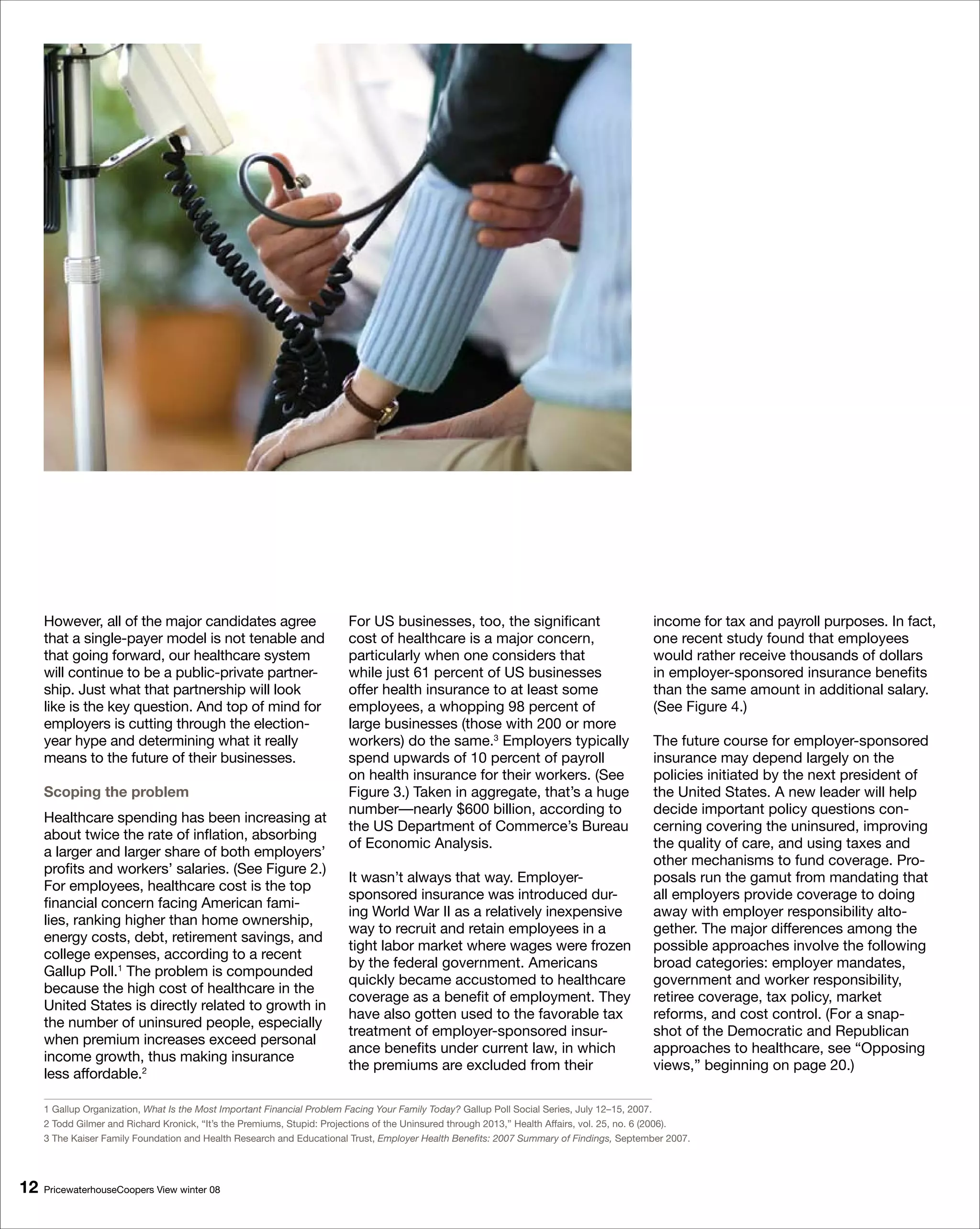 However, all of the major candidates agree                          For US businesses, too, the significant                             income for tax and payroll purposes. In fact,
     that a single-payer model is not tenable and                        cost of healthcare is a major concern,                              one recent study found that employees
     that going forward, our healthcare system                           particularly when one considers that                                would rather receive thousands of dollars
     will continue to be a public-private partner-                       while just 61 percent of US businesses                              in employer-sponsored insurance benefits
     ship. Just what that partnership will look                          offer health insurance to at least some                             than the same amount in additional salary.
     like is the key question. And top of mind for                       employees, a whopping 98 percent of                                 (See Figure 4.)
     employers is cutting through the election-                          large businesses (those with 200 or more
     year hype and determining what it really                            workers) do the same.3 Employers typically                          The future course for employer-sponsored
     means to the future of their businesses.                            spend upwards of 10 percent of payroll                              insurance may depend largely on the
                                                                         on health insurance for their workers. (See                         policies initiated by the next president of
     Scoping the problem                                                 Figure 3.) Taken in aggregate, that’s a huge                        the United States. A new leader will help
                                                                         number—nearly $600 billion, according to                            decide important policy questions con-
     Healthcare spending has been increasing at
                                                                         the US Department of Commerce’s Bureau                              cerning covering the uninsured, improving
     about twice the rate of inflation, absorbing
                                                                         of Economic Analysis.                                               the quality of care, and using taxes and
     a larger and larger share of both employers’
                                                                                                                                             other mechanisms to fund coverage. Pro-
     profits and workers’ salaries. (See Figure 2.)
                                                                         It wasn’t always that way. Employer-                                posals run the gamut from mandating that
     For employees, healthcare cost is the top
                                                                         sponsored insurance was introduced dur-                             all employers provide coverage to doing
     financial concern facing American fami-
                                                                         ing World War II as a relatively inexpensive                        away with employer responsibility alto-
     lies, ranking higher than home ownership,
                                                                         way to recruit and retain employees in a                            gether. The major differences among the
     energy costs, debt, retirement savings, and
                                                                         tight labor market where wages were frozen                          possible approaches involve the following
     college expenses, according to a recent
                                                                         by the federal government. Americans                                broad categories: employer mandates,
     Gallup Poll.1 The problem is compounded
                                                                         quickly became accustomed to healthcare                             government and worker responsibility,
     because the high cost of healthcare in the
                                                                         coverage as a benefit of employment. They                           retiree coverage, tax policy, market
     United States is directly related to growth in
                                                                         have also gotten used to the favorable tax                          reforms, and cost control. (For a snap-
     the number of uninsured people, especially
                                                                         treatment of employer-sponsored insur-                              shot of the Democratic and Republican
     when premium increases exceed personal
                                                                         ance benefits under current law, in which                           approaches to healthcare, see “Opposing
     income growth, thus making insurance
                                                                         the premiums are excluded from their                                views,” beginning on page 20.)
     less affordable.2

     1 Gallup Organization, What Is the Most Important Financial Problem Facing Your Family Today? Gallup Poll Social Series, July 12–15, 2007.
     2 Todd Gilmer and Richard Kronick, “It’s the Premiums, Stupid: Projections of the Uninsured through 2013,” Health Affairs, vol. 25, no. 6 (2006).
     3 The Kaiser Family Foundation and Health Research and Educational Trust, Employer Health Benefits: 2007 Summary of Findings, September 2007.




1   PricewaterhouseCoopers View winter 08
 