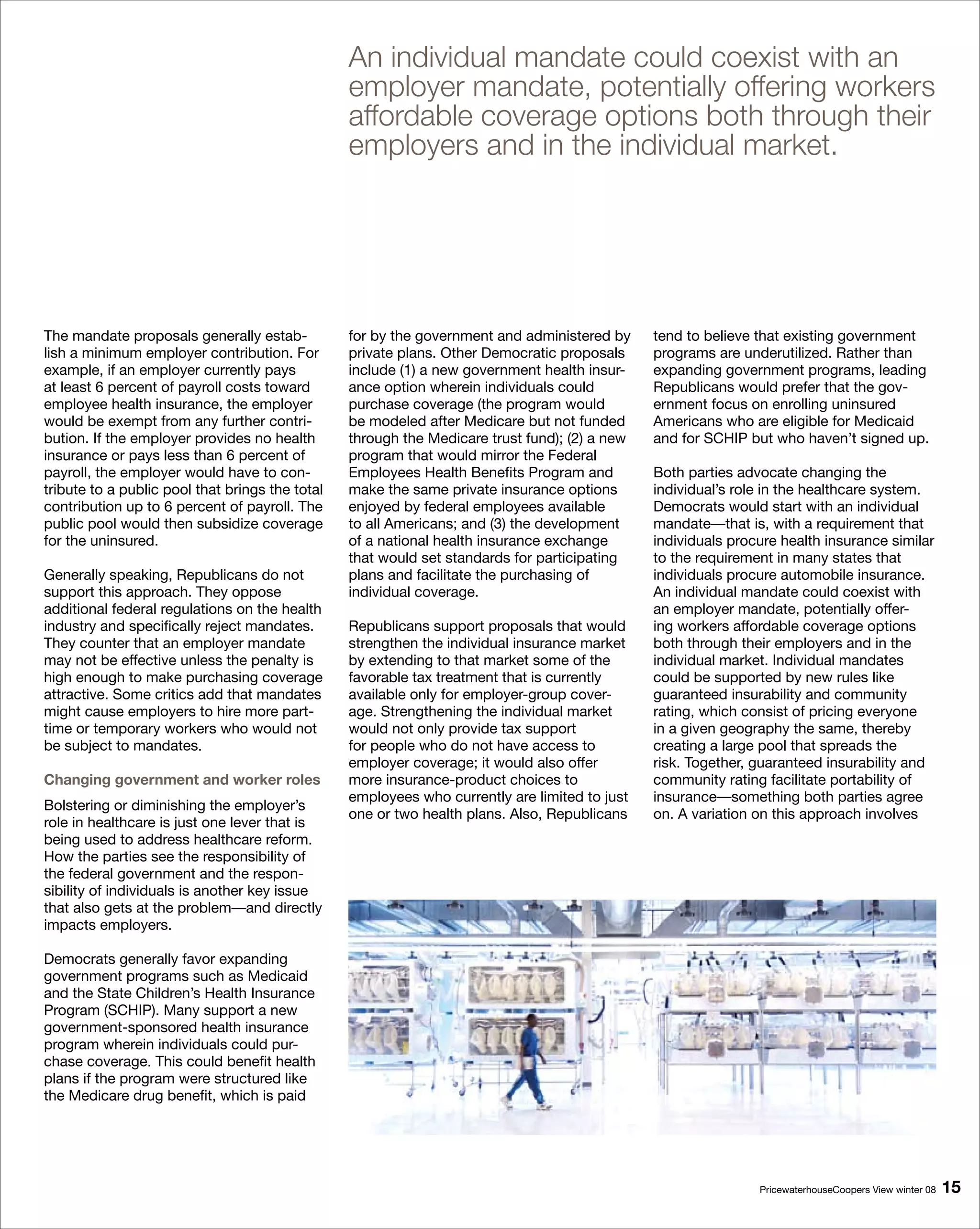 An individual mandate could coexist with an
                                                 employer mandate, potentially offering workers
                                                 affordable coverage options both through their
                                                 employers and in the individual market.




The mandate proposals generally estab-           for by the government and administered by     tend to believe that existing government
lish a minimum employer contribution. For        private plans. Other Democratic proposals     programs are underutilized. Rather than
example, if an employer currently pays           include (1) a new government health insur-    expanding government programs, leading
at least 6 percent of payroll costs toward       ance option wherein individuals could         Republicans would prefer that the gov-
employee health insurance, the employer          purchase coverage (the program would          ernment focus on enrolling uninsured
would be exempt from any further contri-         be modeled after Medicare but not funded      Americans who are eligible for Medicaid
bution. If the employer provides no health       through the Medicare trust fund); (2) a new   and for SCHIP but who haven’t signed up.
insurance or pays less than 6 percent of         program that would mirror the Federal
payroll, the employer would have to con-         Employees Health Benefits Program and         Both parties advocate changing the
tribute to a public pool that brings the total   make the same private insurance options       individual’s role in the healthcare system.
contribution up to 6 percent of payroll. The     enjoyed by federal employees available        Democrats would start with an individual
public pool would then subsidize coverage        to all Americans; and (3) the development     mandate—that is, with a requirement that
for the uninsured.                               of a national health insurance exchange       individuals procure health insurance similar
                                                 that would set standards for participating    to the requirement in many states that
Generally speaking, Republicans do not           plans and facilitate the purchasing of        individuals procure automobile insurance.
support this approach. They oppose               individual coverage.                          An individual mandate could coexist with
additional federal regulations on the health                                                   an employer mandate, potentially offer-
industry and specifically reject mandates.       Republicans support proposals that would      ing workers affordable coverage options
They counter that an employer mandate            strengthen the individual insurance market    both through their employers and in the
may not be effective unless the penalty is       by extending to that market some of the       individual market. Individual mandates
high enough to make purchasing coverage          favorable tax treatment that is currently     could be supported by new rules like
attractive. Some critics add that mandates       available only for employer-group cover-      guaranteed insurability and community
might cause employers to hire more part-         age. Strengthening the individual market      rating, which consist of pricing everyone
time or temporary workers who would not          would not only provide tax support            in a given geography the same, thereby
be subject to mandates.                          for people who do not have access to          creating a large pool that spreads the
                                                 employer coverage; it would also offer        risk. Together, guaranteed insurability and
Changing government and worker roles             more insurance-product choices to             community rating facilitate portability of
                                                 employees who currently are limited to just   insurance—something both parties agree
Bolstering or diminishing the employer’s
                                                 one or two health plans. Also, Republicans    on. A variation on this approach involves
role in healthcare is just one lever that is
being used to address healthcare reform.
How the parties see the responsibility of
the federal government and the respon-
sibility of individuals is another key issue
that also gets at the problem—and directly
impacts employers.

Democrats generally favor expanding
government programs such as Medicaid
and the State Children’s Health Insurance
Program (SCHIP). Many support a new
government-sponsored health insurance
program wherein individuals could pur-
chase coverage. This could benefit health
plans if the program were structured like
the Medicare drug benefit, which is paid




                                                                                                               PricewaterhouseCoopers View winter 08   1
 