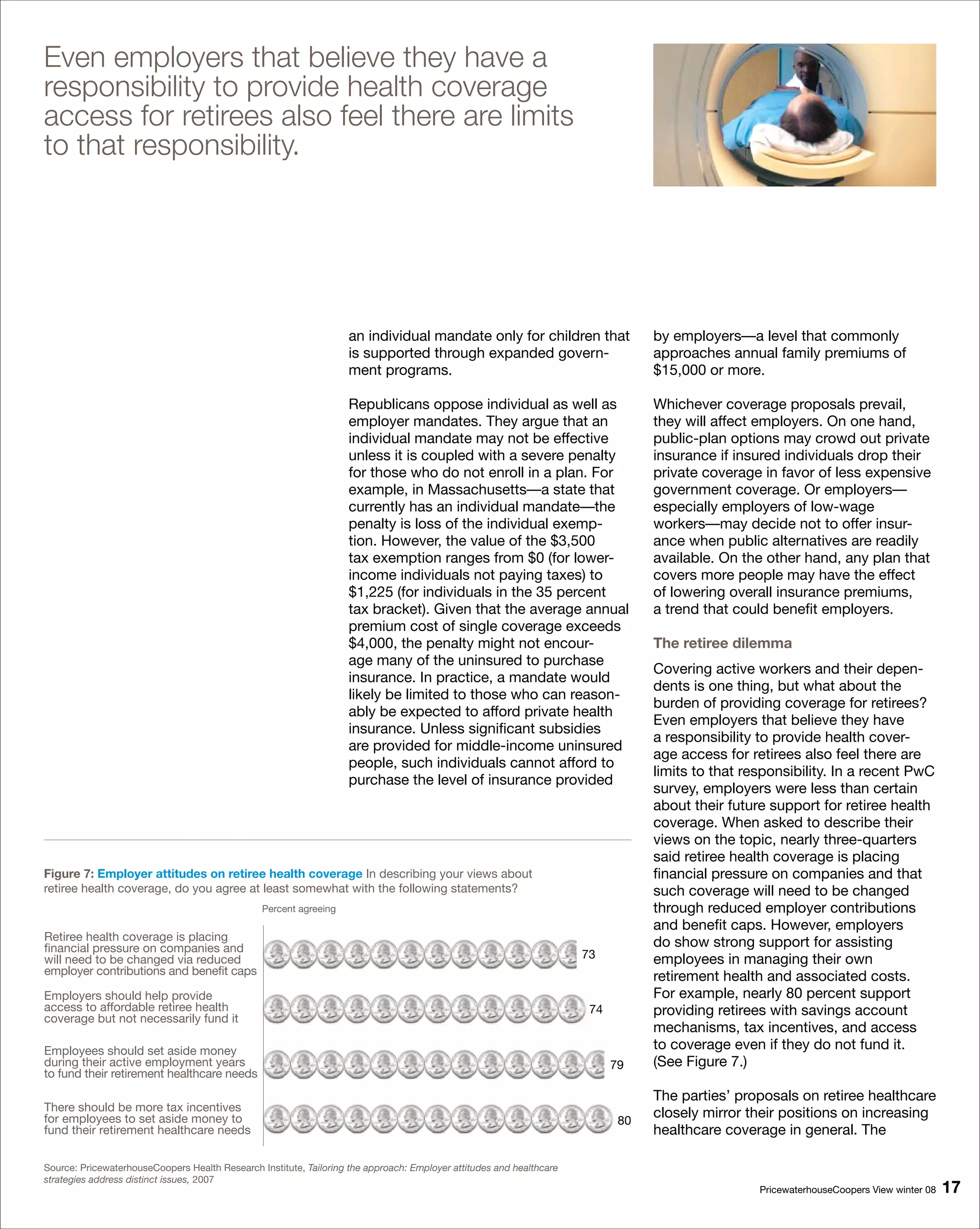 Even employers that believe they have a
responsibility to provide health coverage
access for retirees also feel there are limits
to that responsibility.




                                                                    an individual mandate only for children that                  by employers—a level that commonly
                                                                    is supported through expanded govern-                         approaches annual family premiums of
                                                                    ment programs.                                                $15,000 or more.

                                                                    Republicans oppose individual as well as                      Whichever coverage proposals prevail,
                                                                    employer mandates. They argue that an                         they will affect employers. On one hand,
                                                                    individual mandate may not be effective                       public-plan options may crowd out private
                                                                    unless it is coupled with a severe penalty                    insurance if insured individuals drop their
                                                                    for those who do not enroll in a plan. For                    private coverage in favor of less expensive
                                                                    example, in Massachusetts—a state that                        government coverage. Or employers—
                                                                    currently has an individual mandate—the                       especially employers of low-wage
                                                                    penalty is loss of the individual exemp-                      workers—may decide not to offer insur-
                                                                    tion. However, the value of the $3,500                        ance when public alternatives are readily
                                                                    tax exemption ranges from $0 (for lower-                      available. On the other hand, any plan that
                                                                    income individuals not paying taxes) to                       covers more people may have the effect
                                                                    $1,225 (for individuals in the 35 percent                     of lowering overall insurance premiums,
                                                                    tax bracket). Given that the average annual                   a trend that could benefit employers.
                                                                    premium cost of single coverage exceeds
                                                                    $4,000, the penalty might not encour-                         The retiree dilemma
                                                                    age many of the uninsured to purchase
                                                                                                                                  Covering active workers and their depen-
                                                                    insurance. In practice, a mandate would
                                                                                                                                  dents is one thing, but what about the
                                                                    likely be limited to those who can reason-
                                                                                                                                  burden of providing coverage for retirees?
                                                                    ably be expected to afford private health
                                                                                                                                  Even employers that believe they have
                                                                    insurance. Unless significant subsidies
                                                                                                                                  a responsibility to provide health cover-
                                                                    are provided for middle-income uninsured
                                                                                                                                  age access for retirees also feel there are
                                                                    people, such individuals cannot afford to
                                                                                                                                  limits to that responsibility. In a recent PwC
                                                                    purchase the level of insurance provided
                                                                                                                                  survey, employers were less than certain
                                                                                                                                  about their future support for retiree health
                                                                                                                                  coverage. When asked to describe their
                                                                                                                                  views on the topic, nearly three-quarters
                                                                                                                                  said retiree health coverage is placing
Figure : Employer attitudes on retiree health coverage In describing your views about                                            financial pressure on companies and that
retiree health coverage, do you agree at least somewhat with the following statements?                                            such coverage will need to be changed
                                                Percent agreeing                                                                  through reduced employer contributions
                                                                                                                                  and benefit caps. However, employers
Retiree health coverage is placing                                                                                                do show strong support for assisting
financial pressure on companies and
will need to be changed via reduced                                                                                   73          employees in managing their own
employer contributions and benefit caps                                                                                           retirement health and associated costs.
Employers should help provide                                                                                                     For example, nearly 80 percent support
access to affordable retiree health                                                                                    74         providing retirees with savings account
coverage but not necessarily fund it
                                                                                                                                  mechanisms, tax incentives, and access
Employees should set aside money                                                                                                  to coverage even if they do not fund it.
during their active employment years                                                                                        79    (See Figure 7.)
to fund their retirement healthcare needs
                                                                                                                                  The parties’ proposals on retiree healthcare
There should be more tax incentives
for employees to set aside money to                                                                                          80
                                                                                                                                  closely mirror their positions on increasing
fund their retirement healthcare needs                                                                                            healthcare coverage in general. The

Source: PricewaterhouseCoopers Health Research Institute, Tailoring the approach: Employer attitudes and healthcare
strategies address distinct issues, 2007
                                                                                                                                                   PricewaterhouseCoopers View winter 08   1
 