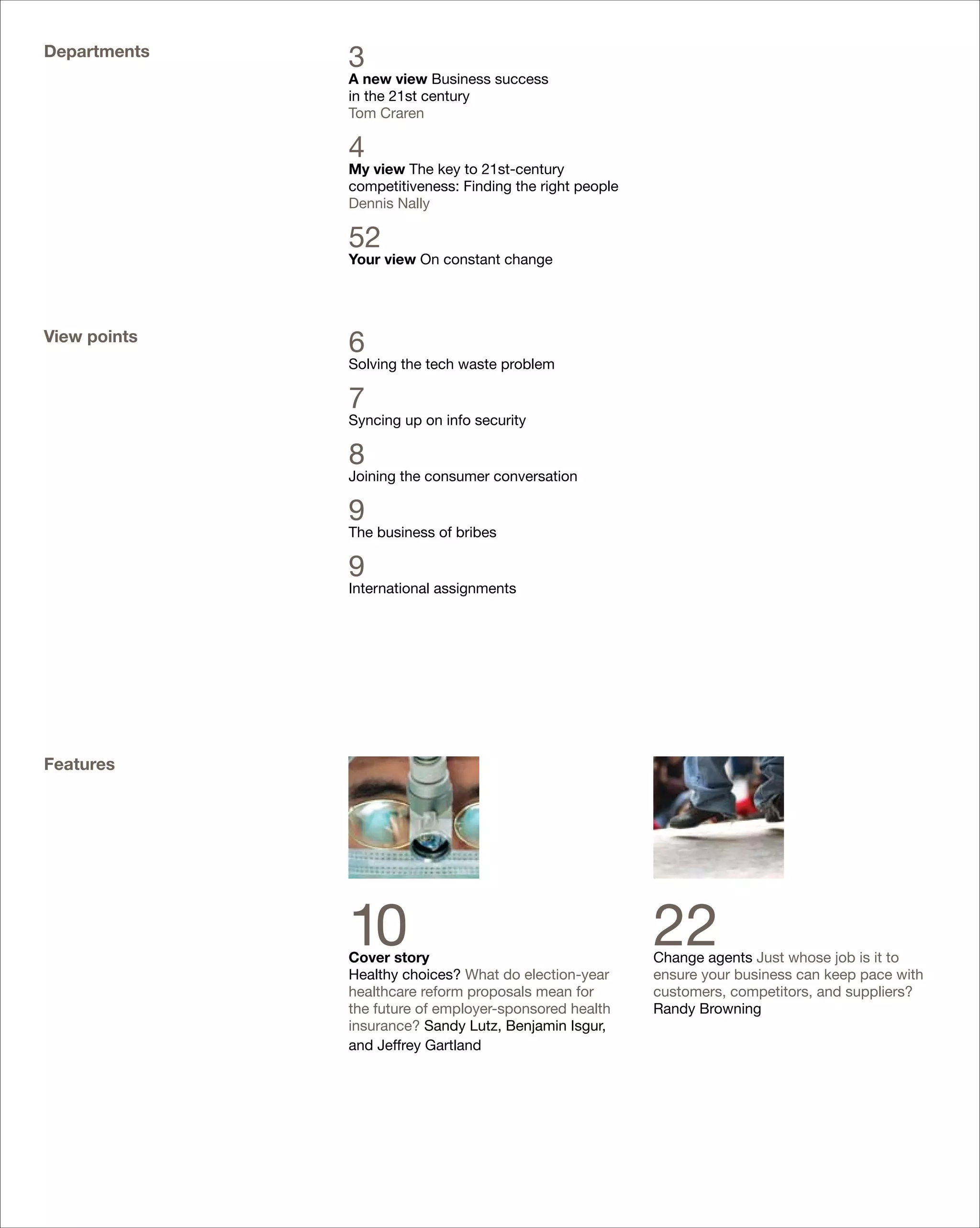 Departments
              3
              A new view Business success
              in the 21st century
              Tom Craren

              4
              My view The key to 21st-century
              competitiveness: Finding the right people
              Dennis Nally

              52
              Your view On constant change




View points
              6
              Solving the tech waste problem

              7
              Syncing up on info security

              8
              Joining the consumer conversation

              9
              The business of bribes

              9
              International assignments




Features




              10
              Cover story
                                                          22
                                                          Change agents Just whose job is it to
              Healthy choices? What do election-year      ensure your business can keep pace with
              healthcare reform proposals mean for        customers, competitors, and suppliers?
              the future of employer-sponsored health     Randy Browning
              insurance? Sandy Lutz, Benjamin Isgur,
              and Jeffrey Gartland
 