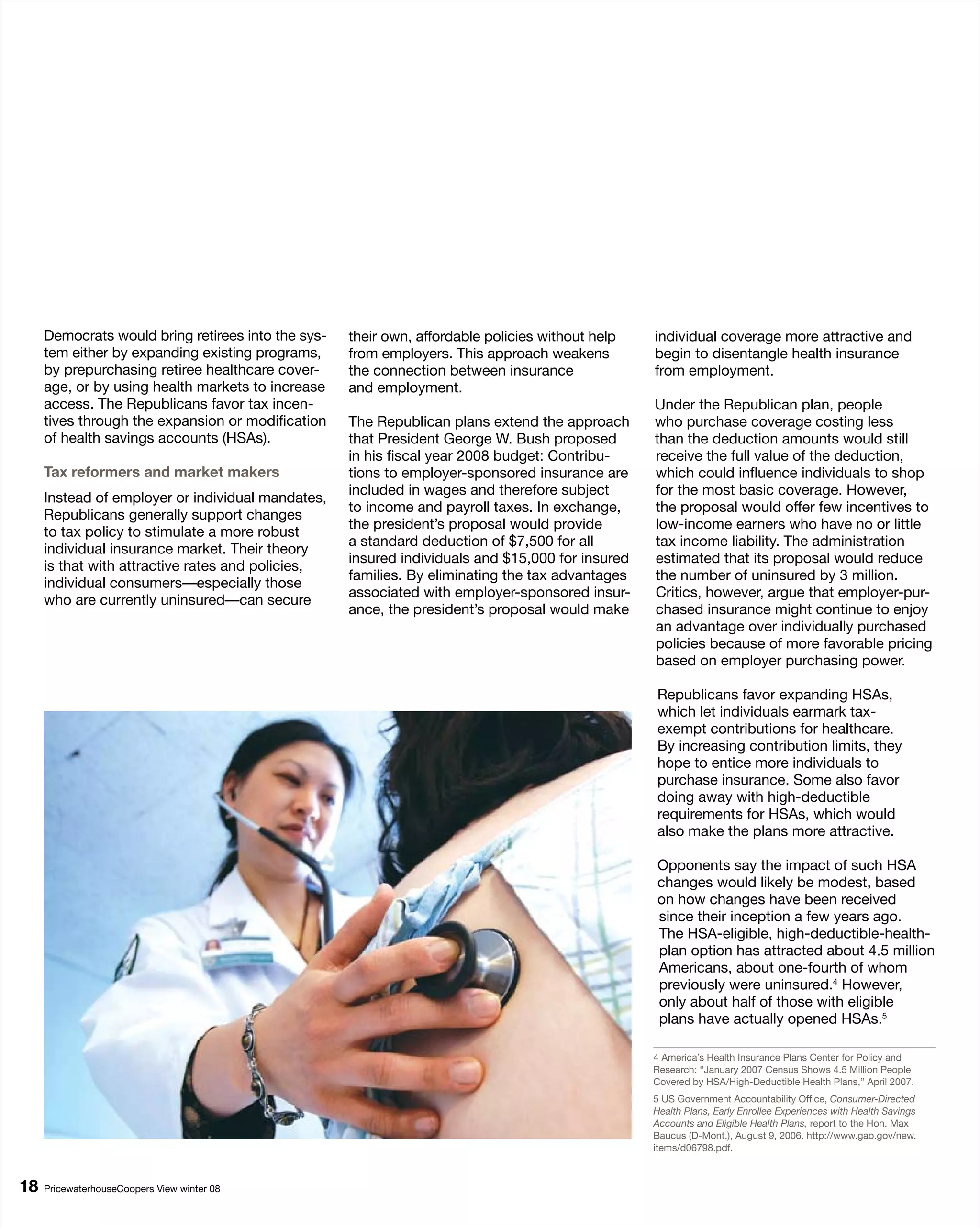 Democrats would bring retirees into the sys-   their own, affordable policies without help   individual coverage more attractive and
     tem either by expanding existing programs,     from employers. This approach weakens         begin to disentangle health insurance
     by prepurchasing retiree healthcare cover-     the connection between insurance              from employment.
     age, or by using health markets to increase    and employment.
     access. The Republicans favor tax incen-                                                     Under the Republican plan, people
     tives through the expansion or modification    The Republican plans extend the approach      who purchase coverage costing less
     of health savings accounts (HSAs).             that President George W. Bush proposed        than the deduction amounts would still
                                                    in his fiscal year 2008 budget: Contribu-     receive the full value of the deduction,
     Tax reformers and market makers                tions to employer-sponsored insurance are     which could influence individuals to shop
                                                    included in wages and therefore subject       for the most basic coverage. However,
     Instead of employer or individual mandates,
                                                    to income and payroll taxes. In exchange,     the proposal would offer few incentives to
     Republicans generally support changes
                                                    the president’s proposal would provide        low-income earners who have no or little
     to tax policy to stimulate a more robust
                                                    a standard deduction of $7,500 for all        tax income liability. The administration
     individual insurance market. Their theory
                                                    insured individuals and $15,000 for insured   estimated that its proposal would reduce
     is that with attractive rates and policies,
                                                    families. By eliminating the tax advantages   the number of uninsured by 3 million.
     individual consumers—especially those
                                                    associated with employer-sponsored insur-     Critics, however, argue that employer-pur-
     who are currently uninsured—can secure
                                                    ance, the president’s proposal would make     chased insurance might continue to enjoy
                                                                                                  an advantage over individually purchased
                                                                                                  policies because of more favorable pricing
                                                                                                  based on employer purchasing power.

                                                                                                  Republicans favor expanding HSAs,
                                                                                                  which let individuals earmark tax-
                                                                                                  exempt contributions for healthcare.
                                                                                                  By increasing contribution limits, they
                                                                                                  hope to entice more individuals to
                                                                                                  purchase insurance. Some also favor
                                                                                                  doing away with high-deductible
                                                                                                  requirements for HSAs, which would
                                                                                                  also make the plans more attractive.

                                                                                                  Opponents say the impact of such HSA
                                                                                                  changes would likely be modest, based
                                                                                                  on how changes have been received
                                                                                                  since their inception a few years ago.
                                                                                                  The HSA-eligible, high-deductible-health-
                                                                                                  plan option has attracted about 4.5 million
                                                                                                  Americans, about one-fourth of whom
                                                                                                  previously were uninsured.4 However,
                                                                                                  only about half of those with eligible
                                                                                                  plans have actually opened HSAs.5

                                                                                                  4 America’s Health Insurance Plans Center for Policy and
                                                                                                  Research: “January 2007 Census Shows 4.5 Million People
                                                                                                  Covered by HSA/High-Deductible Health Plans,” April 2007.
                                                                                                  5 US Government Accountability Office, Consumer-Directed
                                                                                                  Health Plans, Early Enrollee Experiences with Health Savings
                                                                                                  Accounts and Eligible Health Plans, report to the Hon. Max
                                                                                                  Baucus (D-Mont.), August 9, 2006. http://www.gao.gov/new.
                                                                                                  items/d06798.pdf.



18   PricewaterhouseCoopers View winter 08
 