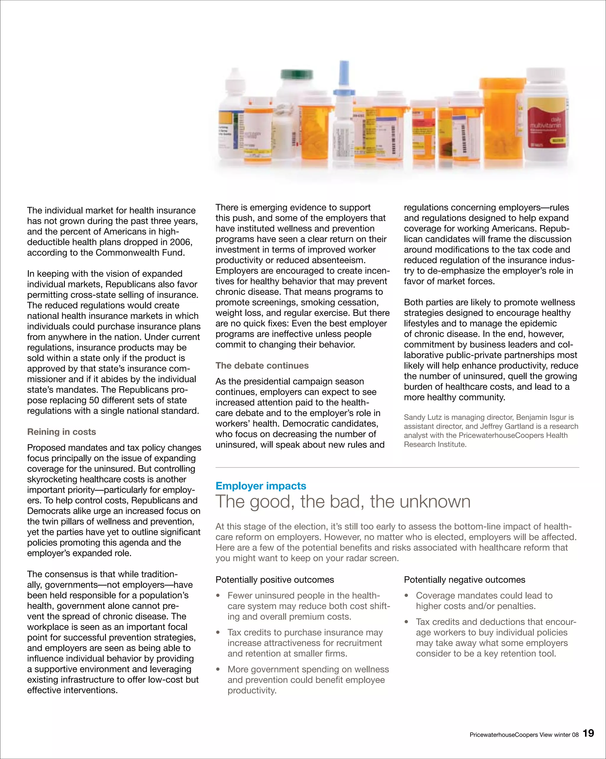 The individual market for health insurance        There is emerging evidence to support            regulations concerning employers—rules
has not grown during the past three years,        this push, and some of the employers that        and regulations designed to help expand
and the percent of Americans in high-             have instituted wellness and prevention          coverage for working Americans. Repub-
deductible health plans dropped in 2006,          programs have seen a clear return on their       lican candidates will frame the discussion
according to the Commonwealth Fund.               investment in terms of improved worker           around modifications to the tax code and
                                                  productivity or reduced absenteeism.             reduced regulation of the insurance indus-
In keeping with the vision of expanded            Employers are encouraged to create incen-        try to de-emphasize the employer’s role in
individual markets, Republicans also favor        tives for healthy behavior that may prevent      favor of market forces.
permitting cross-state selling of insurance.      chronic disease. That means programs to
The reduced regulations would create              promote screenings, smoking cessation,           Both parties are likely to promote wellness
national health insurance markets in which        weight loss, and regular exercise. But there     strategies designed to encourage healthy
individuals could purchase insurance plans        are no quick fixes: Even the best employer       lifestyles and to manage the epidemic
from anywhere in the nation. Under current        programs are ineffective unless people           of chronic disease. In the end, however,
regulations, insurance products may be            commit to changing their behavior.               commitment by business leaders and col-
sold within a state only if the product is                                                         laborative public-private partnerships most
approved by that state’s insurance com-           The debate continues                             likely will help enhance productivity, reduce
missioner and if it abides by the individual                                                       the number of uninsured, quell the growing
                                                  As the presidential campaign season
state’s mandates. The Republicans pro-                                                             burden of healthcare costs, and lead to a
                                                  continues, employers can expect to see
pose replacing 50 different sets of state                                                          more healthy community.
                                                  increased attention paid to the health-
regulations with a single national standard.      care debate and to the employer’s role in        Sandy Lutz is managing director, Benjamin Isgur is
                                                  workers’ health. Democratic candidates,          assistant director, and Jeffrey Gartland is a research
Reining in costs                                  who focus on decreasing the number of            analyst with the PricewaterhouseCoopers Health
Proposed mandates and tax policy changes          uninsured, will speak about new rules and        Research Institute.
focus principally on the issue of expanding
coverage for the uninsured. But controlling
skyrocketing healthcare costs is another
important priority—particularly for employ-       Employer impacts
ers. To help control costs, Republicans and
Democrats alike urge an increased focus on
                                                  The good, the bad, the unknown
the twin pillars of wellness and prevention,
                                                  At this stage of the election, it’s still too early to assess the bottom-line impact of health-
yet the parties have yet to outline significant
                                                  care reform on employers. However, no matter who is elected, employers will be affected.
policies promoting this agenda and the
                                                  Here are a few of the potential benefits and risks associated with healthcare reform that
employer’s expanded role.
                                                  you might want to keep on your radar screen.
The consensus is that while tradition-
                                                  Potentially positive outcomes                    Potentially negative outcomes
ally, governments—not employers—have
been held responsible for a population’s          • Fewer uninsured people in the health-          • Coverage mandates could lead to
health, government alone cannot pre-                care system may reduce both cost shift-          higher costs and/or penalties.
vent the spread of chronic disease. The             ing and overall premium costs.
                                                                                                   • Tax credits and deductions that encour-
workplace is seen as an important focal
                                                  • Tax credits to purchase insurance may            age workers to buy individual policies
point for successful prevention strategies,
                                                    increase attractiveness for recruitment          may take away what some employers
and employers are seen as being able to
                                                    and retention at smaller firms.                  consider to be a key retention tool.
influence individual behavior by providing
a supportive environment and leveraging           • More government spending on wellness
existing infrastructure to offer low-cost but       and prevention could benefit employee
effective interventions.                            productivity.



                                                                                                                       PricewaterhouseCoopers View winter 08   19
 