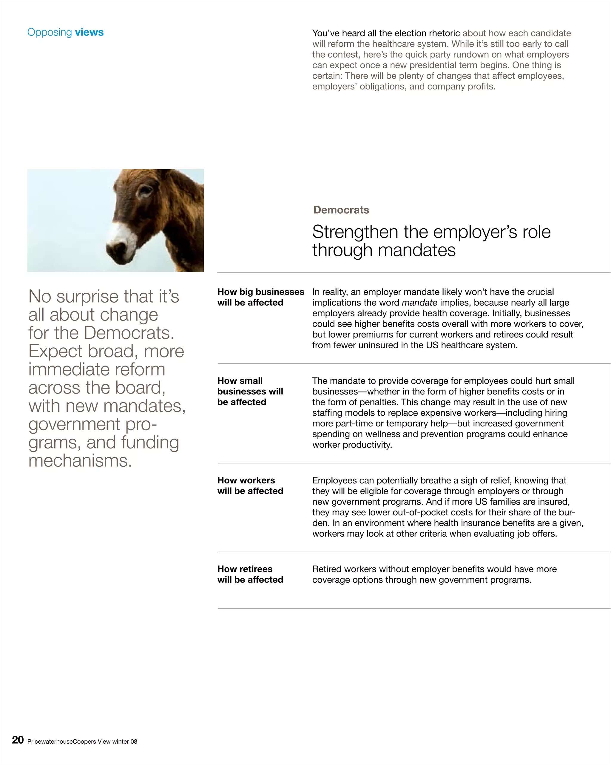 Opposing views                                                You’ve heard all the election rhetoric about how each candidate
                                                                   will reform the healthcare system. While it’s still too early to call
                                                                   the contest, here’s the quick party rundown on what employers
                                                                   can expect once a new presidential term begins. One thing is
                                                                   certain: There will be plenty of changes that affect employees,
                                                                   employers’ obligations, and company profits.




                                                                   Democrats

                                                                   Strengthen the employer’s role
                                                                   through mandates

     No surprise that it’s                   How big businesses In reality, an employer mandate likely won’t have the crucial
                                             will be affected   implications the word mandate implies, because nearly all large
     all about change                                           employers already provide health coverage. Initially, businesses
                                                                could see higher benefits costs overall with more workers to cover,
     for the Democrats.                                         but lower premiums for current workers and retirees could result

     Expect broad, more                                         from fewer uninsured in the US healthcare system.

     immediate reform                        How small             The mandate to provide coverage for employees could hurt small
     across the board,                       businesses will       businesses—whether in the form of higher benefits costs or in
     with new mandates,                      be affected           the form of penalties. This change may result in the use of new
                                                                   staffing models to replace expensive workers—including hiring
     government pro-                                               more part-time or temporary help—but increased government
                                                                   spending on wellness and prevention programs could enhance
     grams, and funding                                            worker productivity.

     mechanisms.
                                             How workers           Employees can potentially breathe a sigh of relief, knowing that
                                             will be affected      they will be eligible for coverage through employers or through
                                                                   new government programs. And if more US families are insured,
                                                                   they may see lower out-of-pocket costs for their share of the bur-
                                                                   den. In an environment where health insurance benefits are a given,
                                                                   workers may look at other criteria when evaluating job offers.


                                             How retirees          Retired workers without employer benefits would have more
                                             will be affected      coverage options through new government programs.




0   PricewaterhouseCoopers View winter 08
 