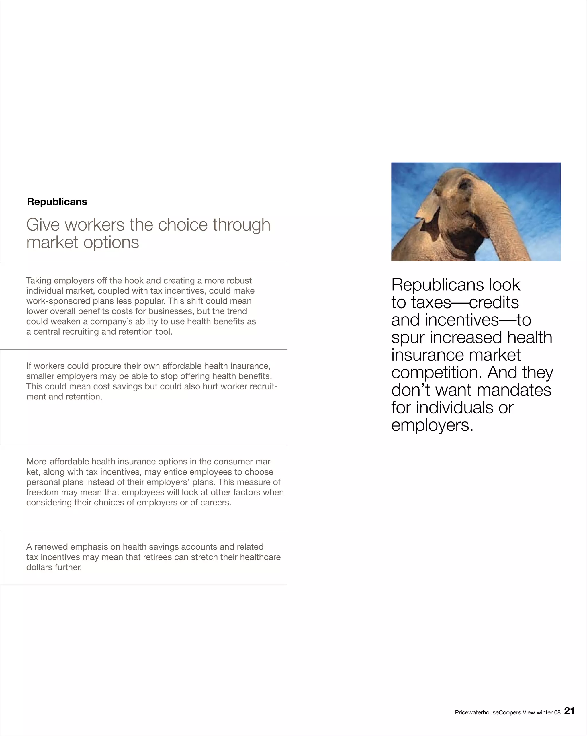 Republicans

Give workers the choice through
market options

Taking employers off the hook and creating a more robust
individual market, coupled with tax incentives, could make           Republicans look
work-sponsored plans less popular. This shift could mean
lower overall benefits costs for businesses, but the trend
                                                                     to taxes—credits
could weaken a company’s ability to use health benefits as           and incentives—to
a central recruiting and retention tool.
                                                                     spur increased health
If workers could procure their own affordable health insurance,
                                                                     insurance market
smaller employers may be able to stop offering health benefits.      competition. And they
This could mean cost savings but could also hurt worker recruit-
ment and retention.                                                  don’t want mandates
                                                                     for individuals or
                                                                     employers.
More-affordable health insurance options in the consumer mar-
ket, along with tax incentives, may entice employees to choose
personal plans instead of their employers’ plans. This measure of
freedom may mean that employees will look at other factors when
considering their choices of employers or of careers.




A renewed emphasis on health savings accounts and related
tax incentives may mean that retirees can stretch their healthcare
dollars further.




                                                                             PricewaterhouseCoopers View winter 08   1
 