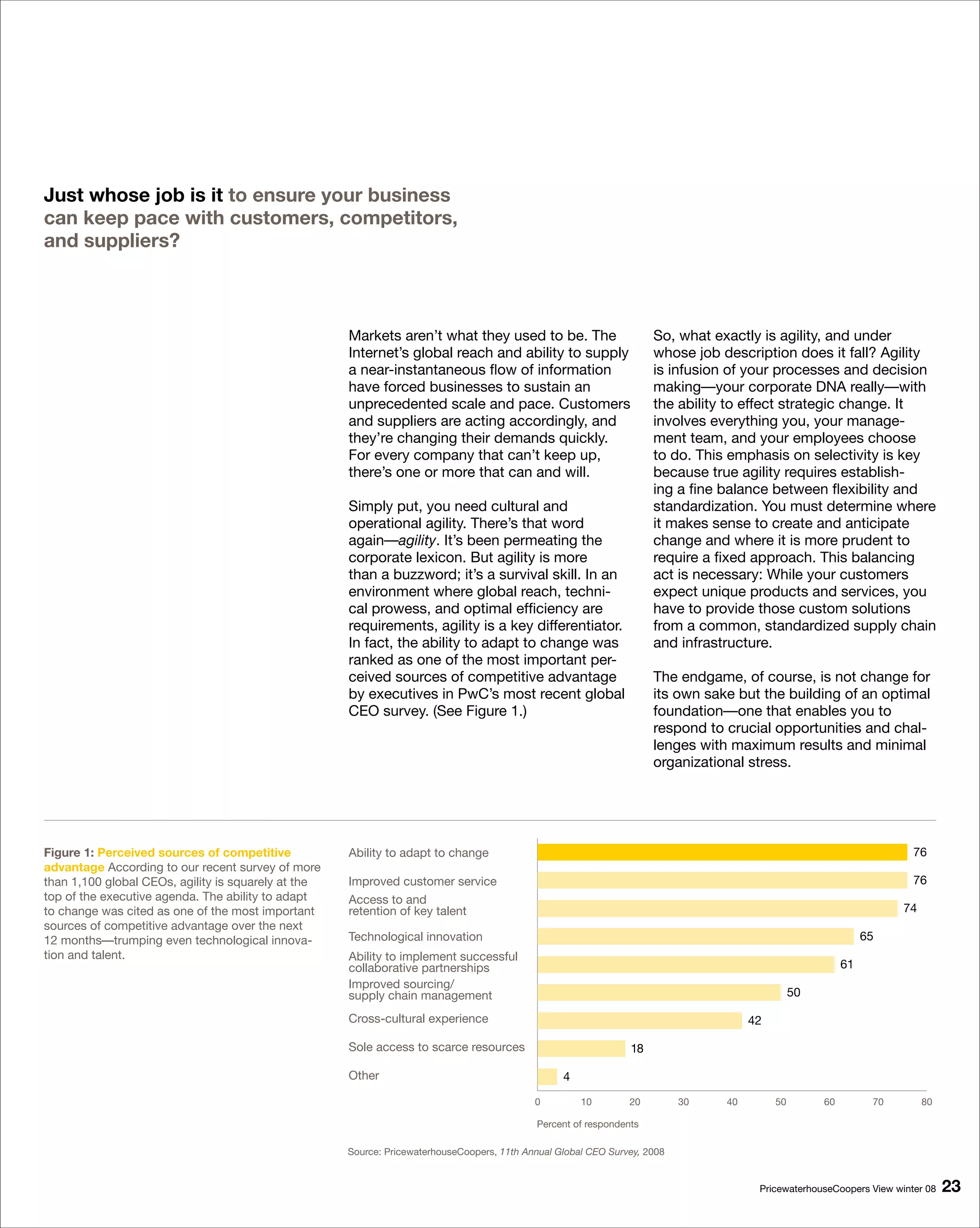 Just whose job is it to ensure your business
can keep pace with customers, competitors,
and suppliers?



                                                     Markets aren’t what they used to be. The                        So, what exactly is agility, and under
                                                     Internet’s global reach and ability to supply                   whose job description does it fall? Agility
                                                     a near-instantaneous flow of information                        is infusion of your processes and decision
                                                     have forced businesses to sustain an                            making—your corporate DNA really—with
                                                     unprecedented scale and pace. Customers                         the ability to effect strategic change. It
                                                     and suppliers are acting accordingly, and                       involves everything you, your manage-
                                                     they’re changing their demands quickly.                         ment team, and your employees choose
                                                     For every company that can’t keep up,                           to do. This emphasis on selectivity is key
                                                     there’s one or more that can and will.                          because true agility requires establish-
                                                                                                                     ing a fine balance between flexibility and
                                                     Simply put, you need cultural and                               standardization. You must determine where
                                                     operational agility. There’s that word                          it makes sense to create and anticipate
                                                     again—agility. It’s been permeating the                         change and where it is more prudent to
                                                     corporate lexicon. But agility is more                          require a fixed approach. This balancing
                                                     than a buzzword; it’s a survival skill. In an                   act is necessary: While your customers
                                                     environment where global reach, techni-                         expect unique products and services, you
                                                     cal prowess, and optimal efficiency are                         have to provide those custom solutions
                                                     requirements, agility is a key differentiator.                  from a common, standardized supply chain
                                                     In fact, the ability to adapt to change was                     and infrastructure.
                                                     ranked as one of the most important per-
                                                     ceived sources of competitive advantage                         The endgame, of course, is not change for
                                                     by executives in PwC’s most recent global                       its own sake but the building of an optimal
                                                     CEO survey. (See Figure 1.)                                     foundation—one that enables you to
                                                                                                                     respond to crucial opportunities and chal-
                                                                                                                     lenges with maximum results and minimal
                                                                                                                     organizational stress.




Figure 1: Perceived sources of competitive           Ability to adapt to change                                                                                       76
advantage According to our recent survey of more
than 1,100 global CEOs, agility is squarely at the   Improved customer service                                                                                        76
top of the executive agenda. The ability to adapt    Access to and
to change was cited as one of the most important     retention of key talent                                                                                        74
sources of competitive advantage over the next
12 months—trumping even technological innova-        Technological innovation                                                                                 65
tion and talent.                                     Ability to implement successful
                                                     collaborative partnerships                                                                          61
                                                     Improved sourcing/
                                                     supply chain management                                                                   50

                                                     Cross-cultural experience                                                       42

                                                     Sole access to scarce resources                            18

                                                     Other                                        4

                                                                                            0         10        20         30   40        50        60         70        80

                                                                                            Percent of respondents

                                                     Source: PricewaterhouseCoopers, 11th Annual Global CEO Survey, 2008


                                                                                                                                      PricewaterhouseCoopers View winter 08   
 