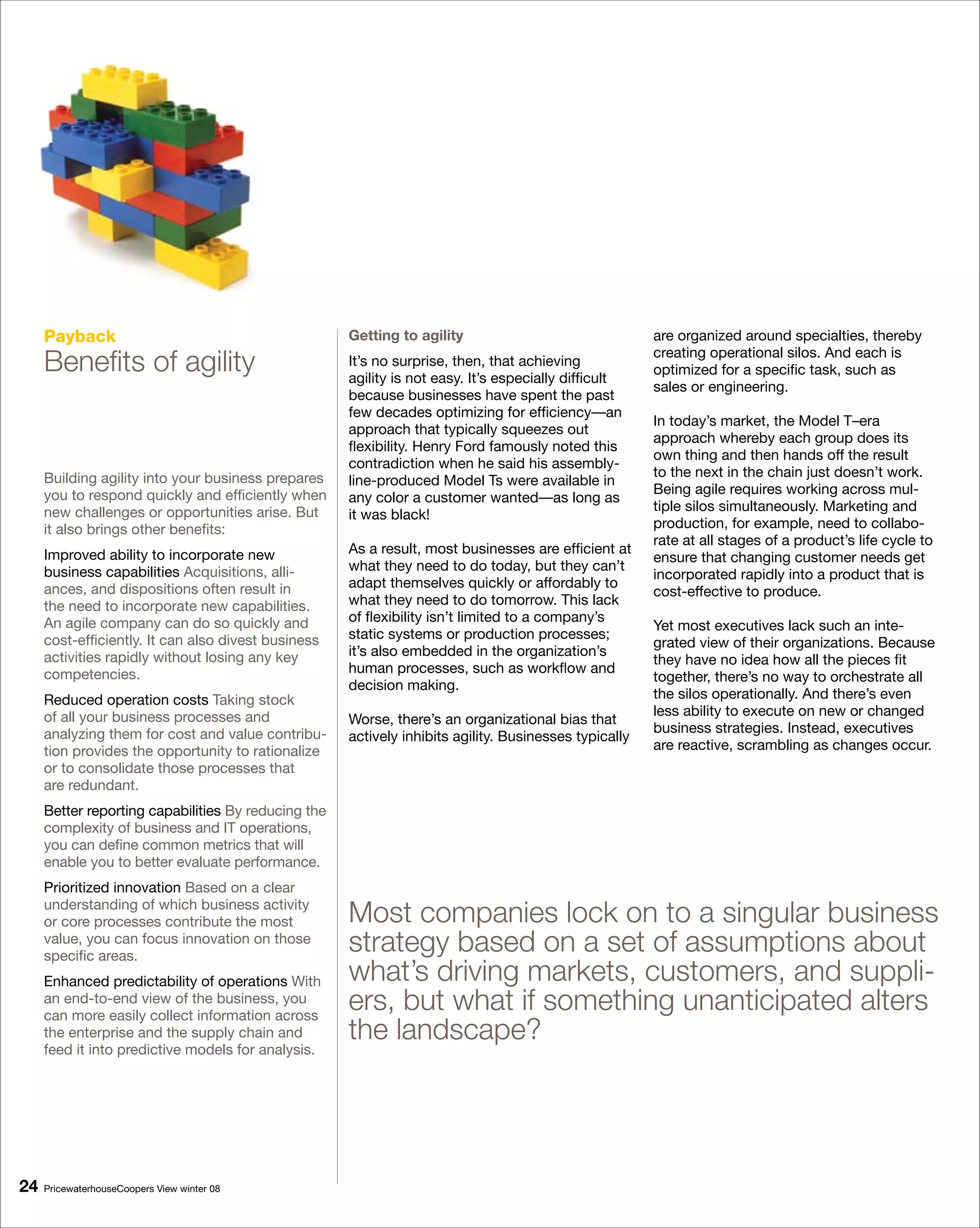 Payback                                         Getting to agility                                are organized around specialties, thereby

     Benefits of agility                             It’s no surprise, then, that achieving
                                                     agility is not easy. It’s especially difficult
                                                                                                       creating operational silos. And each is
                                                                                                       optimized for a specific task, such as
                                                                                                       sales or engineering.
                                                     because businesses have spent the past
                                                     few decades optimizing for efficiency—an
                                                                                                       In today’s market, the Model T–era
                                                     approach that typically squeezes out
                                                                                                       approach whereby each group does its
                                                     flexibility. Henry Ford famously noted this
                                                                                                       own thing and then hands off the result
                                                     contradiction when he said his assembly-
     Building agility into your business prepares                                                      to the next in the chain just doesn’t work.
                                                     line-produced Model Ts were available in
     you to respond quickly and efficiently when                                                       Being agile requires working across mul-
                                                     any color a customer wanted—as long as
     new challenges or opportunities arise. But                                                        tiple silos simultaneously. Marketing and
                                                     it was black!
     it also brings other benefits:                                                                    production, for example, need to collabo-
                                                                                                       rate at all stages of a product’s life cycle to
     Improved ability to incorporate new             As a result, most businesses are efficient at
                                                                                                       ensure that changing customer needs get
     business capabilities Acquisitions, alli-       what they need to do today, but they can’t
                                                                                                       incorporated rapidly into a product that is
     ances, and dispositions often result in         adapt themselves quickly or affordably to
                                                                                                       cost-effective to produce.
     the need to incorporate new capabilities.       what they need to do tomorrow. This lack
     An agile company can do so quickly and          of flexibility isn’t limited to a company’s
                                                                                                       Yet most executives lack such an inte-
     cost-efficiently. It can also divest business   static systems or production processes;
                                                                                                       grated view of their organizations. Because
     activities rapidly without losing any key       it’s also embedded in the organization’s
                                                                                                       they have no idea how all the pieces fit
     competencies.                                   human processes, such as workflow and
                                                                                                       together, there’s no way to orchestrate all
                                                     decision making.
     Reduced operation costs Taking stock                                                              the silos operationally. And there’s even
     of all your business processes and                                                                less ability to execute on new or changed
                                                     Worse, there’s an organizational bias that
     analyzing them for cost and value contribu-                                                       business strategies. Instead, executives
                                                     actively inhibits agility. Businesses typically
     tion provides the opportunity to rationalize                                                      are reactive, scrambling as changes occur.
     or to consolidate those processes that
     are redundant.
     Better reporting capabilities By reducing the
     complexity of business and IT operations,
     you can define common metrics that will
     enable you to better evaluate performance.
     Prioritized innovation Based on a clear
     understanding of which business activity
     or core processes contribute the most           Most companies lock on to a singular business
     value, you can focus innovation on those
     specific areas.
                                                     strategy based on a set of assumptions about
     Enhanced predictability of operations With      what’s driving markets, customers, and suppli-
     an end-to-end view of the business, you
     can more easily collect information across
                                                     ers, but what if something unanticipated alters
     the enterprise and the supply chain and         the landscape?
     feed it into predictive models for analysis.




   PricewaterhouseCoopers View winter 08
 