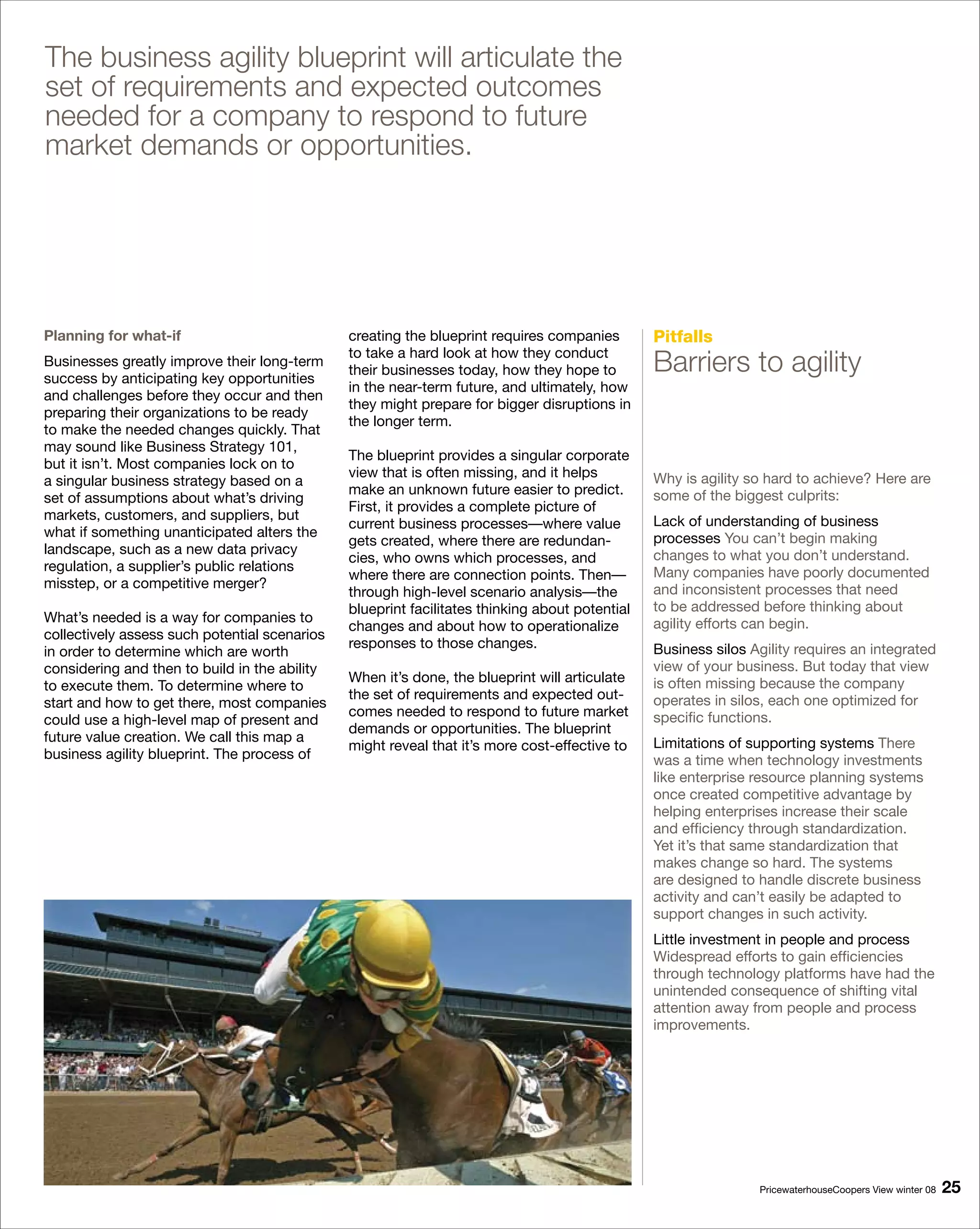The business agility blueprint will articulate the
set of requirements and expected outcomes
needed for a company to respond to future
market demands or opportunities.




Planning for what-if                           creating the blueprint requires companies        Pitfalls
Businesses greatly improve their long-term
success by anticipating key opportunities
                                               to take a hard look at how they conduct
                                               their businesses today, how they hope to         Barriers to agility
                                               in the near-term future, and ultimately, how
and challenges before they occur and then
                                               they might prepare for bigger disruptions in
preparing their organizations to be ready
                                               the longer term.
to make the needed changes quickly. That
may sound like Business Strategy 101,
                                               The blueprint provides a singular corporate
but it isn’t. Most companies lock on to
                                               view that is often missing, and it helps         Why is agility so hard to achieve? Here are
a singular business strategy based on a
                                               make an unknown future easier to predict.        some of the biggest culprits:
set of assumptions about what’s driving
                                               First, it provides a complete picture of
markets, customers, and suppliers, but                                                          Lack of understanding of business
                                               current business processes—where value
what if something unanticipated alters the                                                      processes You can’t begin making
                                               gets created, where there are redundan-
landscape, such as a new data privacy                                                           changes to what you don’t understand.
                                               cies, who owns which processes, and
regulation, a supplier’s public relations                                                       Many companies have poorly documented
                                               where there are connection points. Then—
misstep, or a competitive merger?                                                               and inconsistent processes that need
                                               through high-level scenario analysis—the
                                               blueprint facilitates thinking about potential   to be addressed before thinking about
What’s needed is a way for companies to                                                         agility efforts can begin.
                                               changes and about how to operationalize
collectively assess such potential scenarios
                                               responses to those changes.                      Business silos Agility requires an integrated
in order to determine which are worth
considering and then to build in the ability                                                    view of your business. But today that view
                                               When it’s done, the blueprint will articulate    is often missing because the company
to execute them. To determine where to
                                               the set of requirements and expected out-        operates in silos, each one optimized for
start and how to get there, most companies
                                               comes needed to respond to future market         specific functions.
could use a high-level map of present and
                                               demands or opportunities. The blueprint
future value creation. We call this map a                                                       Limitations of supporting systems There
                                               might reveal that it’s more cost-effective to
business agility blueprint. The process of                                                      was a time when technology investments
                                                                                                like enterprise resource planning systems
                                                                                                once created competitive advantage by
                                                                                                helping enterprises increase their scale
                                                                                                and efficiency through standardization.
                                                                                                Yet it’s that same standardization that
                                                                                                makes change so hard. The systems
                                                                                                are designed to handle discrete business
                                                                                                activity and can’t easily be adapted to
                                                                                                support changes in such activity.
                                                                                                Little investment in people and process
                                                                                                Widespread efforts to gain efficiencies
                                                                                                through technology platforms have had the
                                                                                                unintended consequence of shifting vital
                                                                                                attention away from people and process
                                                                                                improvements.




                                                                                                                PricewaterhouseCoopers View winter 08   
 