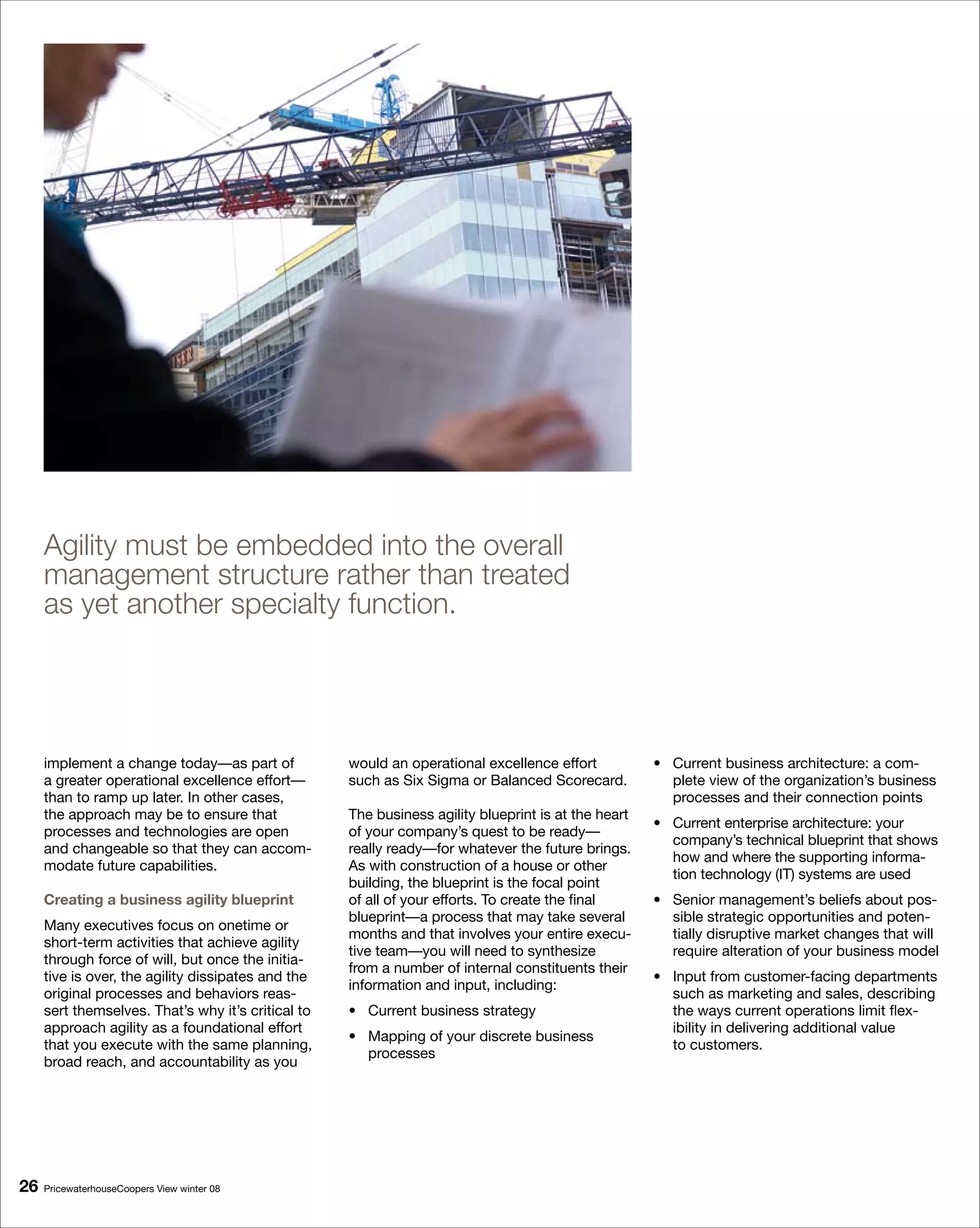 Agility must be embedded into the overall
     management structure rather than treated
     as yet another specialty function.




     implement a change today—as part of            would an operational excellence effort           • Current business architecture: a com-
     a greater operational excellence effort—       such as Six Sigma or Balanced Scorecard.           plete view of the organization’s business
     than to ramp up later. In other cases,                                                            processes and their connection points
     the approach may be to ensure that             The business agility blueprint is at the heart
                                                                                                     • Current enterprise architecture: your
     processes and technologies are open            of your company’s quest to be ready—
                                                                                                       company’s technical blueprint that shows
     and changeable so that they can accom-         really ready—for whatever the future brings.
                                                                                                       how and where the supporting informa-
     modate future capabilities.                    As with construction of a house or other
                                                                                                       tion technology (IT) systems are used
                                                    building, the blueprint is the focal point
     Creating a business agility blueprint          of all of your efforts. To create the final      • Senior management’s beliefs about pos-
                                                    blueprint—a process that may take several          sible strategic opportunities and poten-
     Many executives focus on onetime or
                                                    months and that involves your entire execu-        tially disruptive market changes that will
     short-term activities that achieve agility
                                                    tive team—you will need to synthesize              require alteration of your business model
     through force of will, but once the initia-
                                                    from a number of internal constituents their
     tive is over, the agility dissipates and the                                                    • Input from customer-facing departments
                                                    information and input, including:
     original processes and behaviors reas-                                                            such as marketing and sales, describing
     sert themselves. That’s why it’s critical to   • Current business strategy                        the ways current operations limit flex-
     approach agility as a foundational effort                                                         ibility in delivering additional value
                                                    • Mapping of your discrete business
     that you execute with the same planning,                                                          to customers.
                                                      processes
     broad reach, and accountability as you




6   PricewaterhouseCoopers View winter 08
 