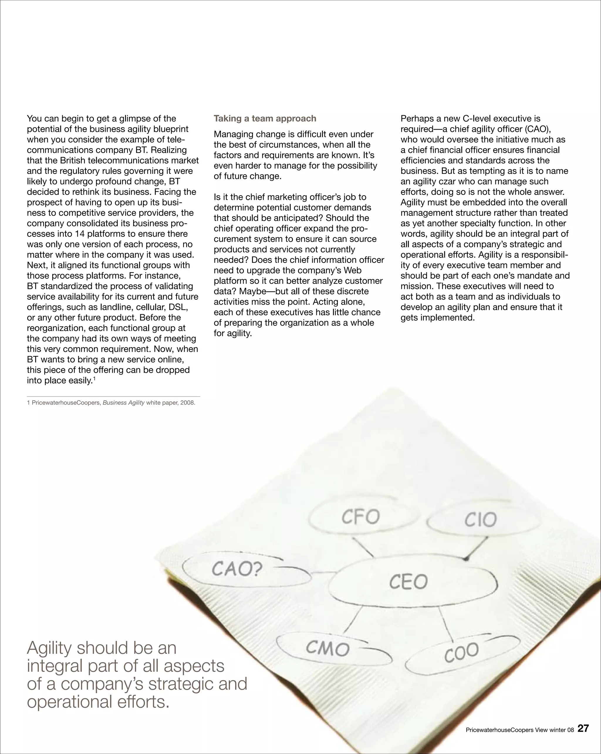 You can begin to get a glimpse of the                           Taking a team approach                       Perhaps a new C-level executive is
potential of the business agility blueprint                                                                  required—a chief agility officer (CAO),
                                                                Managing change is difficult even under
when you consider the example of tele-                                                                       who would oversee the initiative much as
                                                                the best of circumstances, when all the
communications company BT. Realizing                                                                         a chief financial officer ensures financial
                                                                factors and requirements are known. It’s
that the British telecommunications market                                                                   efficiencies and standards across the
                                                                even harder to manage for the possibility
and the regulatory rules governing it were                                                                   business. But as tempting as it is to name
                                                                of future change.
likely to undergo profound change, BT                                                                        an agility czar who can manage such
decided to rethink its business. Facing the                                                                  efforts, doing so is not the whole answer.
                                                                Is it the chief marketing officer’s job to
prospect of having to open up its busi-                                                                      Agility must be embedded into the overall
                                                                determine potential customer demands
ness to competitive service providers, the                                                                   management structure rather than treated
                                                                that should be anticipated? Should the
company consolidated its business pro-                                                                       as yet another specialty function. In other
                                                                chief operating officer expand the pro-
cesses into 14 platforms to ensure there                                                                     words, agility should be an integral part of
                                                                curement system to ensure it can source
was only one version of each process, no                                                                     all aspects of a company’s strategic and
                                                                products and services not currently
matter where in the company it was used.                                                                     operational efforts. Agility is a responsibil-
                                                                needed? Does the chief information officer
Next, it aligned its functional groups with                                                                  ity of every executive team member and
                                                                need to upgrade the company’s Web
those process platforms. For instance,                                                                       should be part of each one’s mandate and
                                                                platform so it can better analyze customer
BT standardized the process of validating                                                                    mission. These executives will need to
                                                                data? Maybe—but all of these discrete
service availability for its current and future                                                              act both as a team and as individuals to
                                                                activities miss the point. Acting alone,
offerings, such as landline, cellular, DSL,                                                                  develop an agility plan and ensure that it
                                                                each of these executives has little chance
or any other future product. Before the                                                                      gets implemented.
                                                                of preparing the organization as a whole
reorganization, each functional group at
                                                                for agility.
the company had its own ways of meeting
this very common requirement. Now, when
BT wants to bring a new service online,
this piece of the offering can be dropped
into place easily.1

1 PricewaterhouseCoopers, Business Agility white paper, 2008.




Agility should be an
integral part of all aspects
of a company’s strategic and
operational efforts.
                                                                                                                              PricewaterhouseCoopers View winter 08   
 