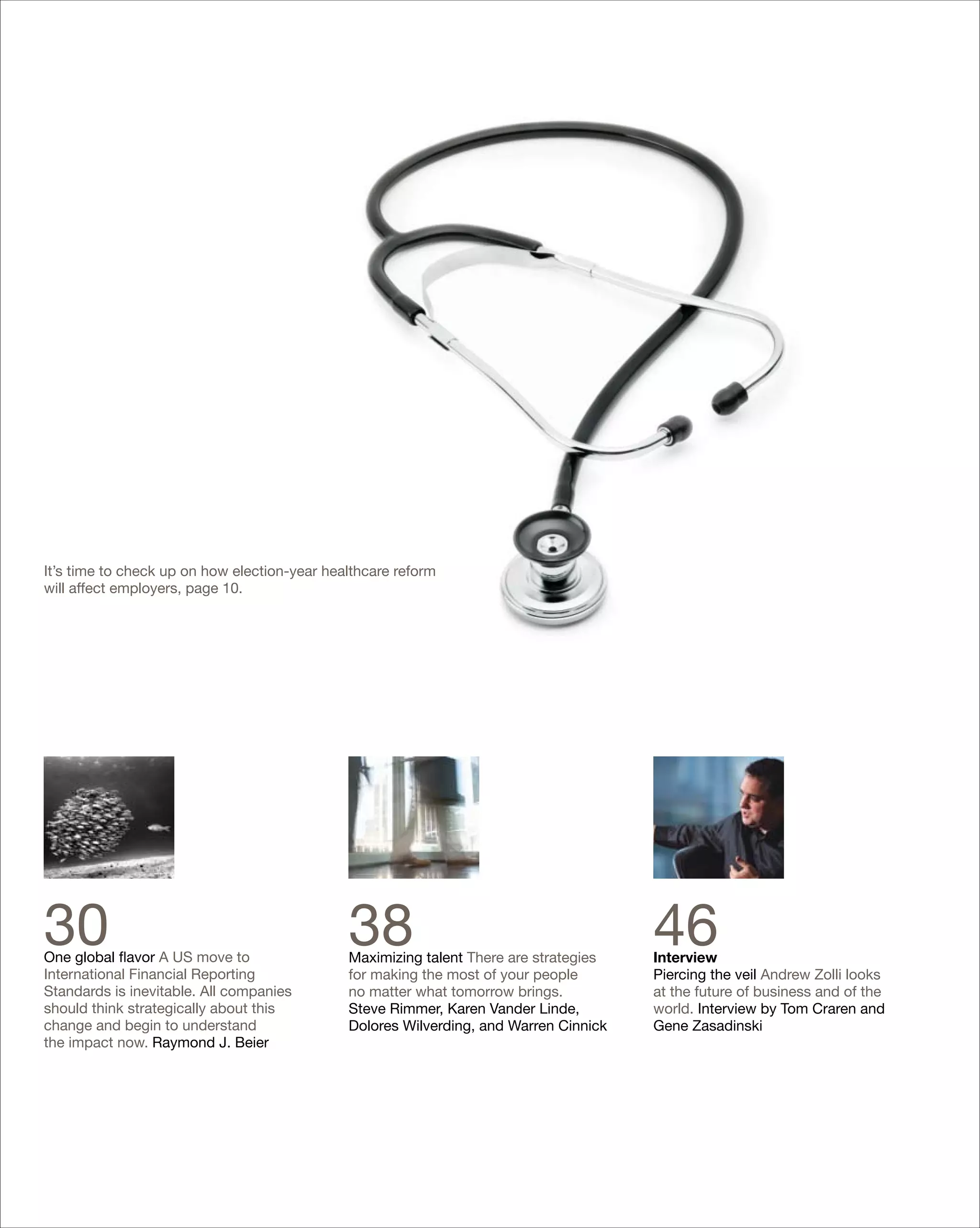 It’s time to check up on how election-year healthcare reform
will affect employers, page 10.




30
One global flavor A US move to
                                              38
                                              Maximizing talent There are strategies
                                                                                       46
                                                                                       Interview
International Financial Reporting             for making the most of your people       Piercing the veil Andrew Zolli looks
Standards is inevitable. All companies        no matter what tomorrow brings.          at the future of business and of the
should think strategically about this         Steve Rimmer, Karen Vander Linde,        world. Interview by Tom Craren and
change and begin to understand                Dolores Wilverding, and Warren Cinnick   Gene Zasadinski
the impact now. Raymond J. Beier
 