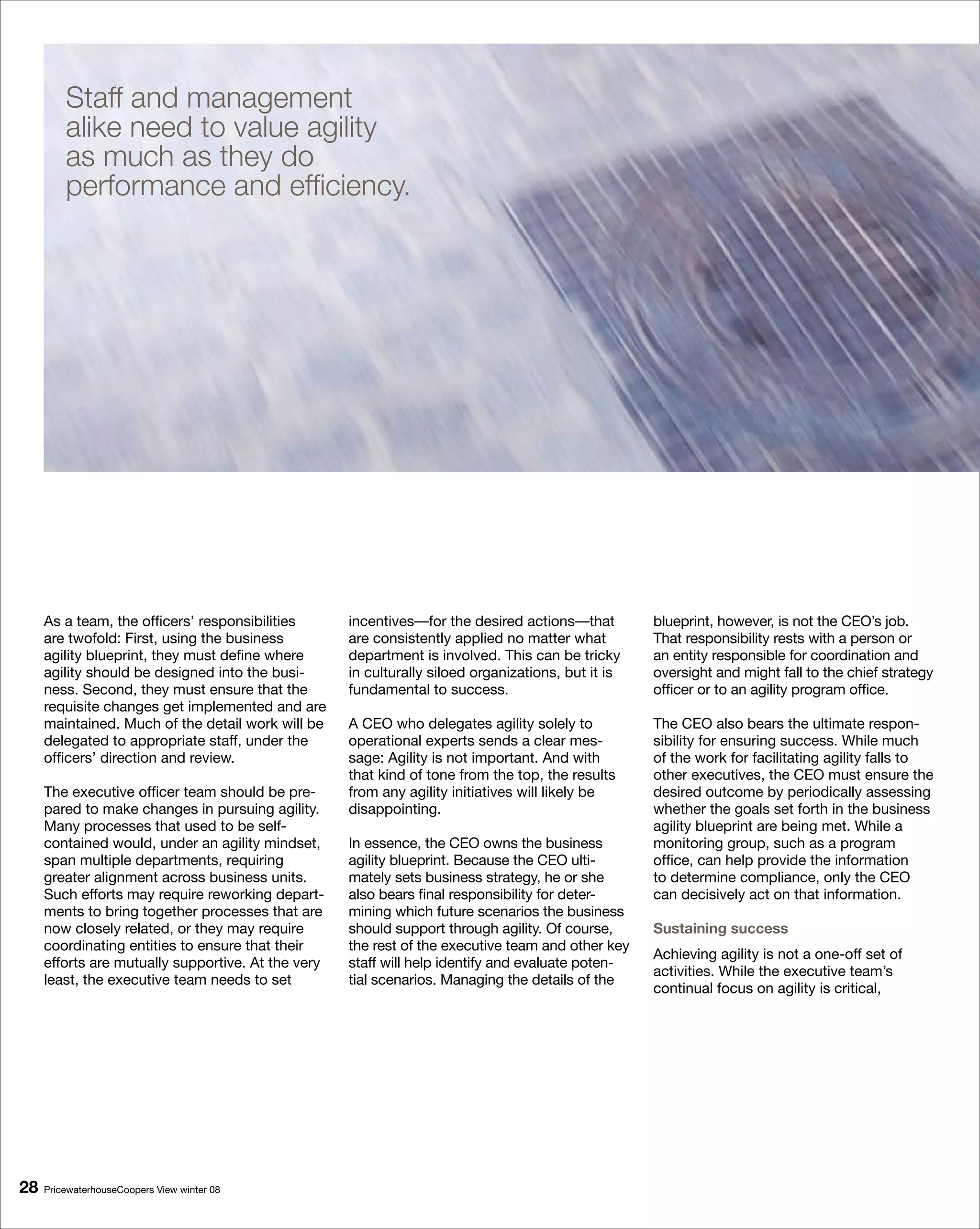 Staff and management
         alike need to value agility
         as much as they do
         performance and efficiency.




     As a team, the officers’ responsibilities      incentives—for the desired actions—that         blueprint, however, is not the CEO’s job.
     are twofold: First, using the business         are consistently applied no matter what         That responsibility rests with a person or
     agility blueprint, they must define where      department is involved. This can be tricky      an entity responsible for coordination and
     agility should be designed into the busi-      in culturally siloed organizations, but it is   oversight and might fall to the chief strategy
     ness. Second, they must ensure that the        fundamental to success.                         officer or to an agility program office.
     requisite changes get implemented and are
     maintained. Much of the detail work will be    A CEO who delegates agility solely to           The CEO also bears the ultimate respon-
     delegated to appropriate staff, under the      operational experts sends a clear mes-          sibility for ensuring success. While much
     officers’ direction and review.                sage: Agility is not important. And with        of the work for facilitating agility falls to
                                                    that kind of tone from the top, the results     other executives, the CEO must ensure the
     The executive officer team should be pre-      from any agility initiatives will likely be     desired outcome by periodically assessing
     pared to make changes in pursuing agility.     disappointing.                                  whether the goals set forth in the business
     Many processes that used to be self-                                                           agility blueprint are being met. While a
     contained would, under an agility mindset,     In essence, the CEO owns the business           monitoring group, such as a program
     span multiple departments, requiring           agility blueprint. Because the CEO ulti-        office, can help provide the information
     greater alignment across business units.       mately sets business strategy, he or she        to determine compliance, only the CEO
     Such efforts may require reworking depart-     also bears final responsibility for deter-      can decisively act on that information.
     ments to bring together processes that are     mining which future scenarios the business
     now closely related, or they may require       should support through agility. Of course,      Sustaining success
     coordinating entities to ensure that their     the rest of the executive team and other key
                                                                                                    Achieving agility is not a one-off set of
     efforts are mutually supportive. At the very   staff will help identify and evaluate poten-
                                                                                                    activities. While the executive team’s
     least, the executive team needs to set         tial scenarios. Managing the details of the
                                                                                                    continual focus on agility is critical,




8   PricewaterhouseCoopers View winter 08
 