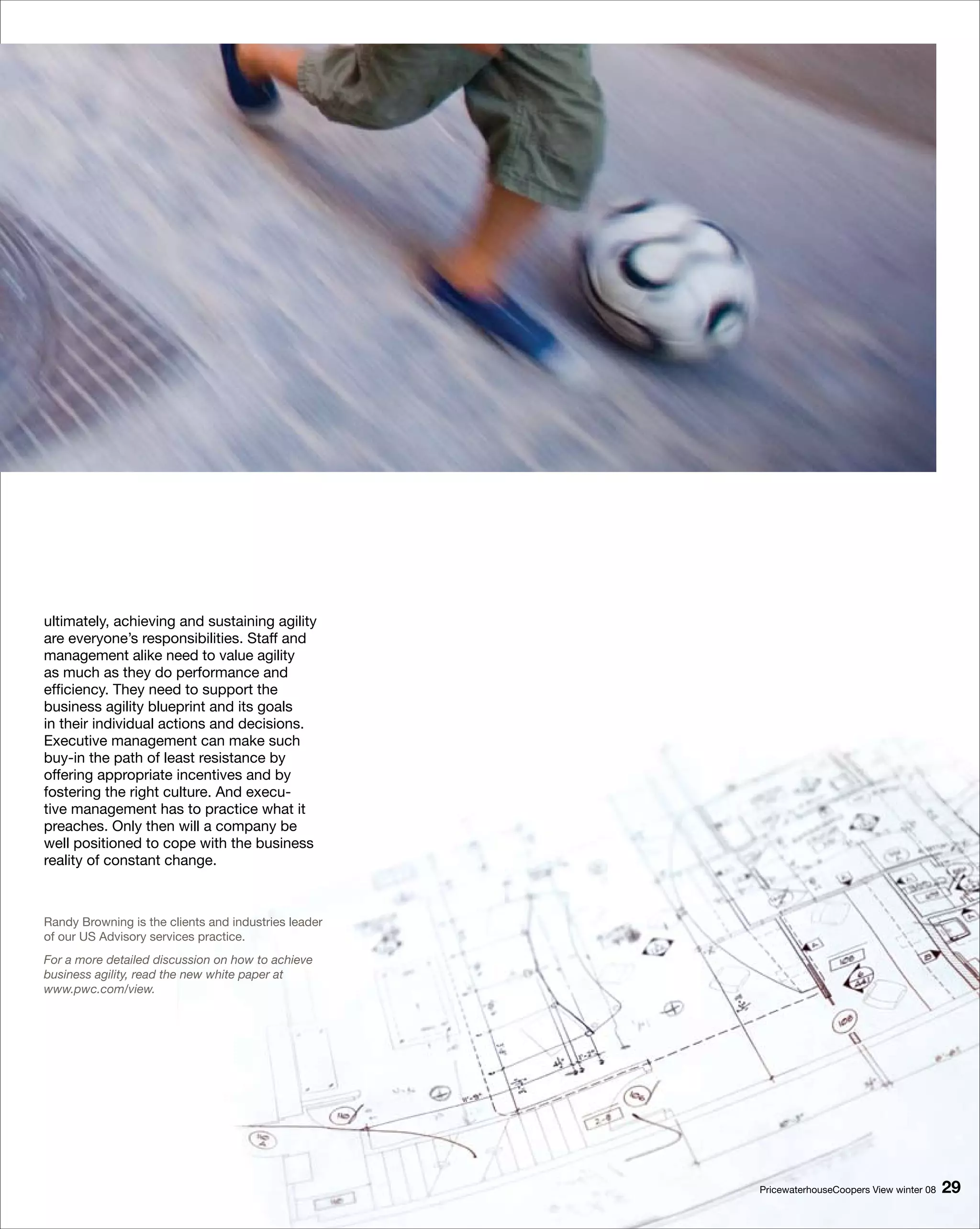 ultimately, achieving and sustaining agility
are everyone’s responsibilities. Staff and
management alike need to value agility
as much as they do performance and
efficiency. They need to support the
business agility blueprint and its goals
in their individual actions and decisions.
Executive management can make such
buy-in the path of least resistance by
offering appropriate incentives and by
fostering the right culture. And execu-
tive management has to practice what it
preaches. Only then will a company be
well positioned to cope with the business
reality of constant change.



Randy Browning is the clients and industries leader
of our US Advisory services practice.
For a more detailed discussion on how to achieve
business agility, read the new white paper at
www.pwc.com/view.




                                                      PricewaterhouseCoopers View winter 08   9
 