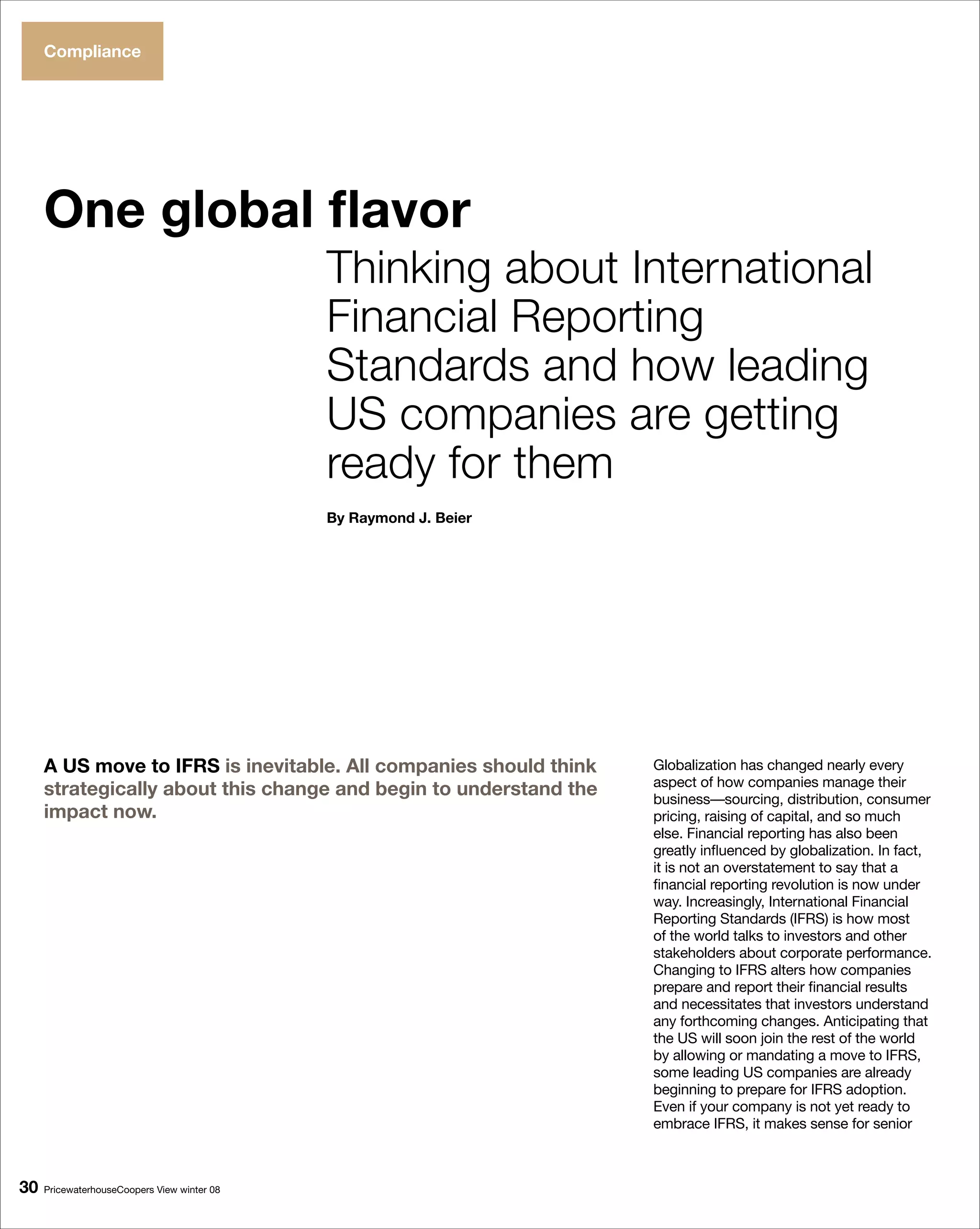 Compliance




     One global flavor
                                             Thinking about International
                                             Financial Reporting
                                             Standards and how leading
                                             US companies are getting
                                             ready for them
                                             By Raymond J. Beier




     A US move to IFRS is inevitable. All companies should think   Globalization has changed nearly every
                                                                   aspect of how companies manage their
     strategically about this change and begin to understand the   business—sourcing, distribution, consumer
     impact now.                                                   pricing, raising of capital, and so much
                                                                   else. Financial reporting has also been
                                                                   greatly influenced by globalization. In fact,
                                                                   it is not an overstatement to say that a
                                                                   financial reporting revolution is now under
                                                                   way. Increasingly, International Financial
                                                                   Reporting Standards (IFRS) is how most
                                                                   of the world talks to investors and other
                                                                   stakeholders about corporate performance.
                                                                   Changing to IFRS alters how companies
                                                                   prepare and report their financial results
                                                                   and necessitates that investors understand
                                                                   any forthcoming changes. Anticipating that
                                                                   the US will soon join the rest of the world
                                                                   by allowing or mandating a move to IFRS,
                                                                   some leading US companies are already
                                                                   beginning to prepare for IFRS adoption.
                                                                   Even if your company is not yet ready to
                                                                   embrace IFRS, it makes sense for senior



0   PricewaterhouseCoopers View winter 08
 