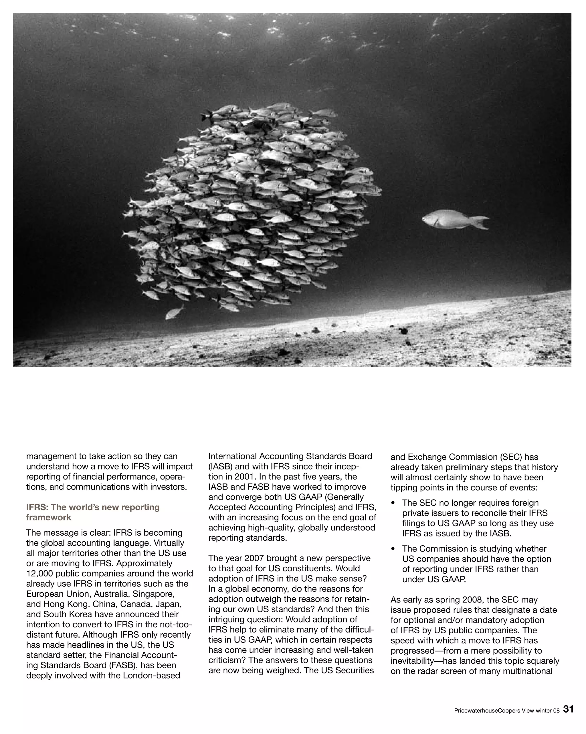 management to take action so they can          International Accounting Standards Board       and Exchange Commission (SEC) has
understand how a move to IFRS will impact      (IASB) and with IFRS since their incep-        already taken preliminary steps that history
reporting of financial performance, opera-     tion in 2001. In the past five years, the      will almost certainly show to have been
tions, and communications with investors.      IASB and FASB have worked to improve           tipping points in the course of events:
                                               and converge both US GAAP (Generally
                                                                                              • The SEC no longer requires foreign
IFRS: The world’s new reporting                Accepted Accounting Principles) and IFRS,
                                                                                                private issuers to reconcile their IFRS
framework                                      with an increasing focus on the end goal of
                                                                                                filings to US GAAP so long as they use
                                               achieving high-quality, globally understood
The message is clear: IFRS is becoming                                                          IFRS as issued by the IASB.
                                               reporting standards.
the global accounting language. Virtually
                                                                                              • The Commission is studying whether
all major territories other than the US use
                                               The year 2007 brought a new perspective          US companies should have the option
or are moving to IFRS. Approximately
                                               to that goal for US constituents. Would          of reporting under IFRS rather than
12,000 public companies around the world
                                               adoption of IFRS in the US make sense?           under US GAAP.
already use IFRS in territories such as the
                                               In a global economy, do the reasons for
European Union, Australia, Singapore,
                                               adoption outweigh the reasons for retain-      As early as spring 2008, the SEC may
and Hong Kong. China, Canada, Japan,
                                               ing our own US standards? And then this        issue proposed rules that designate a date
and South Korea have announced their
                                               intriguing question: Would adoption of         for optional and/or mandatory adoption
intention to convert to IFRS in the not-too-
                                               IFRS help to eliminate many of the difficul-   of IFRS by US public companies. The
distant future. Although IFRS only recently
                                               ties in US GAAP, which in certain respects     speed with which a move to IFRS has
has made headlines in the US, the US
                                               has come under increasing and well-taken       progressed—from a mere possibility to
standard setter, the Financial Account-
                                               criticism? The answers to these questions      inevitability—has landed this topic squarely
ing Standards Board (FASB), has been
                                               are now being weighed. The US Securities       on the radar screen of many multinational
deeply involved with the London-based


                                                                                                              PricewaterhouseCoopers View winter 08   1
 