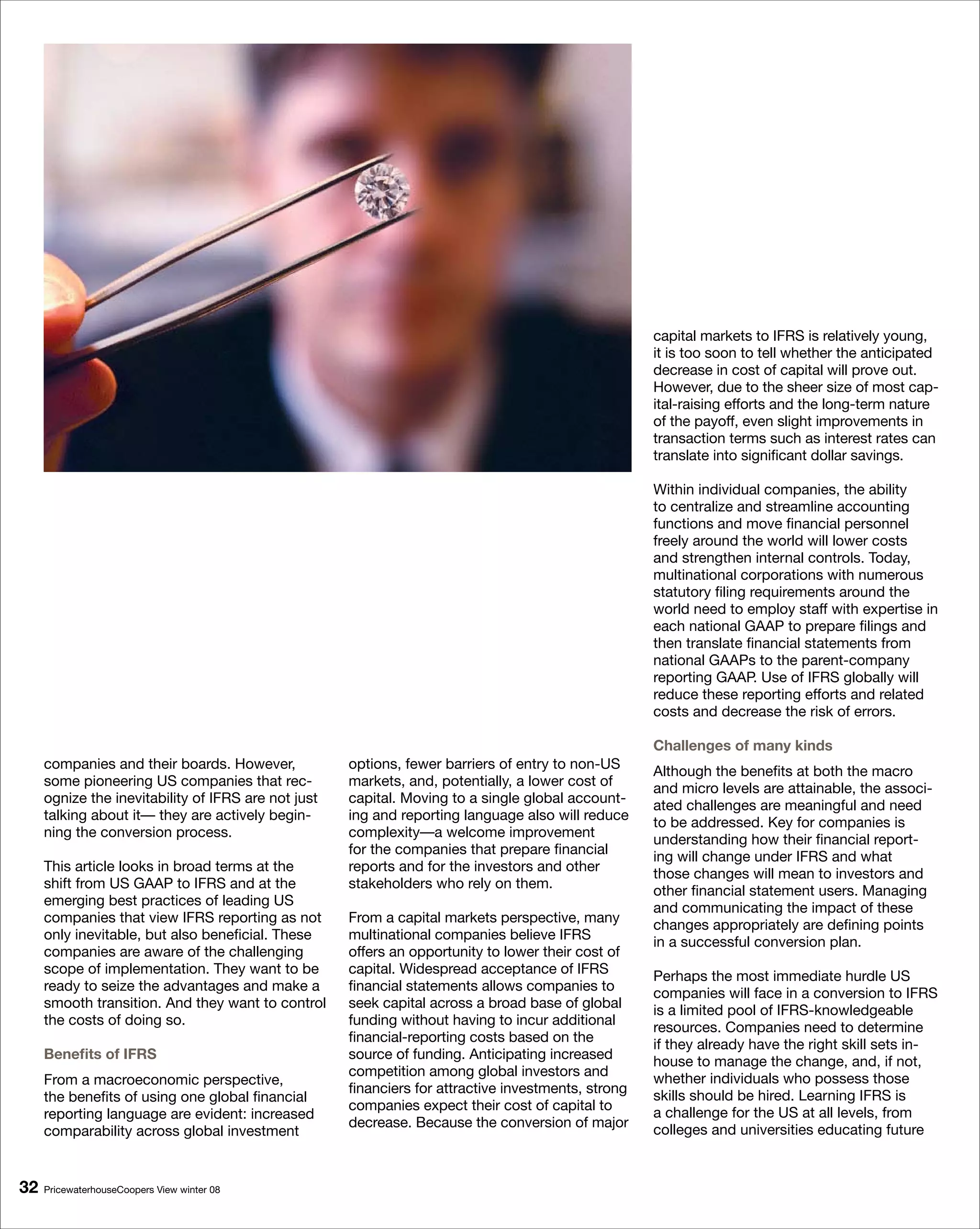 capital markets to IFRS is relatively young,
                                                                                                     it is too soon to tell whether the anticipated
                                                                                                     decrease in cost of capital will prove out.
                                                                                                     However, due to the sheer size of most cap-
                                                                                                     ital-raising efforts and the long-term nature
                                                                                                     of the payoff, even slight improvements in
                                                                                                     transaction terms such as interest rates can
                                                                                                     translate into significant dollar savings.

                                                                                                     Within individual companies, the ability
                                                                                                     to centralize and streamline accounting
                                                                                                     functions and move financial personnel
                                                                                                     freely around the world will lower costs
                                                                                                     and strengthen internal controls. Today,
                                                                                                     multinational corporations with numerous
                                                                                                     statutory filing requirements around the
                                                                                                     world need to employ staff with expertise in
                                                                                                     each national GAAP to prepare filings and
                                                                                                     then translate financial statements from
                                                                                                     national GAAPs to the parent-company
                                                                                                     reporting GAAP. Use of IFRS globally will
                                                                                                     reduce these reporting efforts and related
                                                                                                     costs and decrease the risk of errors.

                                                                                                     Challenges of many kinds
     companies and their boards. However,            options, fewer barriers of entry to non-US      Although the benefits at both the macro
     some pioneering US companies that rec-          markets, and, potentially, a lower cost of      and micro levels are attainable, the associ-
     ognize the inevitability of IFRS are not just   capital. Moving to a single global account-     ated challenges are meaningful and need
     talking about it— they are actively begin-      ing and reporting language also will reduce     to be addressed. Key for companies is
     ning the conversion process.                    complexity—a welcome improvement                understanding how their financial report-
                                                     for the companies that prepare financial        ing will change under IFRS and what
     This article looks in broad terms at the        reports and for the investors and other         those changes will mean to investors and
     shift from US GAAP to IFRS and at the           stakeholders who rely on them.                  other financial statement users. Managing
     emerging best practices of leading US                                                           and communicating the impact of these
     companies that view IFRS reporting as not       From a capital markets perspective, many        changes appropriately are defining points
     only inevitable, but also beneficial. These     multinational companies believe IFRS            in a successful conversion plan.
     companies are aware of the challenging          offers an opportunity to lower their cost of
     scope of implementation. They want to be        capital. Widespread acceptance of IFRS          Perhaps the most immediate hurdle US
     ready to seize the advantages and make a        financial statements allows companies to        companies will face in a conversion to IFRS
     smooth transition. And they want to control     seek capital across a broad base of global      is a limited pool of IFRS-knowledgeable
     the costs of doing so.                          funding without having to incur additional      resources. Companies need to determine
                                                     financial-reporting costs based on the          if they already have the right skill sets in-
     Benefits of IFRS                                source of funding. Anticipating increased       house to manage the change, and, if not,
                                                     competition among global investors and
     From a macroeconomic perspective,                                                               whether individuals who possess those
                                                     financiers for attractive investments, strong
     the benefits of using one global financial                                                      skills should be hired. Learning IFRS is
                                                     companies expect their cost of capital to
     reporting language are evident: increased                                                       a challenge for the US at all levels, from
                                                     decrease. Because the conversion of major
     comparability across global investment                                                          colleges and universities educating future


   PricewaterhouseCoopers View winter 08
 