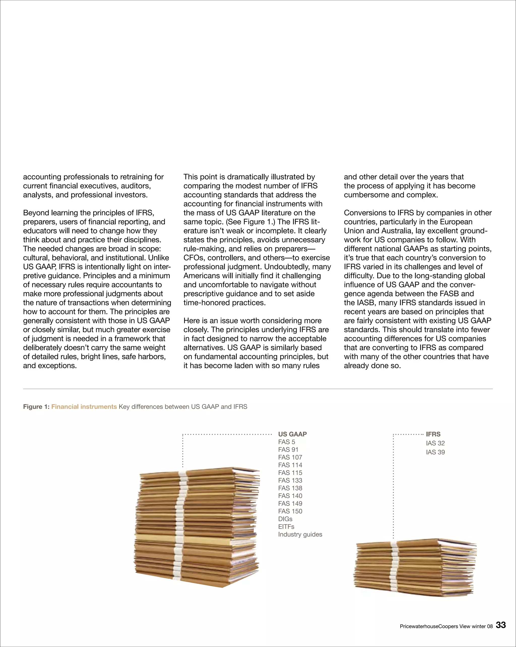 accounting professionals to retraining for         This point is dramatically illustrated by      and other detail over the years that
current financial executives, auditors,            comparing the modest number of IFRS            the process of applying it has become
analysts, and professional investors.              accounting standards that address the          cumbersome and complex.
                                                   accounting for financial instruments with
Beyond learning the principles of IFRS,            the mass of US GAAP literature on the          Conversions to IFRS by companies in other
preparers, users of financial reporting, and       same topic. (See Figure 1.) The IFRS lit-      countries, particularly in the European
educators will need to change how they             erature isn’t weak or incomplete. It clearly   Union and Australia, lay excellent ground-
think about and practice their disciplines.        states the principles, avoids unnecessary      work for US companies to follow. With
The needed changes are broad in scope:             rule-making, and relies on preparers—          different national GAAPs as starting points,
cultural, behavioral, and institutional. Unlike    CFOs, controllers, and others—to exercise      it’s true that each country’s conversion to
US GAAP, IFRS is intentionally light on inter-     professional judgment. Undoubtedly, many       IFRS varied in its challenges and level of
pretive guidance. Principles and a minimum         Americans will initially find it challenging   difficulty. Due to the long-standing global
of necessary rules require accountants to          and uncomfortable to navigate without          influence of US GAAP and the conver-
make more professional judgments about             prescriptive guidance and to set aside         gence agenda between the FASB and
the nature of transactions when determining        time-honored practices.                        the IASB, many IFRS standards issued in
how to account for them. The principles are                                                       recent years are based on principles that
generally consistent with those in US GAAP         Here is an issue worth considering more        are fairly consistent with existing US GAAP
or closely similar, but much greater exercise      closely. The principles underlying IFRS are    standards. This should translate into fewer
of judgment is needed in a framework that          in fact designed to narrow the acceptable      accounting differences for US companies
deliberately doesn’t carry the same weight         alternatives. US GAAP is similarly based       that are converting to IFRS as compared
of detailed rules, bright lines, safe harbors,     on fundamental accounting principles, but      with many of the other countries that have
and exceptions.                                    it has become laden with so many rules         already done so.




Figure 1: Financial instruments Key differences between US GAAP and IFRS



                                                                               US GAAP                                      IFRS
                                                                               FAS 5                                        IAS 32
                                                                               FAS 91                                       IAS 39
                                                                               FAS 107
                                                                               FAS 114
                                                                               FAS 115
                                                                               FAS 133
                                                                               FAS 138
                                                                               FAS 140
                                                                               FAS 149
                                                                               FAS 150
                                                                               DIGs
                                                                               EITFs
                                                                               Industry guides




                                                                                                                  PricewaterhouseCoopers View winter 08   
 