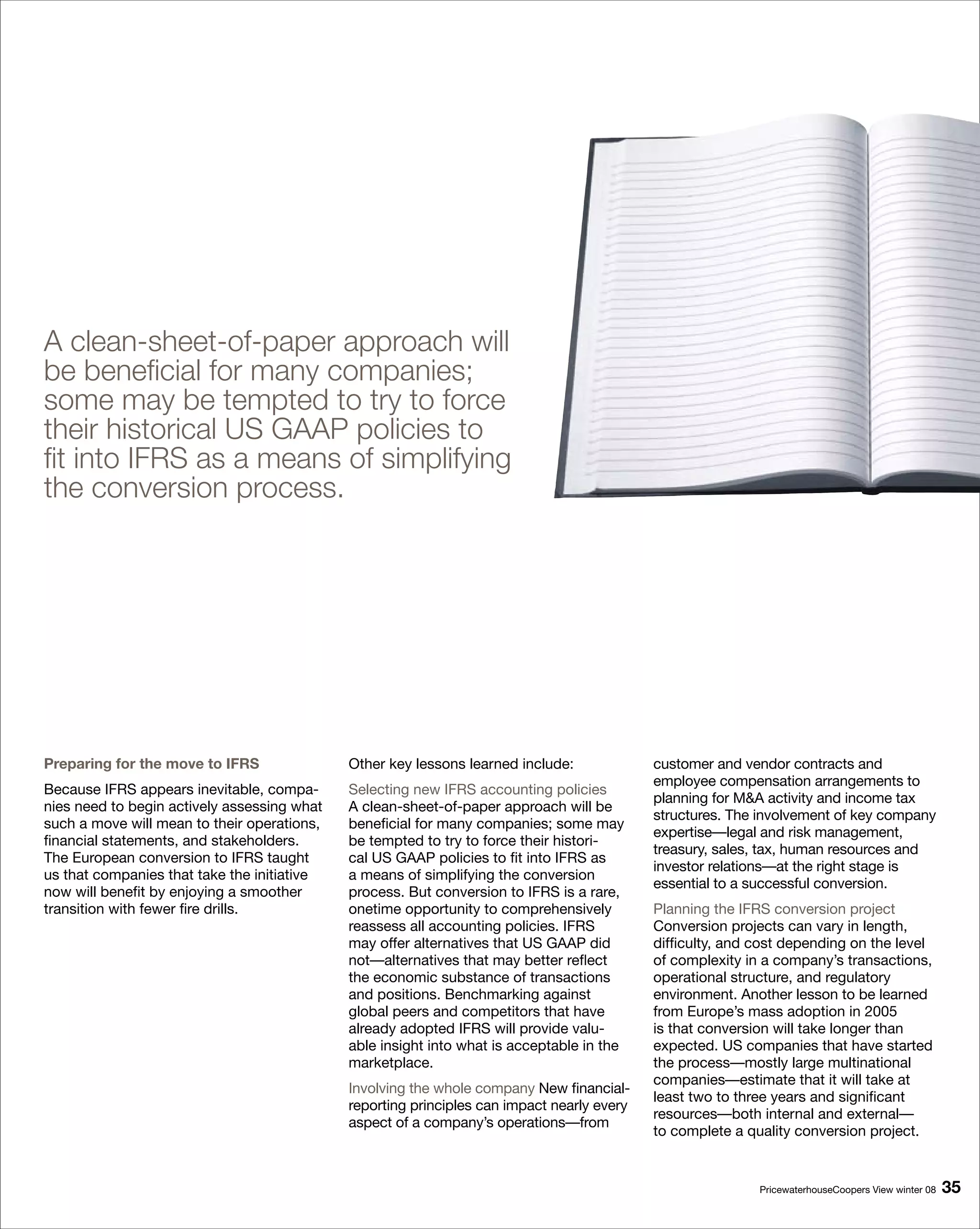 A clean-sheet-of-paper approach will
be beneficial for many companies;
some may be tempted to try to force
their historical US GAAP policies to
fit into IFRS as a means of simplifying
the conversion process.




Preparing for the move to IFRS               Other key lessons learned include:             customer and vendor contracts and
                                                                                            employee compensation arrangements to
Because IFRS appears inevitable, compa-      Selecting new IFRS accounting policies
                                                                                            planning for MA activity and income tax
nies need to begin actively assessing what   A clean-sheet-of-paper approach will be
                                                                                            structures. The involvement of key company
such a move will mean to their operations,   beneficial for many companies; some may
                                                                                            expertise—legal and risk management,
financial statements, and stakeholders.      be tempted to try to force their histori-
                                                                                            treasury, sales, tax, human resources and
The European conversion to IFRS taught       cal US GAAP policies to fit into IFRS as
                                                                                            investor relations—at the right stage is
us that companies that take the initiative   a means of simplifying the conversion
                                                                                            essential to a successful conversion.
now will benefit by enjoying a smoother      process. But conversion to IFRS is a rare,
transition with fewer fire drills.           onetime opportunity to comprehensively         Planning the IFRS conversion project
                                             reassess all accounting policies. IFRS         Conversion projects can vary in length,
                                             may offer alternatives that US GAAP did        difficulty, and cost depending on the level
                                             not—alternatives that may better reflect       of complexity in a company’s transactions,
                                             the economic substance of transactions         operational structure, and regulatory
                                             and positions. Benchmarking against            environment. Another lesson to be learned
                                             global peers and competitors that have         from Europe’s mass adoption in 2005
                                             already adopted IFRS will provide valu-        is that conversion will take longer than
                                             able insight into what is acceptable in the    expected. US companies that have started
                                             marketplace.                                   the process—mostly large multinational
                                                                                            companies—estimate that it will take at
                                             Involving the whole company New financial-
                                                                                            least two to three years and significant
                                             reporting principles can impact nearly every
                                                                                            resources—both internal and external—
                                             aspect of a company’s operations—from
                                                                                            to complete a quality conversion project.


                                                                                                            PricewaterhouseCoopers View winter 08   
 