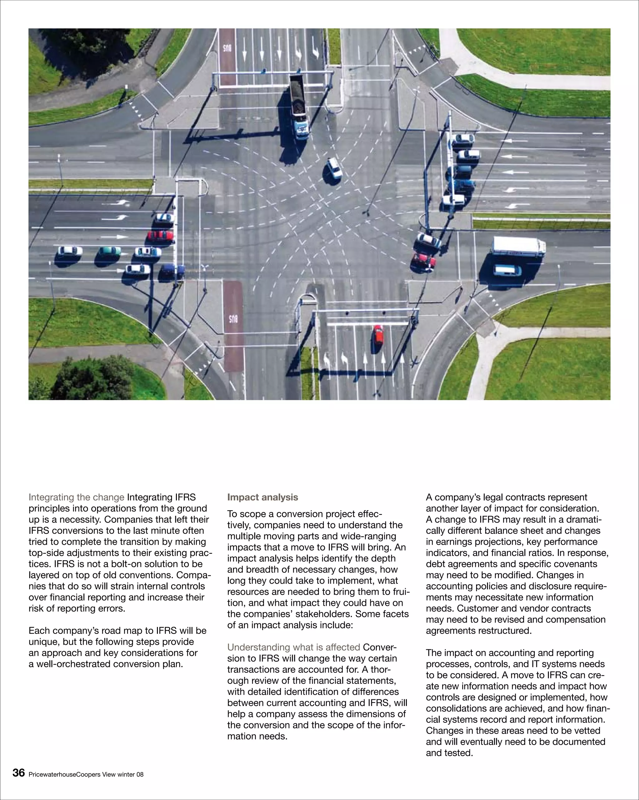 Integrating the change Integrating IFRS         Impact analysis                               A company’s legal contracts represent
     principles into operations from the ground                                                    another layer of impact for consideration.
                                                     To scope a conversion project effec-
     up is a necessity. Companies that left their                                                  A change to IFRS may result in a dramati-
                                                     tively, companies need to understand the
     IFRS conversions to the last minute often                                                     cally different balance sheet and changes
                                                     multiple moving parts and wide-ranging
     tried to complete the transition by making                                                    in earnings projections, key performance
                                                     impacts that a move to IFRS will bring. An
     top-side adjustments to their existing prac-                                                  indicators, and financial ratios. In response,
                                                     impact analysis helps identify the depth
     tices. IFRS is not a bolt-on solution to be                                                   debt agreements and specific covenants
                                                     and breadth of necessary changes, how
     layered on top of old conventions. Compa-                                                     may need to be modified. Changes in
                                                     long they could take to implement, what
     nies that do so will strain internal controls                                                 accounting policies and disclosure require-
                                                     resources are needed to bring them to frui-
     over financial reporting and increase their                                                   ments may necessitate new information
                                                     tion, and what impact they could have on
     risk of reporting errors.                                                                     needs. Customer and vendor contracts
                                                     the companies’ stakeholders. Some facets
                                                                                                   may need to be revised and compensation
                                                     of an impact analysis include:
     Each company’s road map to IFRS will be                                                       agreements restructured.
     unique, but the following steps provide
                                                     Understanding what is affected Conver-
     an approach and key considerations for                                                        The impact on accounting and reporting
                                                     sion to IFRS will change the way certain
     a well-orchestrated conversion plan.                                                          processes, controls, and IT systems needs
                                                     transactions are accounted for. A thor-
                                                                                                   to be considered. A move to IFRS can cre-
                                                     ough review of the financial statements,
                                                                                                   ate new information needs and impact how
                                                     with detailed identification of differences
                                                                                                   controls are designed or implemented, how
                                                     between current accounting and IFRS, will
                                                                                                   consolidations are achieved, and how finan-
                                                     help a company assess the dimensions of
                                                                                                   cial systems record and report information.
                                                     the conversion and the scope of the infor-
                                                                                                   Changes in these areas need to be vetted
                                                     mation needs.
                                                                                                   and will eventually need to be documented
                                                                                                   and tested.

6   PricewaterhouseCoopers View winter 08
 