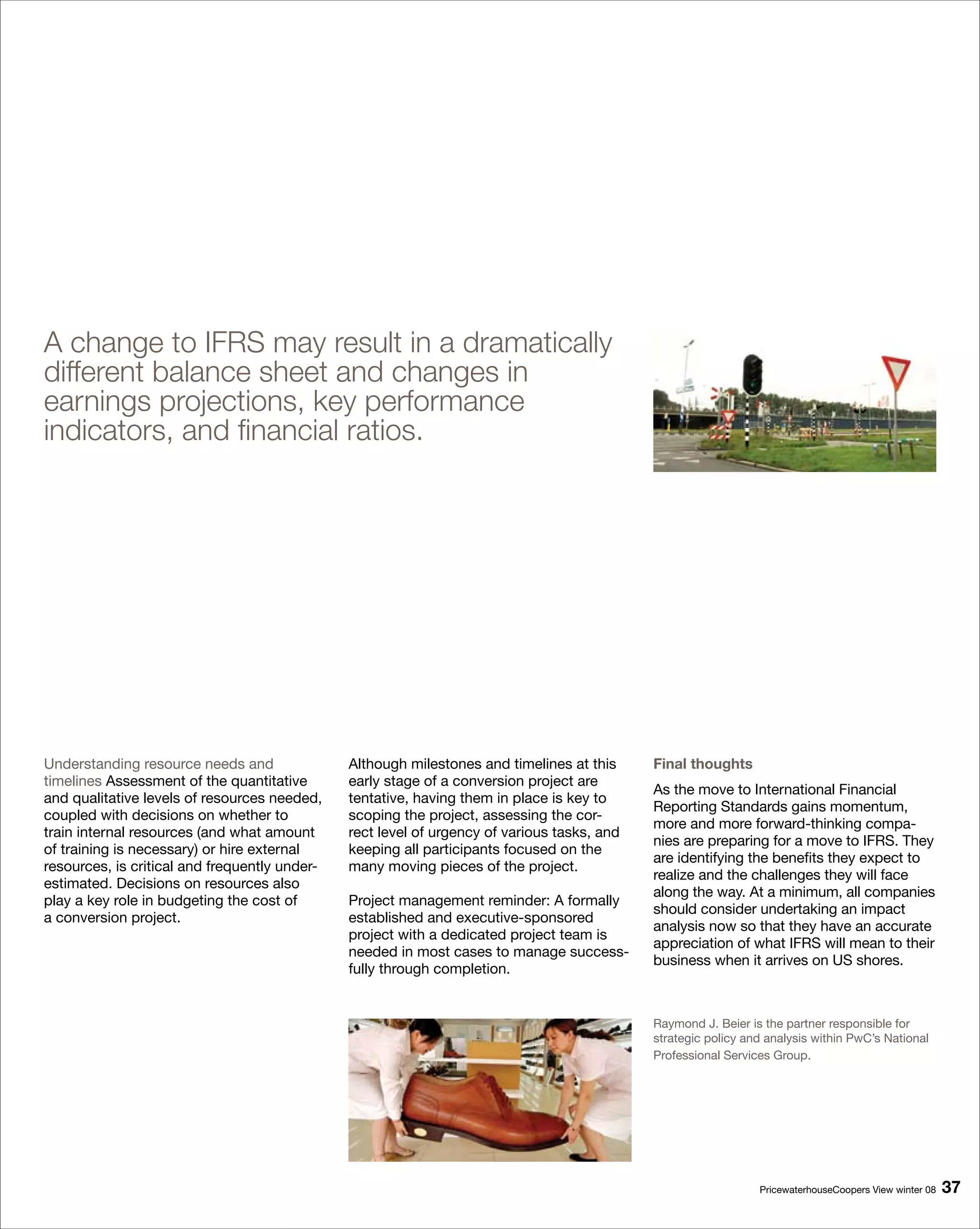 A change to IFRS may result in a dramatically
different balance sheet and changes in
earnings projections, key performance
indicators, and financial ratios.




Understanding resource needs and               Although milestones and timelines at this     Final thoughts
timelines Assessment of the quantitative       early stage of a conversion project are
                                                                                             As the move to International Financial
and qualitative levels of resources needed,    tentative, having them in place is key to
                                                                                             Reporting Standards gains momentum,
coupled with decisions on whether to           scoping the project, assessing the cor-
                                                                                             more and more forward-thinking compa-
train internal resources (and what amount      rect level of urgency of various tasks, and
                                                                                             nies are preparing for a move to IFRS. They
of training is necessary) or hire external     keeping all participants focused on the
                                                                                             are identifying the benefits they expect to
resources, is critical and frequently under-   many moving pieces of the project.
                                                                                             realize and the challenges they will face
estimated. Decisions on resources also
                                                                                             along the way. At a minimum, all companies
play a key role in budgeting the cost of       Project management reminder: A formally
                                                                                             should consider undertaking an impact
a conversion project.                          established and executive-sponsored
                                                                                             analysis now so that they have an accurate
                                               project with a dedicated project team is
                                                                                             appreciation of what IFRS will mean to their
                                               needed in most cases to manage success-
                                                                                             business when it arrives on US shores.
                                               fully through completion.


                                                                                             Raymond J. Beier is the partner responsible for
                                                                                             strategic policy and analysis within PwC’s National
                                                                                             Professional Services Group.




                                                                                                                PricewaterhouseCoopers View winter 08   
 