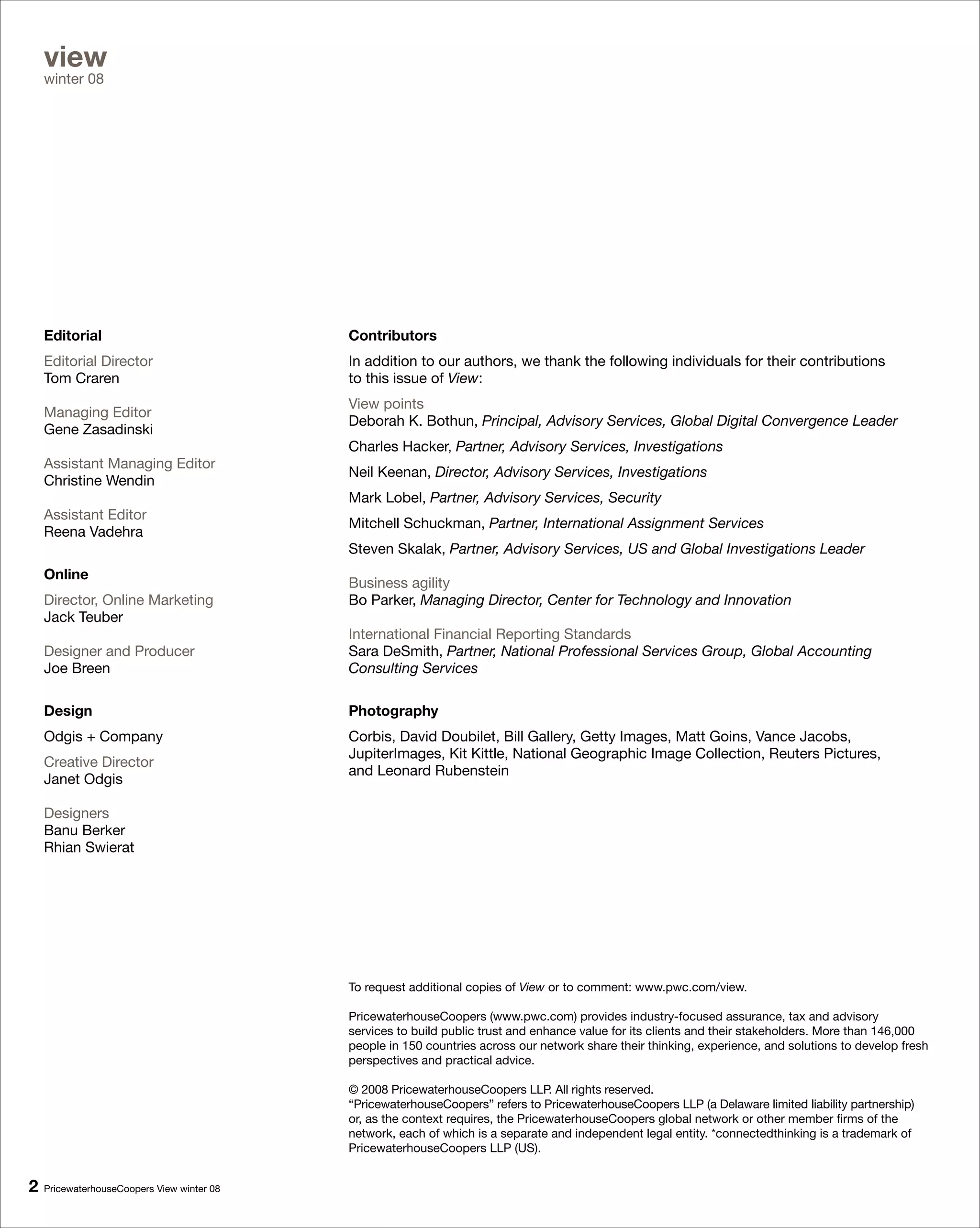 view
    winter 08




    Editorial                               Contributors
    Editorial Director                      In addition to our authors, we thank the following individuals for their contributions
    Tom Craren                              to this issue of View:
                                            View points
    Managing Editor
                                            Deborah K. Bothun, Principal, Advisory Services, Global Digital Convergence Leader
    Gene Zasadinski
                                            Charles Hacker, Partner, Advisory Services, Investigations
    Assistant Managing Editor
                                            Neil Keenan, Director, Advisory Services, Investigations
    Christine Wendin
                                            Mark Lobel, Partner, Advisory Services, Security
    Assistant Editor
                                            Mitchell Schuckman, Partner, International Assignment Services
    Reena Vadehra
                                            Steven Skalak, Partner, Advisory Services, US and Global Investigations Leader
    Online
                                            Business agility
    Director, Online Marketing              Bo Parker, Managing Director, Center for Technology and Innovation
    Jack Teuber
                                            International Financial Reporting Standards
    Designer and Producer                   Sara DeSmith, Partner, National Professional Services Group, Global Accounting
    Joe Breen                               Consulting Services

    Design                                  Photography
    Odgis + Company                         Corbis, David Doubilet, Bill Gallery, Getty Images, Matt Goins, Vance Jacobs,
                                            JupiterImages, Kit Kittle, National Geographic Image Collection, Reuters Pictures,
    Creative Director
                                            and Leonard Rubenstein
    Janet Odgis

    Designers
    Banu Berker
    Rhian Swierat




                                            To request additional copies of View or to comment: www.pwc.com/view.

                                            PricewaterhouseCoopers (www.pwc.com) provides industry-focused assurance, tax and advisory
                                            services to build public trust and enhance value for its clients and their stakeholders. More than 146,000
                                            people in 150 countries across our network share their thinking, experience, and solutions to develop fresh
                                            perspectives and practical advice.

                                            © 2008 PricewaterhouseCoopers LLP. All rights reserved.
                                            “PricewaterhouseCoopers” refers to PricewaterhouseCoopers LLP (a Delaware limited liability partnership)
                                            or, as the context requires, the PricewaterhouseCoopers global network or other member firms of the
                                            network, each of which is a separate and independent legal entity. *connectedthinking is a trademark of
                                            PricewaterhouseCoopers LLP (US).


   PricewaterhouseCoopers View winter 08
 