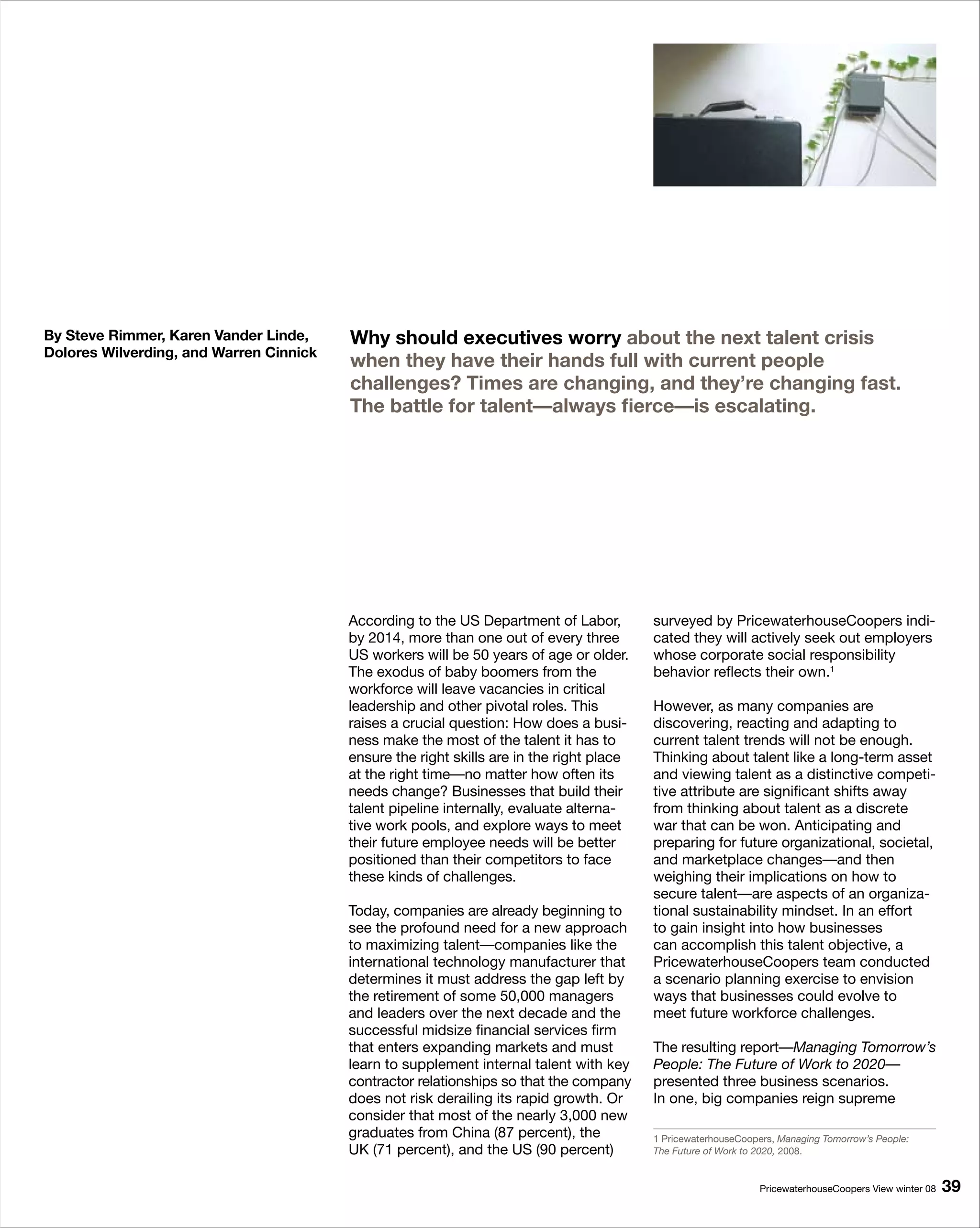 By Steve Rimmer, Karen Vander Linde,     Why should executives worry about the next talent crisis
Dolores Wilverding, and Warren Cinnick
                                         when they have their hands full with current people
                                         challenges? Times are changing, and they’re changing fast.
                                         The battle for talent—always fierce—is escalating.




                                         According to the US Department of Labor,         surveyed by PricewaterhouseCoopers indi-
                                         by 2014, more than one out of every three        cated they will actively seek out employers
                                         US workers will be 50 years of age or older.     whose corporate social responsibility
                                         The exodus of baby boomers from the              behavior reflects their own.1
                                         workforce will leave vacancies in critical
                                         leadership and other pivotal roles. This         However, as many companies are
                                         raises a crucial question: How does a busi-      discovering, reacting and adapting to
                                         ness make the most of the talent it has to       current talent trends will not be enough.
                                         ensure the right skills are in the right place   Thinking about talent like a long-term asset
                                         at the right time—no matter how often its        and viewing talent as a distinctive competi-
                                         needs change? Businesses that build their        tive attribute are significant shifts away
                                         talent pipeline internally, evaluate alterna-    from thinking about talent as a discrete
                                         tive work pools, and explore ways to meet        war that can be won. Anticipating and
                                         their future employee needs will be better       preparing for future organizational, societal,
                                         positioned than their competitors to face        and marketplace changes—and then
                                         these kinds of challenges.                       weighing their implications on how to
                                                                                          secure talent—are aspects of an organiza-
                                         Today, companies are already beginning to        tional sustainability mindset. In an effort
                                         see the profound need for a new approach         to gain insight into how businesses
                                         to maximizing talent—companies like the          can accomplish this talent objective, a
                                         international technology manufacturer that       PricewaterhouseCoopers team conducted
                                         determines it must address the gap left by       a scenario planning exercise to envision
                                         the retirement of some 50,000 managers           ways that businesses could evolve to
                                         and leaders over the next decade and the         meet future workforce challenges.
                                         successful midsize financial services firm
                                         that enters expanding markets and must           The resulting report—Managing Tomorrow’s
                                         learn to supplement internal talent with key     People: The Future of Work to 2020—
                                         contractor relationships so that the company     presented three business scenarios.
                                         does not risk derailing its rapid growth. Or     In one, big companies reign supreme
                                         consider that most of the nearly 3,000 new
                                         graduates from China (87 percent), the           1 PricewaterhouseCoopers, Managing Tomorrow’s People:
                                         UK (71 percent), and the US (90 percent)         The Future of Work to 2020, 2008.


                                                                                                                PricewaterhouseCoopers View winter 08   9
 
