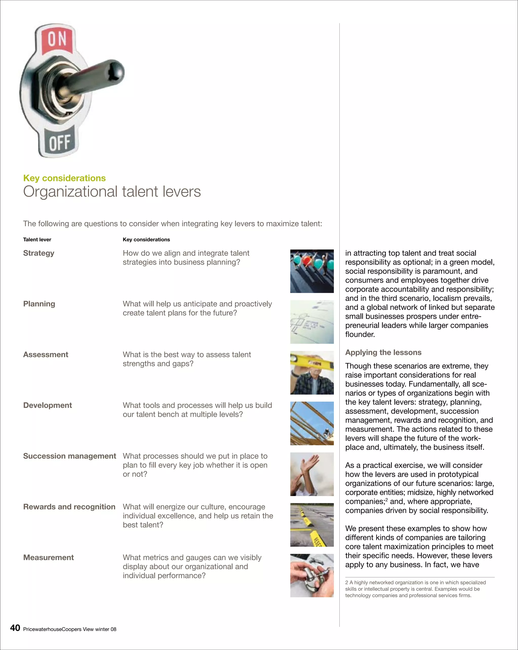 Key considerations
     Organizational talent levers
     The following are questions to consider when integrating key levers to maximize talent:
     Talent lever                            Key considerations

     Strategy                                How do we align and integrate talent              in attracting top talent and treat social
                                             strategies into business planning?                responsibility as optional; in a green model,
                                                                                               social responsibility is paramount, and
                                                                                               consumers and employees together drive
                                                                                               corporate accountability and responsibility;
                                                                                               and in the third scenario, localism prevails,
     Planning                                What will help us anticipate and proactively      and a global network of linked but separate
                                             create talent plans for the future?               small businesses prospers under entre-
                                                                                               preneurial leaders while larger companies
                                                                                               flounder.

     Assessment                              What is the best way to assess talent             Applying the lessons
                                             strengths and gaps?                               Though these scenarios are extreme, they
                                                                                               raise important considerations for real
                                                                                               businesses today. Fundamentally, all sce-
                                                                                               narios or types of organizations begin with
     Development                             What tools and processes will help us build       the key talent levers: strategy, planning,
                                             our talent bench at multiple levels?              assessment, development, succession
                                                                                               management, rewards and recognition, and
                                                                                               measurement. The actions related to these
                                                                                               levers will shape the future of the work-
                                                                                               place and, ultimately, the business itself.
     Succession management What processes should we put in place to
                           plan to fill every key job whether it is open                       As a practical exercise, we will consider
                           or not?                                                             how the levers are used in prototypical
                                                                                               organizations of our future scenarios: large,
                                                                                               corporate entities; midsize, highly networked
                                                                                               companies;2 and, where appropriate,
     Rewards and recognition What will energize our culture, encourage                         companies driven by social responsibility.
                             individual excellence, and help us retain the
                             best talent?                                                      We present these examples to show how
                                                                                               different kinds of companies are tailoring
                                                                                               core talent maximization principles to meet
     Measurement                             What metrics and gauges can we visibly            their specific needs. However, these levers
                                             display about our organizational and              apply to any business. In fact, we have
                                             individual performance?
                                                                                               2 A highly networked organization is one in which specialized
                                                                                               skills or intellectual property is central. Examples would be
                                                                                               technology companies and professional services firms.




0   PricewaterhouseCoopers View winter 08
 