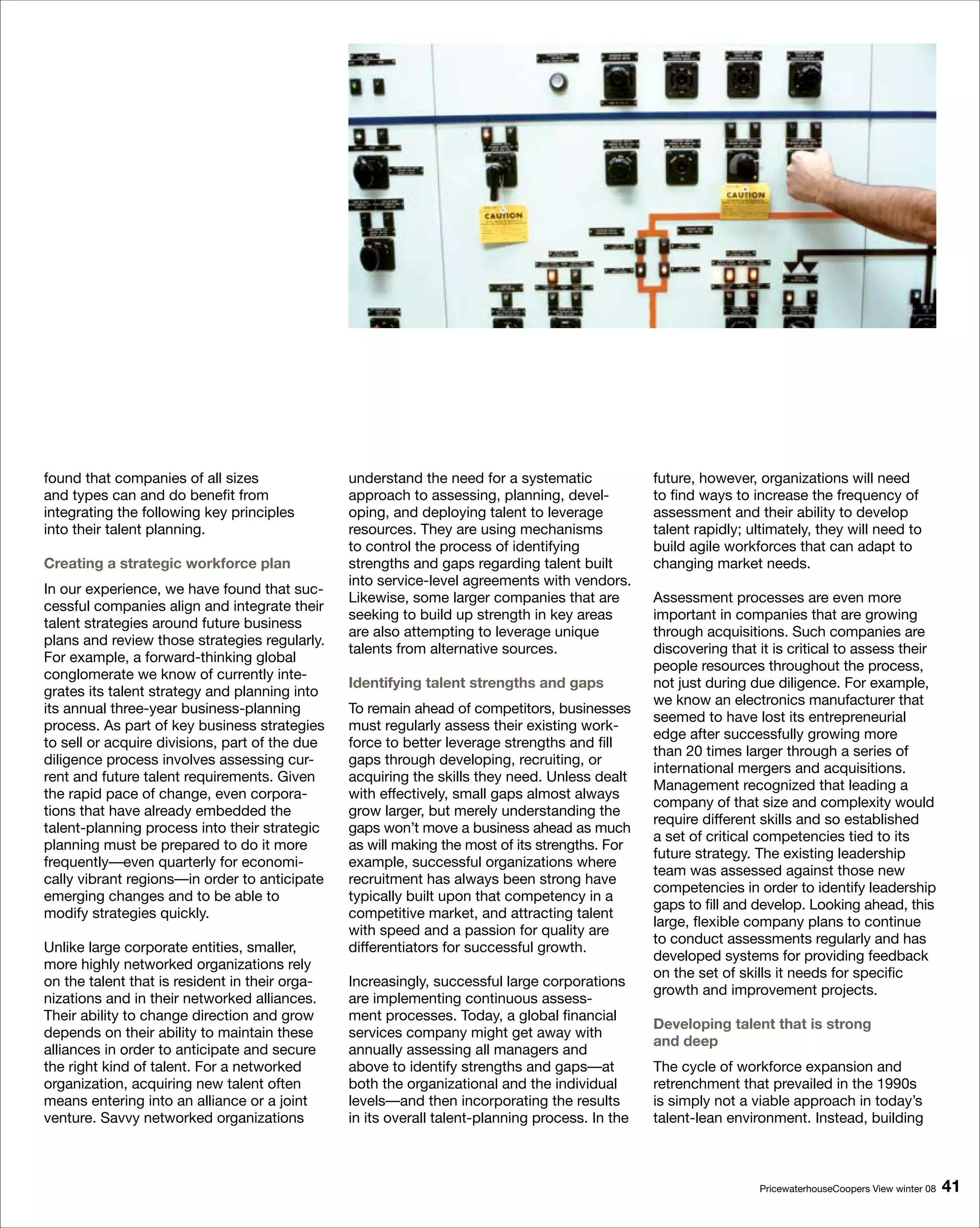 found that companies of all sizes               understand the need for a systematic             future, however, organizations will need
and types can and do benefit from               approach to assessing, planning, devel-          to find ways to increase the frequency of
integrating the following key principles        oping, and deploying talent to leverage          assessment and their ability to develop
into their talent planning.                     resources. They are using mechanisms             talent rapidly; ultimately, they will need to
                                                to control the process of identifying            build agile workforces that can adapt to
Creating a strategic workforce plan             strengths and gaps regarding talent built        changing market needs.
                                                into service-level agreements with vendors.
In our experience, we have found that suc-
                                                Likewise, some larger companies that are         Assessment processes are even more
cessful companies align and integrate their
                                                seeking to build up strength in key areas        important in companies that are growing
talent strategies around future business
                                                are also attempting to leverage unique           through acquisitions. Such companies are
plans and review those strategies regularly.
                                                talents from alternative sources.                discovering that it is critical to assess their
For example, a forward-thinking global
                                                                                                 people resources throughout the process,
conglomerate we know of currently inte-
                                                Identifying talent strengths and gaps            not just during due diligence. For example,
grates its talent strategy and planning into
                                                                                                 we know an electronics manufacturer that
its annual three-year business-planning         To remain ahead of competitors, businesses
                                                                                                 seemed to have lost its entrepreneurial
process. As part of key business strategies     must regularly assess their existing work-
                                                                                                 edge after successfully growing more
to sell or acquire divisions, part of the due   force to better leverage strengths and fill
                                                                                                 than 20 times larger through a series of
diligence process involves assessing cur-       gaps through developing, recruiting, or
                                                                                                 international mergers and acquisitions.
rent and future talent requirements. Given      acquiring the skills they need. Unless dealt
                                                                                                 Management recognized that leading a
the rapid pace of change, even corpora-         with effectively, small gaps almost always
                                                                                                 company of that size and complexity would
tions that have already embedded the            grow larger, but merely understanding the
                                                                                                 require different skills and so established
talent-planning process into their strategic    gaps won’t move a business ahead as much
                                                                                                 a set of critical competencies tied to its
planning must be prepared to do it more         as will making the most of its strengths. For
                                                                                                 future strategy. The existing leadership
frequently—even quarterly for economi-          example, successful organizations where
                                                                                                 team was assessed against those new
cally vibrant regions—in order to anticipate    recruitment has always been strong have
                                                                                                 competencies in order to identify leadership
emerging changes and to be able to              typically built upon that competency in a
                                                                                                 gaps to fill and develop. Looking ahead, this
modify strategies quickly.                      competitive market, and attracting talent
                                                                                                 large, flexible company plans to continue
                                                with speed and a passion for quality are
                                                                                                 to conduct assessments regularly and has
Unlike large corporate entities, smaller,       differentiators for successful growth.
                                                                                                 developed systems for providing feedback
more highly networked organizations rely
                                                                                                 on the set of skills it needs for specific
on the talent that is resident in their orga-   Increasingly, successful large corporations
                                                                                                 growth and improvement projects.
nizations and in their networked alliances.     are implementing continuous assess-
Their ability to change direction and grow      ment processes. Today, a global financial
                                                                                                 Developing talent that is strong
depends on their ability to maintain these      services company might get away with
                                                                                                 and deep
alliances in order to anticipate and secure     annually assessing all managers and
the right kind of talent. For a networked       above to identify strengths and gaps—at          The cycle of workforce expansion and
organization, acquiring new talent often        both the organizational and the individual       retrenchment that prevailed in the 1990s
means entering into an alliance or a joint      levels—and then incorporating the results        is simply not a viable approach in today’s
venture. Savvy networked organizations          in its overall talent-planning process. In the   talent-lean environment. Instead, building



                                                                                                                  PricewaterhouseCoopers View winter 08   1
 