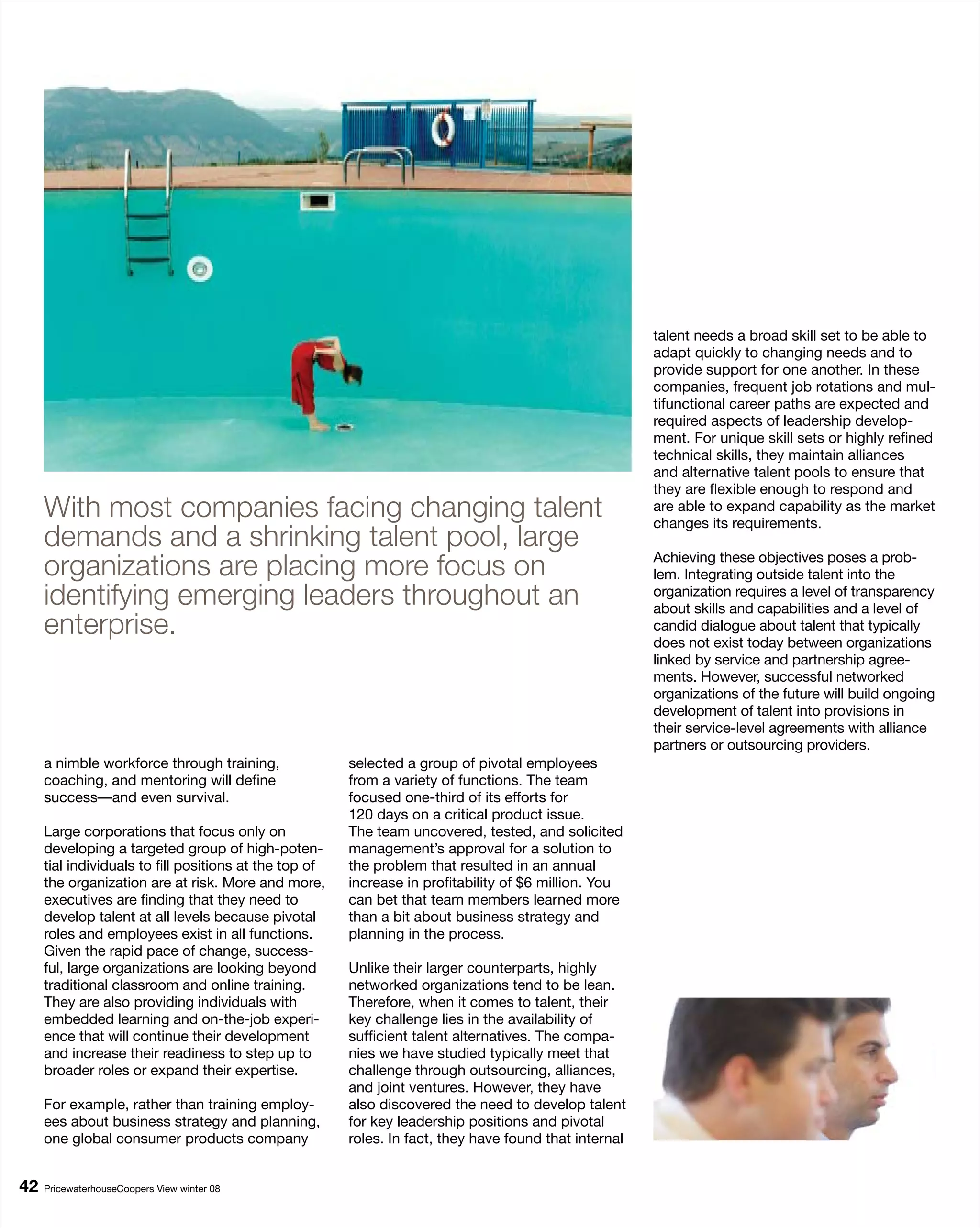 talent needs a broad skill set to be able to
                                                                                                        adapt quickly to changing needs and to
                                                                                                        provide support for one another. In these
                                                                                                        companies, frequent job rotations and mul-
                                                                                                        tifunctional career paths are expected and
                                                                                                        required aspects of leadership develop-
                                                                                                        ment. For unique skill sets or highly refined
                                                                                                        technical skills, they maintain alliances
                                                                                                        and alternative talent pools to ensure that
                                                                                                        they are flexible enough to respond and
     With most companies facing changing talent                                                         are able to expand capability as the market
                                                                                                        changes its requirements.
     demands and a shrinking talent pool, large
     organizations are placing more focus on                                                            Achieving these objectives poses a prob-
                                                                                                        lem. Integrating outside talent into the
     identifying emerging leaders throughout an                                                         organization requires a level of transparency
                                                                                                        about skills and capabilities and a level of
     enterprise.                                                                                        candid dialogue about talent that typically
                                                                                                        does not exist today between organizations
                                                                                                        linked by service and partnership agree-
                                                                                                        ments. However, successful networked
                                                                                                        organizations of the future will build ongoing
                                                                                                        development of talent into provisions in
                                                                                                        their service-level agreements with alliance
                                                                                                        partners or outsourcing providers.
     a nimble workforce through training,               selected a group of pivotal employees
     coaching, and mentoring will define                from a variety of functions. The team
     success—and even survival.                         focused one-third of its efforts for
                                                        120 days on a critical product issue.
     Large corporations that focus only on              The team uncovered, tested, and solicited
     developing a targeted group of high-poten-         management’s approval for a solution to
     tial individuals to fill positions at the top of   the problem that resulted in an annual
     the organization are at risk. More and more,       increase in profitability of $6 million. You
     executives are finding that they need to           can bet that team members learned more
     develop talent at all levels because pivotal       than a bit about business strategy and
     roles and employees exist in all functions.        planning in the process.
     Given the rapid pace of change, success-
     ful, large organizations are looking beyond        Unlike their larger counterparts, highly
     traditional classroom and online training.         networked organizations tend to be lean.
     They are also providing individuals with           Therefore, when it comes to talent, their
     embedded learning and on-the-job experi-           key challenge lies in the availability of
     ence that will continue their development          sufficient talent alternatives. The compa-
     and increase their readiness to step up to         nies we have studied typically meet that
     broader roles or expand their expertise.           challenge through outsourcing, alliances,
                                                        and joint ventures. However, they have
     For example, rather than training employ-          also discovered the need to develop talent
     ees about business strategy and planning,          for key leadership positions and pivotal
     one global consumer products company               roles. In fact, they have found that internal


   PricewaterhouseCoopers View winter 08
 