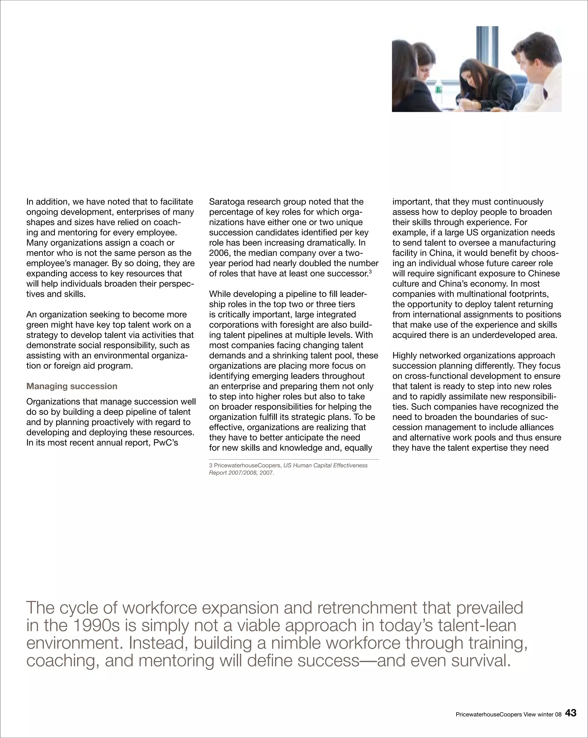 In addition, we have noted that to facilitate    Saratoga research group noted that the                     important, that they must continuously
ongoing development, enterprises of many         percentage of key roles for which orga-                    assess how to deploy people to broaden
shapes and sizes have relied on coach-           nizations have either one or two unique                    their skills through experience. For
ing and mentoring for every employee.            succession candidates identified per key                   example, if a large US organization needs
Many organizations assign a coach or             role has been increasing dramatically. In                  to send talent to oversee a manufacturing
mentor who is not the same person as the         2006, the median company over a two-                       facility in China, it would benefit by choos-
employee’s manager. By so doing, they are        year period had nearly doubled the number                  ing an individual whose future career role
expanding access to key resources that           of roles that have at least one successor.3                will require significant exposure to Chinese
will help individuals broaden their perspec-                                                                culture and China’s economy. In most
tives and skills.                                While developing a pipeline to fill leader-                companies with multinational footprints,
                                                 ship roles in the top two or three tiers                   the opportunity to deploy talent returning
An organization seeking to become more           is critically important, large integrated                  from international assignments to positions
green might have key top talent work on a        corporations with foresight are also build-                that make use of the experience and skills
strategy to develop talent via activities that   ing talent pipelines at multiple levels. With              acquired there is an underdeveloped area.
demonstrate social responsibility, such as       most companies facing changing talent
assisting with an environmental organiza-        demands and a shrinking talent pool, these                 Highly networked organizations approach
tion or foreign aid program.                     organizations are placing more focus on                    succession planning differently. They focus
                                                 identifying emerging leaders throughout                    on cross-functional development to ensure
Managing succession                              an enterprise and preparing them not only                  that talent is ready to step into new roles
                                                 to step into higher roles but also to take                 and to rapidly assimilate new responsibili-
Organizations that manage succession well
                                                 on broader responsibilities for helping the                ties. Such companies have recognized the
do so by building a deep pipeline of talent
                                                 organization fulfill its strategic plans. To be            need to broaden the boundaries of suc-
and by planning proactively with regard to
                                                 effective, organizations are realizing that                cession management to include alliances
developing and deploying these resources.
                                                 they have to better anticipate the need                    and alternative work pools and thus ensure
In its most recent annual report, PwC’s
                                                 for new skills and knowledge and, equally                  they have the talent expertise they need
                                                 3 PricewaterhouseCoopers, US Human Capital Effectiveness
                                                 Report 2007/2008, 2007.




The cycle of workforce expansion and retrenchment that prevailed
in the 1990s is simply not a viable approach in today’s talent-lean
environment. Instead, building a nimble workforce through training,
coaching, and mentoring will define success—and even survival.

                                                                                                                            PricewaterhouseCoopers View winter 08   
 