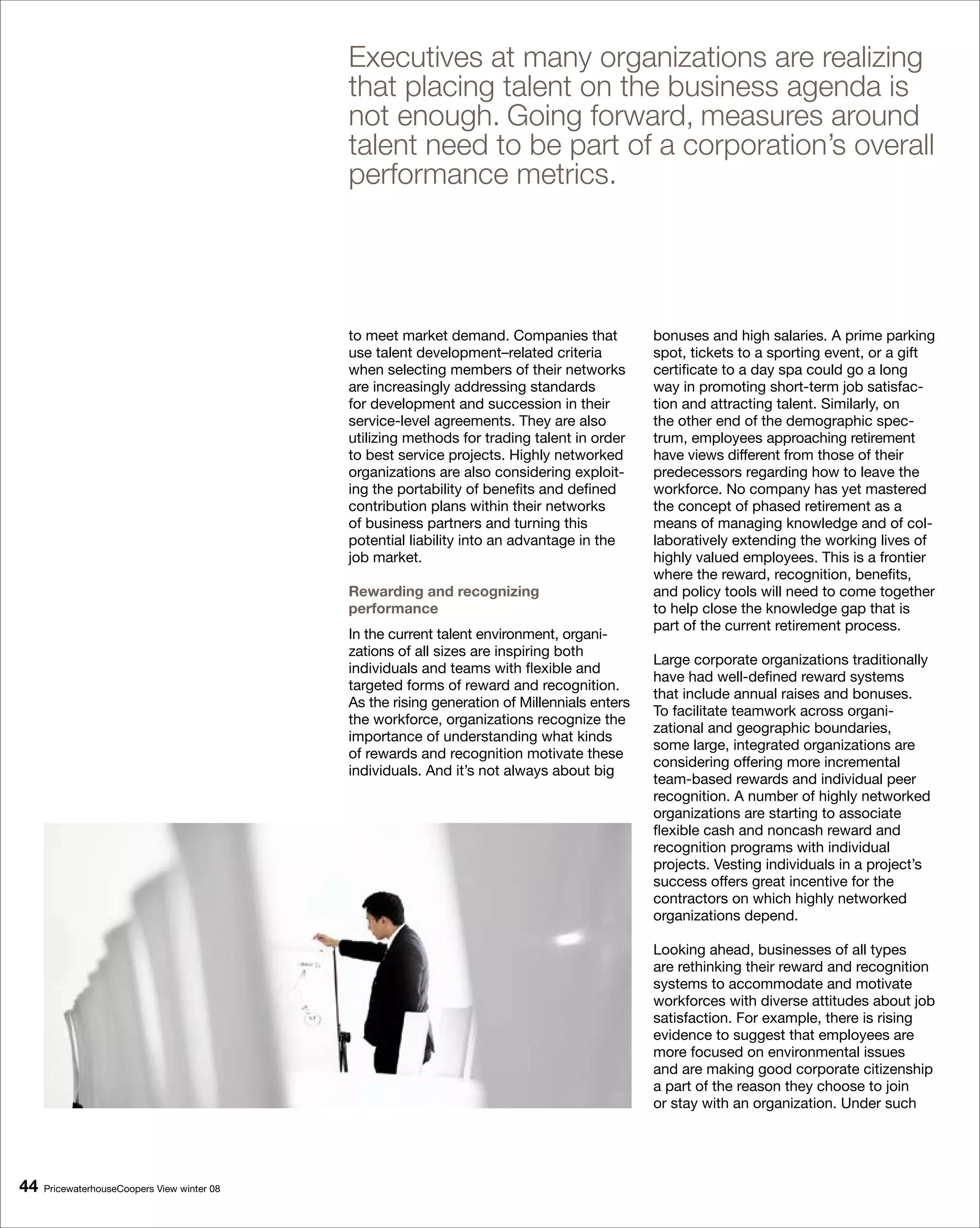 Executives at many organizations are realizing
                                             that placing talent on the business agenda is
                                             not enough. Going forward, measures around
                                             talent need to be part of a corporation’s overall
                                             performance metrics.




                                             to meet market demand. Companies that            bonuses and high salaries. A prime parking
                                             use talent development–related criteria          spot, tickets to a sporting event, or a gift
                                             when selecting members of their networks         certificate to a day spa could go a long
                                             are increasingly addressing standards            way in promoting short-term job satisfac-
                                             for development and succession in their          tion and attracting talent. Similarly, on
                                             service-level agreements. They are also          the other end of the demographic spec-
                                             utilizing methods for trading talent in order    trum, employees approaching retirement
                                             to best service projects. Highly networked       have views different from those of their
                                             organizations are also considering exploit-      predecessors regarding how to leave the
                                             ing the portability of benefits and defined      workforce. No company has yet mastered
                                             contribution plans within their networks         the concept of phased retirement as a
                                             of business partners and turning this            means of managing knowledge and of col-
                                             potential liability into an advantage in the     laboratively extending the working lives of
                                             job market.                                      highly valued employees. This is a frontier
                                                                                              where the reward, recognition, benefits,
                                             Rewarding and recognizing                        and policy tools will need to come together
                                             performance                                      to help close the knowledge gap that is
                                                                                              part of the current retirement process.
                                             In the current talent environment, organi-
                                             zations of all sizes are inspiring both
                                                                                              Large corporate organizations traditionally
                                             individuals and teams with flexible and
                                                                                              have had well-defined reward systems
                                             targeted forms of reward and recognition.
                                                                                              that include annual raises and bonuses.
                                             As the rising generation of Millennials enters
                                                                                              To facilitate teamwork across organi-
                                             the workforce, organizations recognize the
                                                                                              zational and geographic boundaries,
                                             importance of understanding what kinds
                                                                                              some large, integrated organizations are
                                             of rewards and recognition motivate these
                                                                                              considering offering more incremental
                                             individuals. And it’s not always about big
                                                                                              team-based rewards and individual peer
                                                                                              recognition. A number of highly networked
                                                                                              organizations are starting to associate
                                                                                              flexible cash and noncash reward and
                                                                                              recognition programs with individual
                                                                                              projects. Vesting individuals in a project’s
                                                                                              success offers great incentive for the
                                                                                              contractors on which highly networked
                                                                                              organizations depend.

                                                                                              Looking ahead, businesses of all types
                                                                                              are rethinking their reward and recognition
                                                                                              systems to accommodate and motivate
                                                                                              workforces with diverse attitudes about job
                                                                                              satisfaction. For example, there is rising
                                                                                              evidence to suggest that employees are
                                                                                              more focused on environmental issues
                                                                                              and are making good corporate citizenship
                                                                                              a part of the reason they choose to join
                                                                                              or stay with an organization. Under such




   PricewaterhouseCoopers View winter 08
 