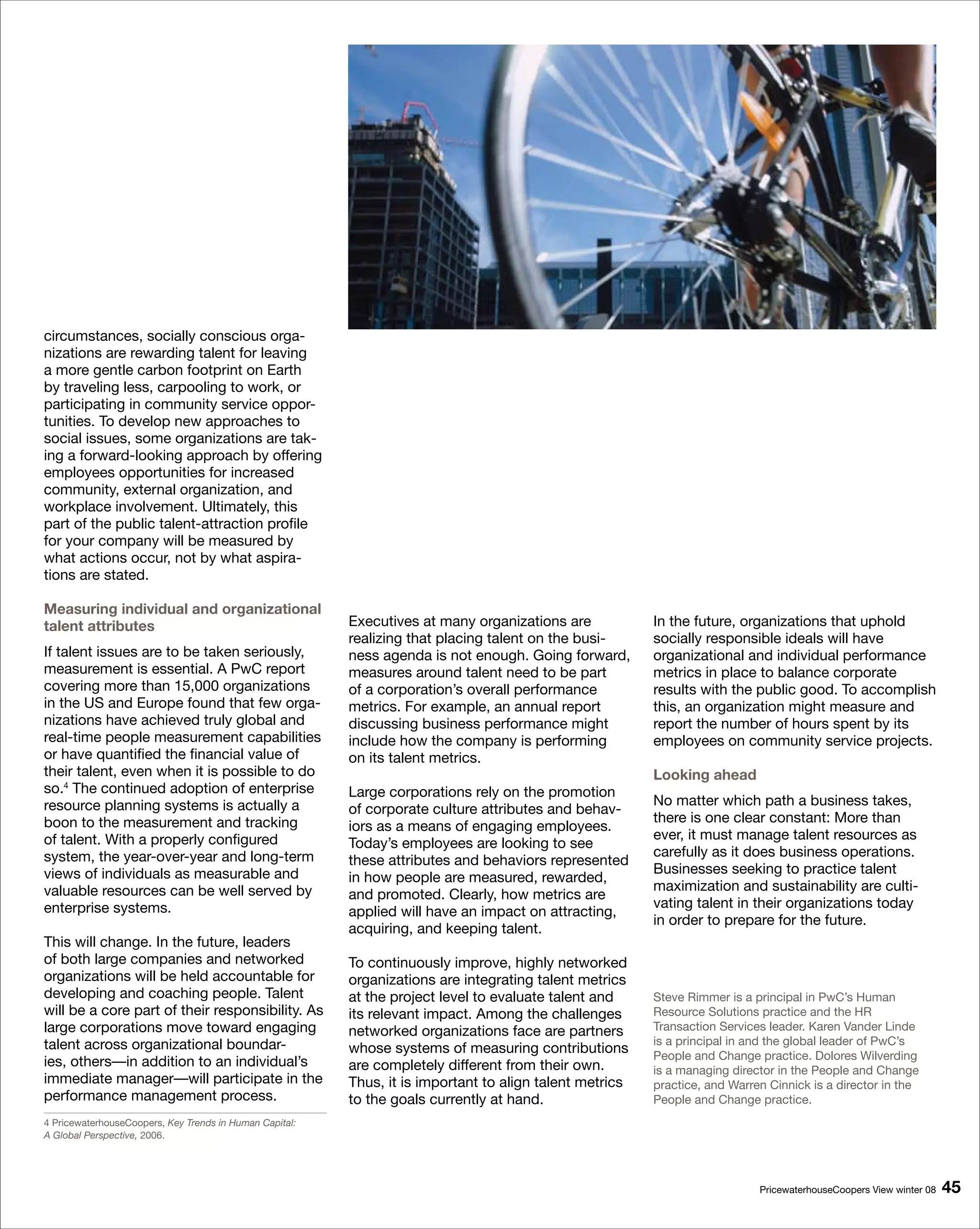 circumstances, socially conscious orga-
nizations are rewarding talent for leaving
a more gentle carbon footprint on Earth
by traveling less, carpooling to work, or
participating in community service oppor-
tunities. To develop new approaches to
social issues, some organizations are tak-
ing a forward-looking approach by offering
employees opportunities for increased
community, external organization, and
workplace involvement. Ultimately, this
part of the public talent-attraction profile
for your company will be measured by
what actions occur, not by what aspira-
tions are stated.

Measuring individual and organizational
talent attributes                                        Executives at many organizations are            In the future, organizations that uphold
                                                         realizing that placing talent on the busi-      socially responsible ideals will have
If talent issues are to be taken seriously,              ness agenda is not enough. Going forward,       organizational and individual performance
measurement is essential. A PwC report                   measures around talent need to be part          metrics in place to balance corporate
covering more than 15,000 organizations                  of a corporation’s overall performance          results with the public good. To accomplish
in the US and Europe found that few orga-                metrics. For example, an annual report          this, an organization might measure and
nizations have achieved truly global and                 discussing business performance might           report the number of hours spent by its
real-time people measurement capabilities                include how the company is performing           employees on community service projects.
or have quantified the financial value of                on its talent metrics.
their talent, even when it is possible to do                                                             Looking ahead
so.4 The continued adoption of enterprise                Large corporations rely on the promotion
resource planning systems is actually a                                                                  No matter which path a business takes,
                                                         of corporate culture attributes and behav-
boon to the measurement and tracking                                                                     there is one clear constant: More than
                                                         iors as a means of engaging employees.
of talent. With a properly configured                                                                    ever, it must manage talent resources as
                                                         Today’s employees are looking to see
system, the year-over-year and long-term                                                                 carefully as it does business operations.
                                                         these attributes and behaviors represented
views of individuals as measurable and                                                                   Businesses seeking to practice talent
                                                         in how people are measured, rewarded,
valuable resources can be well served by                                                                 maximization and sustainability are culti-
                                                         and promoted. Clearly, how metrics are
enterprise systems.                                                                                      vating talent in their organizations today
                                                         applied will have an impact on attracting,
                                                                                                         in order to prepare for the future.
                                                         acquiring, and keeping talent.
This will change. In the future, leaders
of both large companies and networked                    To continuously improve, highly networked
organizations will be held accountable for               organizations are integrating talent metrics
developing and coaching people. Talent                   at the project level to evaluate talent and     Steve Rimmer is a principal in PwC’s Human
will be a core part of their responsibility. As          its relevant impact. Among the challenges       Resource Solutions practice and the HR
large corporations move toward engaging                  networked organizations face are partners       Transaction Services leader. Karen Vander Linde
talent across organizational boundar-                                                                    is a principal in and the global leader of PwC’s
                                                         whose systems of measuring contributions        People and Change practice. Dolores Wilverding
ies, others—in addition to an individual’s               are completely different from their own.        is a managing director in the People and Change
immediate manager—will participate in the                Thus, it is important to align talent metrics   practice, and Warren Cinnick is a director in the
performance management process.                          to the goals currently at hand.                 People and Change practice.
4 PricewaterhouseCoopers, Key Trends in Human Capital:
A Global Perspective, 2006.




                                                                                                                            PricewaterhouseCoopers View winter 08   
 