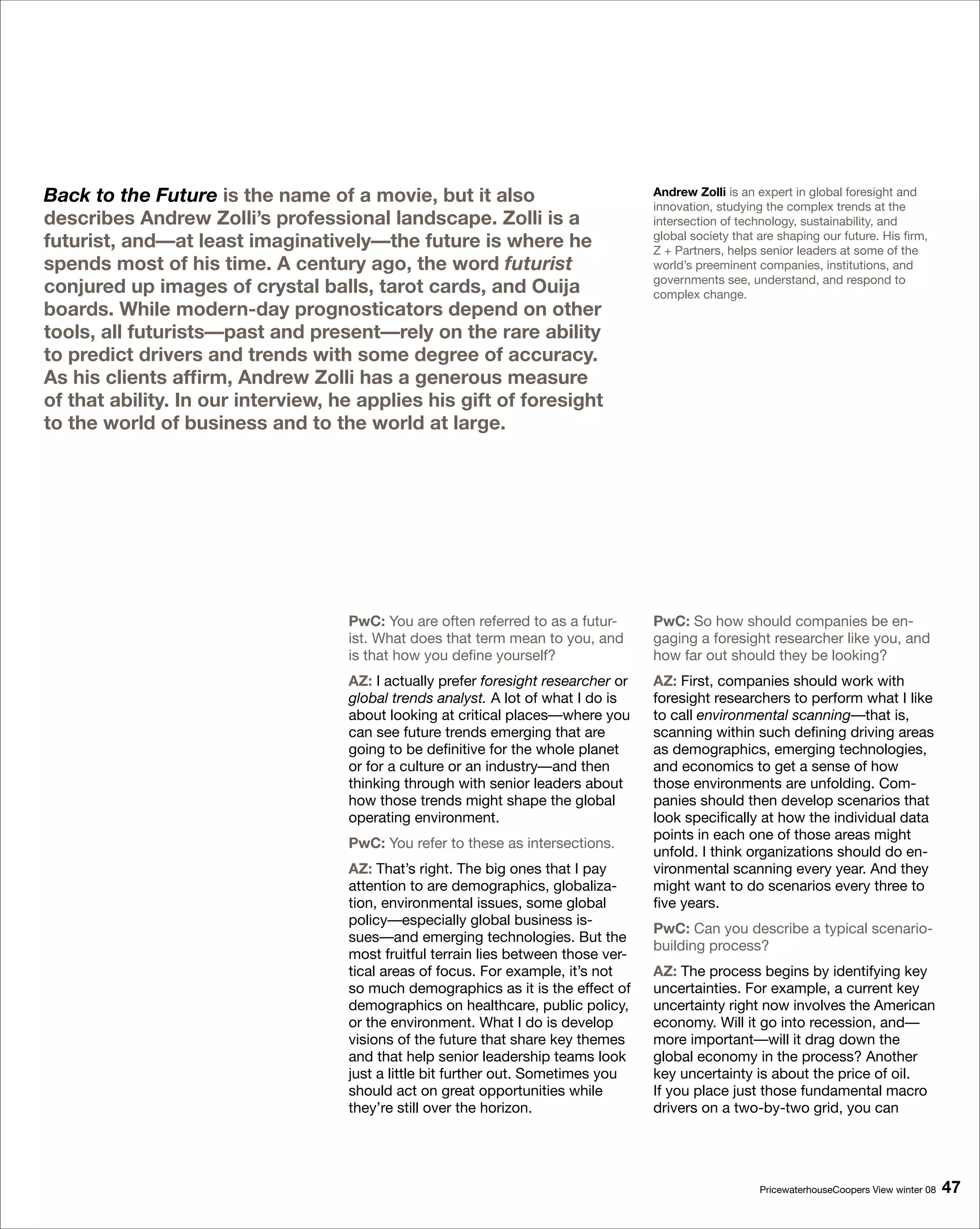 Back to the Future is the name of a movie, but it also                              Andrew Zolli is an expert in global foresight and
                                                                                    innovation, studying the complex trends at the
describes Andrew Zolli’s professional landscape. Zolli is a                         intersection of technology, sustainability, and
futurist, and—at least imaginatively—the future is where he                         global society that are shaping our future. His firm,
                                                                                    Z + Partners, helps senior leaders at some of the
spends most of his time. A century ago, the word futurist                           world’s preeminent companies, institutions, and
                                                                                    governments see, understand, and respond to
conjured up images of crystal balls, tarot cards, and Ouija                         complex change.
boards. While modern-day prognosticators depend on other
tools, all futurists—past and present—rely on the rare ability
to predict drivers and trends with some degree of accuracy.
As his clients affirm, Andrew Zolli has a generous measure
of that ability. In our interview, he applies his gift of foresight
to the world of business and to the world at large.




                                    PwC: You are often referred to as a futur-      PwC: So how should companies be en-
                                    ist. What does that term mean to you, and       gaging a foresight researcher like you, and
                                    is that how you define yourself?                how far out should they be looking?
                                    AZ: I actually prefer foresight researcher or   AZ: First, companies should work with
                                    global trends analyst. A lot of what I do is    foresight researchers to perform what I like
                                    about looking at critical places—where you      to call environmental scanning—that is,
                                    can see future trends emerging that are         scanning within such defining driving areas
                                    going to be definitive for the whole planet     as demographics, emerging technologies,
                                    or for a culture or an industry—and then        and economics to get a sense of how
                                    thinking through with senior leaders about      those environments are unfolding. Com-
                                    how those trends might shape the global         panies should then develop scenarios that
                                    operating environment.                          look specifically at how the individual data
                                                                                    points in each one of those areas might
                                    PwC: You refer to these as intersections.
                                                                                    unfold. I think organizations should do en-
                                    AZ: That’s right. The big ones that I pay       vironmental scanning every year. And they
                                    attention to are demographics, globaliza-       might want to do scenarios every three to
                                    tion, environmental issues, some global         five years.
                                    policy—especially global business is-
                                                                                    PwC: Can you describe a typical scenario-
                                    sues—and emerging technologies. But the
                                                                                    building process?
                                    most fruitful terrain lies between those ver-
                                    tical areas of focus. For example, it’s not     AZ: The process begins by identifying key
                                    so much demographics as it is the effect of     uncertainties. For example, a current key
                                    demographics on healthcare, public policy,      uncertainty right now involves the American
                                    or the environment. What I do is develop        economy. Will it go into recession, and—
                                    visions of the future that share key themes     more important—will it drag down the
                                    and that help senior leadership teams look      global economy in the process? Another
                                    just a little bit further out. Sometimes you    key uncertainty is about the price of oil.
                                    should act on great opportunities while         If you place just those fundamental macro
                                    they’re still over the horizon.                 drivers on a two-by-two grid, you can




                                                                                                        PricewaterhouseCoopers View winter 08   
 
