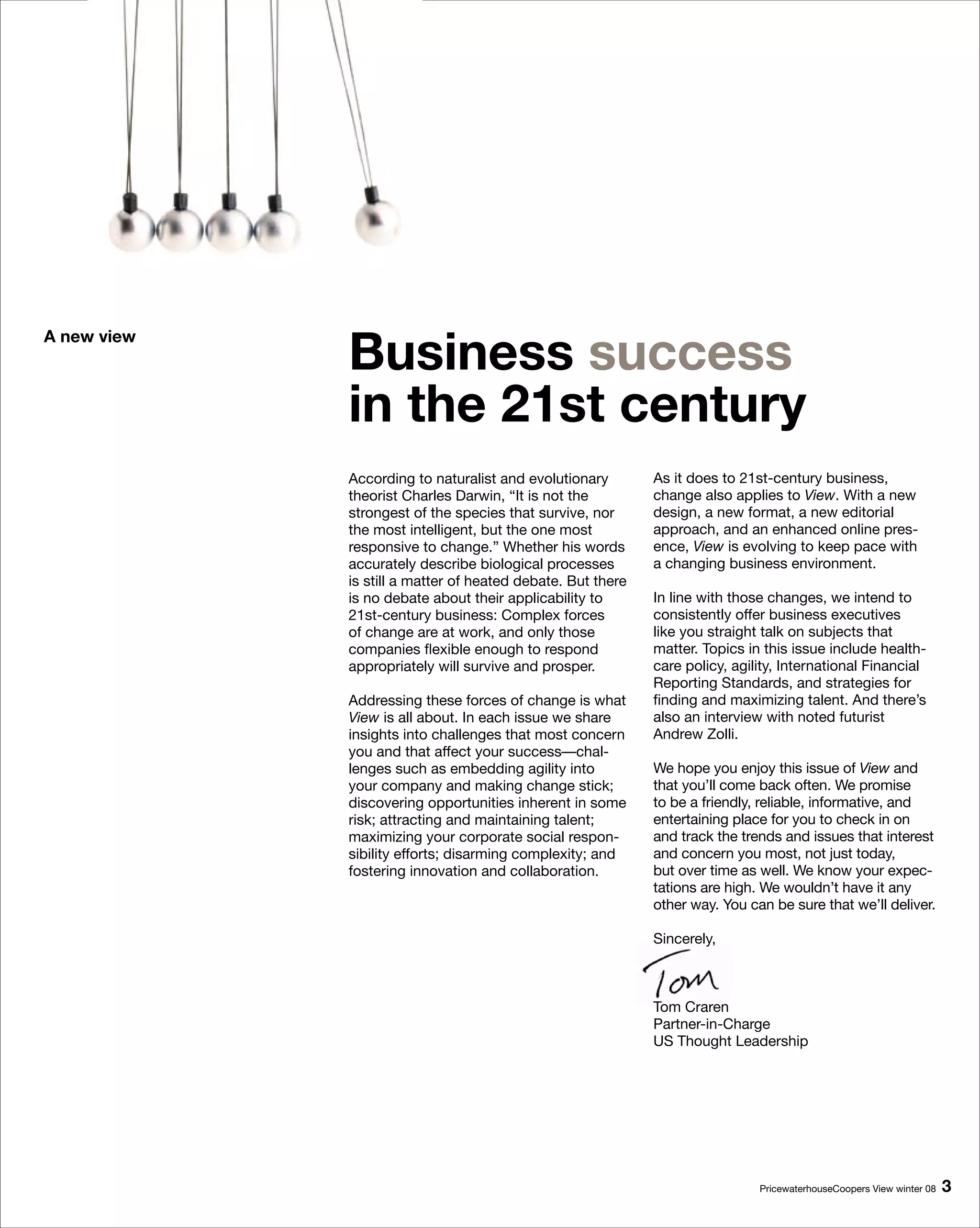 Business success
A new view



             in the 1st century
             According to naturalist and evolutionary        As it does to 21st-century business,
             theorist Charles Darwin, “It is not the         change also applies to View. With a new
             strongest of the species that survive, nor      design, a new format, a new editorial
             the most intelligent, but the one most          approach, and an enhanced online pres-
             responsive to change.” Whether his words        ence, View is evolving to keep pace with
             accurately describe biological processes        a changing business environment.
             is still a matter of heated debate. But there
             is no debate about their applicability to       In line with those changes, we intend to
             21st-century business: Complex forces           consistently offer business executives
             of change are at work, and only those           like you straight talk on subjects that
             companies flexible enough to respond            matter. Topics in this issue include health-
             appropriately will survive and prosper.         care policy, agility, International Financial
                                                             Reporting Standards, and strategies for
             Addressing these forces of change is what       finding and maximizing talent. And there’s
             View is all about. In each issue we share       also an interview with noted futurist
             insights into challenges that most concern      Andrew Zolli.
             you and that affect your success—chal-
             lenges such as embedding agility into           We hope you enjoy this issue of View and
             your company and making change stick;           that you’ll come back often. We promise
             discovering opportunities inherent in some      to be a friendly, reliable, informative, and
             risk; attracting and maintaining talent;        entertaining place for you to check in on
             maximizing your corporate social respon-        and track the trends and issues that interest
             sibility efforts; disarming complexity; and     and concern you most, not just today,
             fostering innovation and collaboration.         but over time as well. We know your expec-
                                                             tations are high. We wouldn’t have it any
                                                             other way. You can be sure that we’ll deliver.

                                                             Sincerely,



                                                             Tom Craren
                                                             Partner-in-Charge
                                                             US Thought Leadership




                                                                              PricewaterhouseCoopers View winter 08   
 
