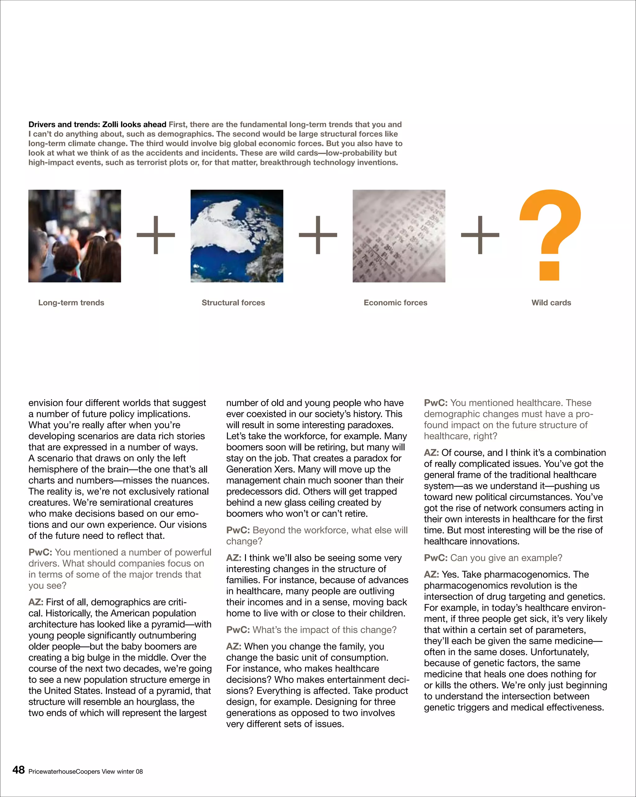 Drivers and trends: Zolli looks ahead First, there are the fundamental long-term trends that you and
     I can’t do anything about, such as demographics. The second would be large structural forces like
     long-term climate change. The third would involve big global economic forces. But you also have to
     look at what we think of as the accidents and incidents. These are wild cards—low-probability but
     high-impact events, such as terrorist plots or, for that matter, breakthrough technology inventions.




        Long-term trends
                                      +
                                                   Structural forces
                                                                            +
                                                                                              Economic forces
                                                                                                                    +              ?    Wild cards




     envision four different worlds that suggest         number of old and young people who have            PwC: You mentioned healthcare. These
     a number of future policy implications.             ever coexisted in our society’s history. This      demographic changes must have a pro-
     What you’re really after when you’re                will result in some interesting paradoxes.         found impact on the future structure of
     developing scenarios are data rich stories          Let’s take the workforce, for example. Many        healthcare, right?
     that are expressed in a number of ways.             boomers soon will be retiring, but many will
                                                                                                            AZ: Of course, and I think it’s a combination
     A scenario that draws on only the left              stay on the job. That creates a paradox for
                                                                                                            of really complicated issues. You’ve got the
     hemisphere of the brain—the one that’s all          Generation Xers. Many will move up the
                                                                                                            general frame of the traditional healthcare
     charts and numbers—misses the nuances.              management chain much sooner than their
                                                                                                            system—as we understand it—pushing us
     The reality is, we’re not exclusively rational      predecessors did. Others will get trapped
                                                                                                            toward new political circumstances. You’ve
     creatures. We’re semirational creatures             behind a new glass ceiling created by
                                                                                                            got the rise of network consumers acting in
     who make decisions based on our emo-                boomers who won’t or can’t retire.
                                                                                                            their own interests in healthcare for the first
     tions and our own experience. Our visions
                                                         PwC: Beyond the workforce, what else will          time. But most interesting will be the rise of
     of the future need to reflect that.
                                                         change?                                            healthcare innovations.
     PwC: You mentioned a number of powerful
                                                         AZ: I think we’ll also be seeing some very         PwC: Can you give an example?
     drivers. What should companies focus on
                                                         interesting changes in the structure of
     in terms of some of the major trends that                                                              AZ: Yes. Take pharmacogenomics. The
                                                         families. For instance, because of advances
     you see?                                                                                               pharmacogenomics revolution is the
                                                         in healthcare, many people are outliving
                                                                                                            intersection of drug targeting and genetics.
     AZ: First of all, demographics are criti-           their incomes and in a sense, moving back
                                                                                                            For example, in today’s healthcare environ-
     cal. Historically, the American population          home to live with or close to their children.
                                                                                                            ment, if three people get sick, it’s very likely
     architecture has looked like a pyramid—with
                                                         PwC: What’s the impact of this change?             that within a certain set of parameters,
     young people significantly outnumbering
                                                                                                            they’ll each be given the same medicine—
     older people—but the baby boomers are               AZ: When you change the family, you
                                                                                                            often in the same doses. Unfortunately,
     creating a big bulge in the middle. Over the        change the basic unit of consumption.
                                                                                                            because of genetic factors, the same
     course of the next two decades, we’re going         For instance, who makes healthcare
                                                                                                            medicine that heals one does nothing for
     to see a new population structure emerge in         decisions? Who makes entertainment deci-
                                                                                                            or kills the others. We’re only just beginning
     the United States. Instead of a pyramid, that       sions? Everything is affected. Take product
                                                                                                            to understand the intersection between
     structure will resemble an hourglass, the           design, for example. Designing for three
                                                                                                            genetic triggers and medical effectiveness.
     two ends of which will represent the largest        generations as opposed to two involves
                                                         very different sets of issues.



8   PricewaterhouseCoopers View winter 08
 