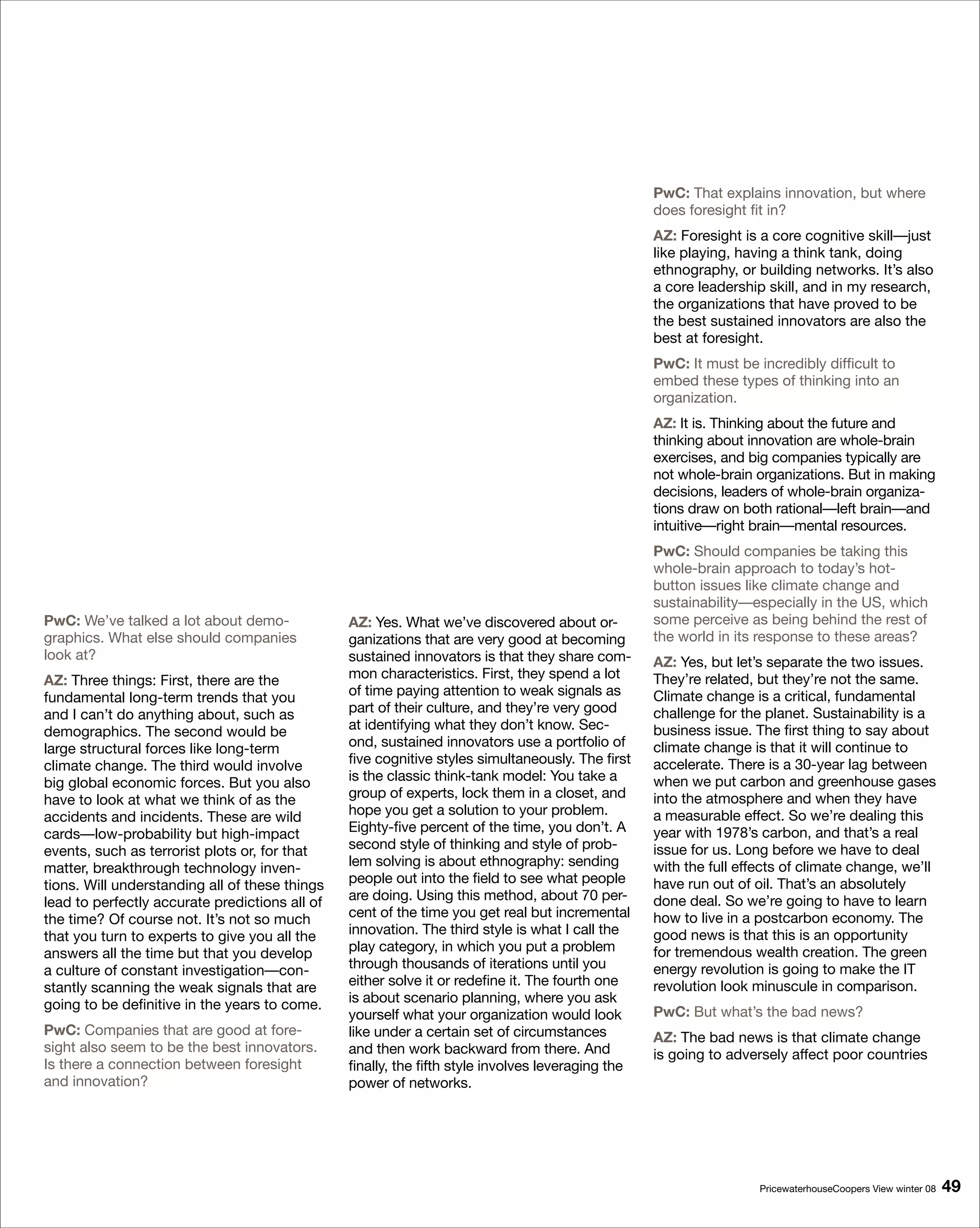 PwC: That explains innovation, but where
                                                                                                   does foresight fit in?
                                                                                                   AZ: Foresight is a core cognitive skill—just
                                                                                                   like playing, having a think tank, doing
                                                                                                   ethnography, or building networks. It’s also
                                                                                                   a core leadership skill, and in my research,
                                                                                                   the organizations that have proved to be
                                                                                                   the best sustained innovators are also the
                                                                                                   best at foresight.
                                                                                                   PwC: It must be incredibly difficult to
                                                                                                   embed these types of thinking into an
                                                                                                   organization.
                                                                                                   AZ: It is. Thinking about the future and
                                                                                                   thinking about innovation are whole-brain
                                                                                                   exercises, and big companies typically are
                                                                                                   not whole-brain organizations. But in making
                                                                                                   decisions, leaders of whole-brain organiza-
                                                                                                   tions draw on both rational—left brain—and
                                                                                                   intuitive—right brain—mental resources.
                                                                                                   PwC: Should companies be taking this
                                                                                                   whole-brain approach to today’s hot-
                                                                                                   button issues like climate change and
                                                                                                   sustainability—especially in the US, which
PwC: We’ve talked a lot about demo-             AZ: Yes. What we’ve discovered about or-           some perceive as being behind the rest of
graphics. What else should companies            ganizations that are very good at becoming         the world in its response to these areas?
look at?                                        sustained innovators is that they share com-       AZ: Yes, but let’s separate the two issues.
AZ: Three things: First, there are the          mon characteristics. First, they spend a lot       They’re related, but they’re not the same.
fundamental long-term trends that you           of time paying attention to weak signals as        Climate change is a critical, fundamental
and I can’t do anything about, such as          part of their culture, and they’re very good       challenge for the planet. Sustainability is a
demographics. The second would be               at identifying what they don’t know. Sec-          business issue. The first thing to say about
large structural forces like long-term          ond, sustained innovators use a portfolio of       climate change is that it will continue to
climate change. The third would involve         five cognitive styles simultaneously. The first    accelerate. There is a 30-year lag between
big global economic forces. But you also        is the classic think-tank model: You take a        when we put carbon and greenhouse gases
have to look at what we think of as the         group of experts, lock them in a closet, and       into the atmosphere and when they have
accidents and incidents. These are wild         hope you get a solution to your problem.           a measurable effect. So we’re dealing this
cards—low-probability but high-impact           Eighty-five percent of the time, you don’t. A      year with 1978’s carbon, and that’s a real
events, such as terrorist plots or, for that    second style of thinking and style of prob-        issue for us. Long before we have to deal
matter, breakthrough technology inven-          lem solving is about ethnography: sending          with the full effects of climate change, we’ll
tions. Will understanding all of these things   people out into the field to see what people       have run out of oil. That’s an absolutely
lead to perfectly accurate predictions all of   are doing. Using this method, about 70 per-        done deal. So we’re going to have to learn
the time? Of course not. It’s not so much       cent of the time you get real but incremental      how to live in a postcarbon economy. The
that you turn to experts to give you all the    innovation. The third style is what I call the     good news is that this is an opportunity
answers all the time but that you develop       play category, in which you put a problem          for tremendous wealth creation. The green
a culture of constant investigation—con-        through thousands of iterations until you          energy revolution is going to make the IT
stantly scanning the weak signals that are      either solve it or redefine it. The fourth one     revolution look minuscule in comparison.
going to be definitive in the years to come.    is about scenario planning, where you ask
                                                yourself what your organization would look         PwC: But what’s the bad news?
PwC: Companies that are good at fore-           like under a certain set of circumstances          AZ: The bad news is that climate change
sight also seem to be the best innovators.      and then work backward from there. And             is going to adversely affect poor countries
Is there a connection between foresight         finally, the fifth style involves leveraging the
and innovation?                                 power of networks.




                                                                                                                    PricewaterhouseCoopers View winter 08   9
 