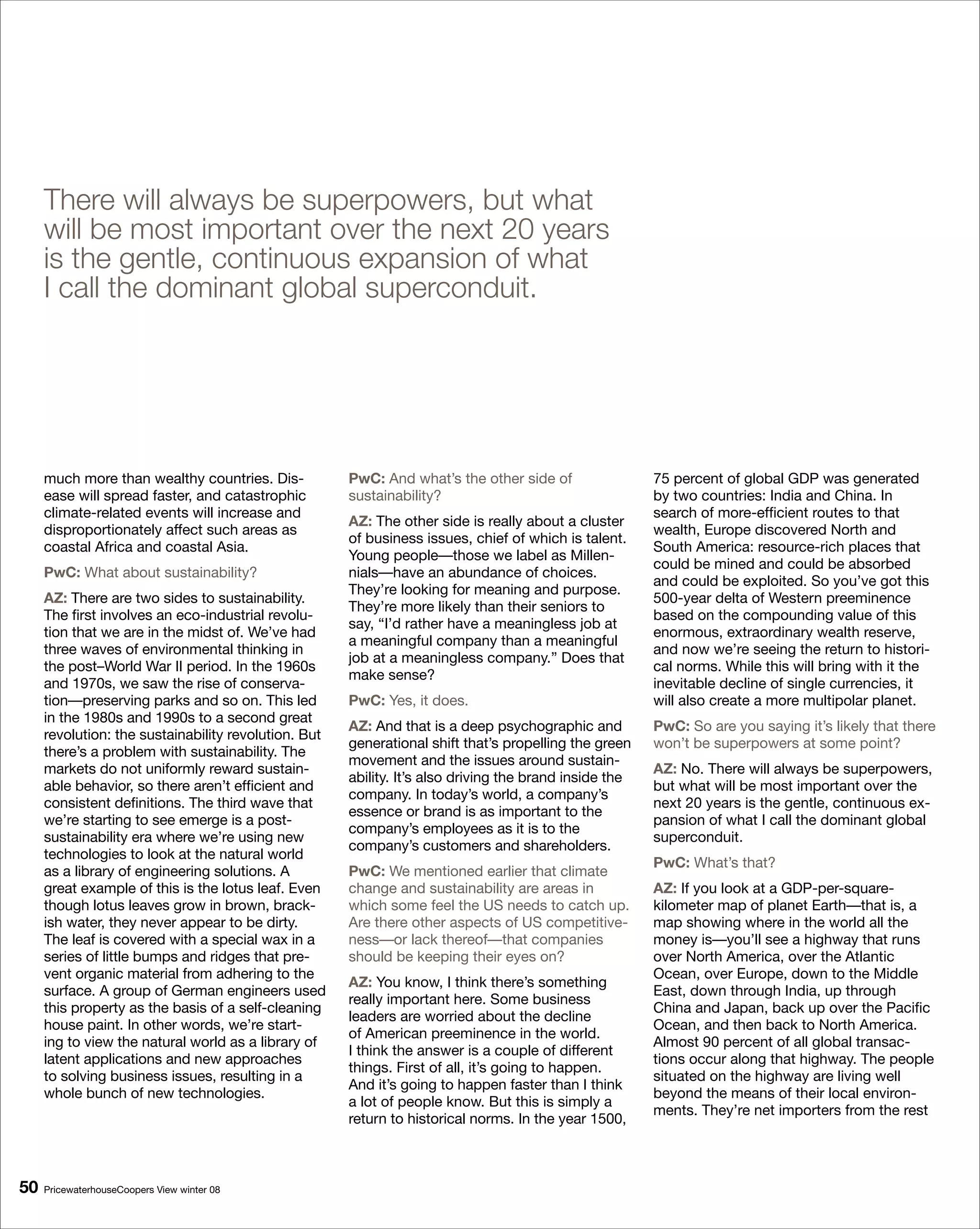 There will always be superpowers, but what
     will be most important over the next 20 years
     is the gentle, continuous expansion of what
     I call the dominant global superconduit.




     much more than wealthy countries. Dis-           PwC: And what’s the other side of                 75 percent of global GDP was generated
     ease will spread faster, and catastrophic        sustainability?                                   by two countries: India and China. In
     climate-related events will increase and                                                           search of more-efficient routes to that
                                                      AZ: The other side is really about a cluster
     disproportionately affect such areas as                                                            wealth, Europe discovered North and
                                                      of business issues, chief of which is talent.
     coastal Africa and coastal Asia.                                                                   South America: resource-rich places that
                                                      Young people—those we label as Millen-
                                                                                                        could be mined and could be absorbed
     PwC: What about sustainability?                  nials—have an abundance of choices.
                                                                                                        and could be exploited. So you’ve got this
                                                      They’re looking for meaning and purpose.
     AZ: There are two sides to sustainability.                                                         500-year delta of Western preeminence
                                                      They’re more likely than their seniors to
     The first involves an eco-industrial revolu-                                                       based on the compounding value of this
                                                      say, “I’d rather have a meaningless job at
     tion that we are in the midst of. We’ve had                                                        enormous, extraordinary wealth reserve,
                                                      a meaningful company than a meaningful
     three waves of environmental thinking in                                                           and now we’re seeing the return to histori-
                                                      job at a meaningless company.” Does that
     the post–World War II period. In the 1960s                                                         cal norms. While this will bring with it the
                                                      make sense?
     and 1970s, we saw the rise of conserva-                                                            inevitable decline of single currencies, it
     tion—preserving parks and so on. This led        PwC: Yes, it does.                                will also create a more multipolar planet.
     in the 1980s and 1990s to a second great
                                                      AZ: And that is a deep psychographic and          PwC: So are you saying it’s likely that there
     revolution: the sustainability revolution. But
                                                      generational shift that’s propelling the green    won’t be superpowers at some point?
     there’s a problem with sustainability. The
                                                      movement and the issues around sustain-
     markets do not uniformly reward sustain-                                                           AZ: No. There will always be superpowers,
                                                      ability. It’s also driving the brand inside the
     able behavior, so there aren’t efficient and                                                       but what will be most important over the
                                                      company. In today’s world, a company’s
     consistent definitions. The third wave that                                                        next 20 years is the gentle, continuous ex-
                                                      essence or brand is as important to the
     we’re starting to see emerge is a post-                                                            pansion of what I call the dominant global
                                                      company’s employees as it is to the
     sustainability era where we’re using new                                                           superconduit.
                                                      company’s customers and shareholders.
     technologies to look at the natural world
                                                                                                        PwC: What’s that?
     as a library of engineering solutions. A         PwC: We mentioned earlier that climate
     great example of this is the lotus leaf. Even    change and sustainability are areas in            AZ: If you look at a GDP-per-square-
     though lotus leaves grow in brown, brack-        which some feel the US needs to catch up.         kilometer map of planet Earth—that is, a
     ish water, they never appear to be dirty.        Are there other aspects of US competitive-        map showing where in the world all the
     The leaf is covered with a special wax in a      ness—or lack thereof—that companies               money is—you’ll see a highway that runs
     series of little bumps and ridges that pre-      should be keeping their eyes on?                  over North America, over the Atlantic
     vent organic material from adhering to the                                                         Ocean, over Europe, down to the Middle
                                                      AZ: You know, I think there’s something
     surface. A group of German engineers used                                                          East, down through India, up through
                                                      really important here. Some business
     this property as the basis of a self-cleaning                                                      China and Japan, back up over the Pacific
                                                      leaders are worried about the decline
     house paint. In other words, we’re start-                                                          Ocean, and then back to North America.
                                                      of American preeminence in the world.
     ing to view the natural world as a library of                                                      Almost 90 percent of all global transac-
                                                      I think the answer is a couple of different
     latent applications and new approaches                                                             tions occur along that highway. The people
                                                      things. First of all, it’s going to happen.
     to solving business issues, resulting in a                                                         situated on the highway are living well
                                                      And it’s going to happen faster than I think
     whole bunch of new technologies.                                                                   beyond the means of their local environ-
                                                      a lot of people know. But this is simply a
                                                                                                        ments. They’re net importers from the rest
                                                      return to historical norms. In the year 1500,



0   PricewaterhouseCoopers View winter 08
 
