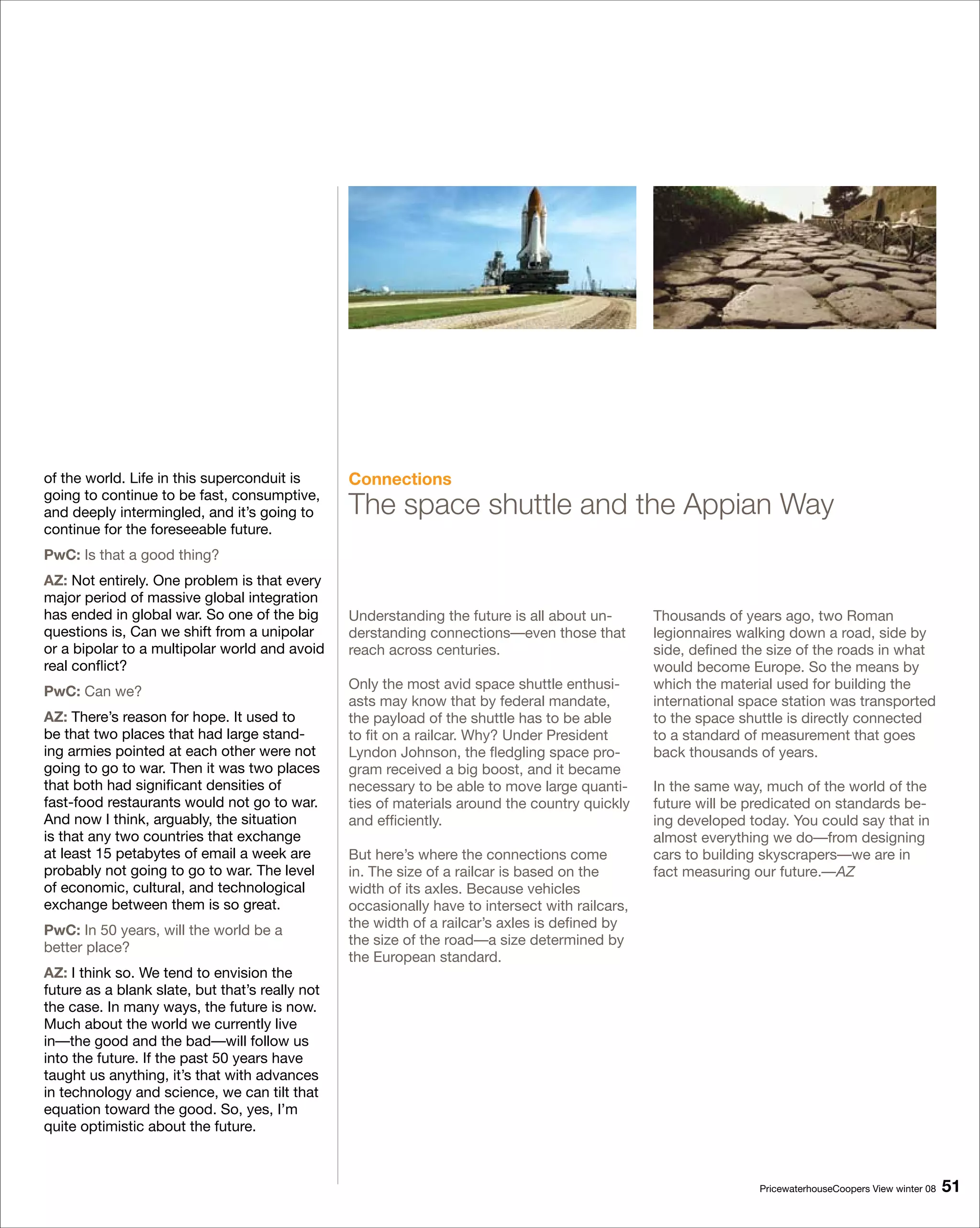 of the world. Life in this superconduit is       Connections
going to continue to be fast, consumptive,
and deeply intermingled, and it’s going to       The space shuttle and the Appian Way
continue for the foreseeable future.
PwC: Is that a good thing?
AZ: Not entirely. One problem is that every
major period of massive global integration
has ended in global war. So one of the big       Understanding the future is all about un-       Thousands of years ago, two Roman
questions is, Can we shift from a unipolar       derstanding connections—even those that         legionnaires walking down a road, side by
or a bipolar to a multipolar world and avoid     reach across centuries.                         side, defined the size of the roads in what
real conflict?                                                                                   would become Europe. So the means by
                                                 Only the most avid space shuttle enthusi-       which the material used for building the
PwC: Can we?
                                                 asts may know that by federal mandate,          international space station was transported
AZ: There’s reason for hope. It used to          the payload of the shuttle has to be able       to the space shuttle is directly connected
be that two places that had large stand-         to fit on a railcar. Why? Under President       to a standard of measurement that goes
ing armies pointed at each other were not        Lyndon Johnson, the fledgling space pro-        back thousands of years.
going to go to war. Then it was two places       gram received a big boost, and it became
that both had significant densities of           necessary to be able to move large quanti-      In the same way, much of the world of the
fast-food restaurants would not go to war.       ties of materials around the country quickly    future will be predicated on standards be-
And now I think, arguably, the situation         and efficiently.                                ing developed today. You could say that in
is that any two countries that exchange                                                          almost everything we do—from designing
at least 15 petabytes of email a week are        But here’s where the connections come           cars to building skyscrapers—we are in
probably not going to go to war. The level       in. The size of a railcar is based on the       fact measuring our future.—AZ
of economic, cultural, and technological         width of its axles. Because vehicles
exchange between them is so great.               occasionally have to intersect with railcars,
                                                 the width of a railcar’s axles is defined by
PwC: In 50 years, will the world be a
                                                 the size of the road—a size determined by
better place?
                                                 the European standard.
AZ: I think so. We tend to envision the
future as a blank slate, but that’s really not
the case. In many ways, the future is now.
Much about the world we currently live
in—the good and the bad—will follow us
into the future. If the past 50 years have
taught us anything, it’s that with advances
in technology and science, we can tilt that
equation toward the good. So, yes, I’m
quite optimistic about the future.



                                                                                                                 PricewaterhouseCoopers View winter 08   1
 