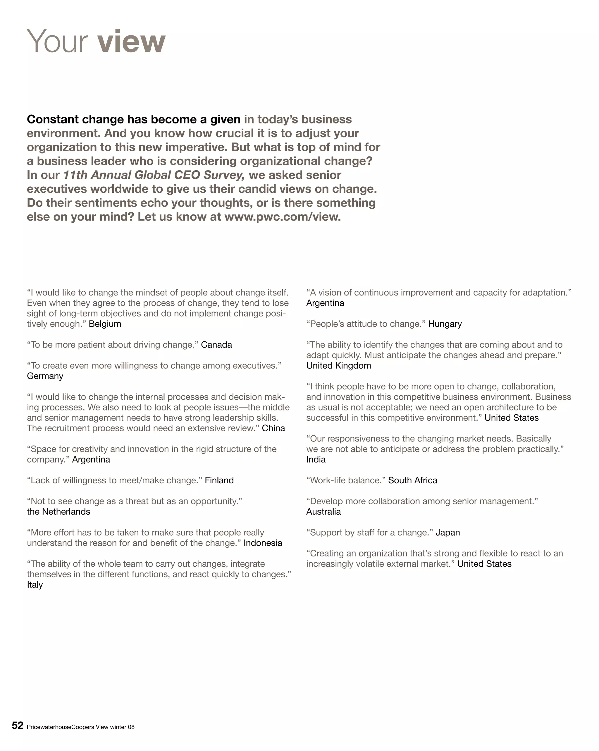 Your view

     Constant change has become a given in today’s business
     environment. And you know how crucial it is to adjust your
     organization to this new imperative. But what is top of mind for
     a business leader who is considering organizational change?
     In our 11th Annual Global CEO Survey, we asked senior
     executives worldwide to give us their candid views on change.
     Do their sentiments echo your thoughts, or is there something
     else on your mind? Let us know at www.pwc.com/view.




     “I would like to change the mindset of people about change itself.      “A vision of continuous improvement and capacity for adaptation.”
     Even when they agree to the process of change, they tend to lose        Argentina
     sight of long-term objectives and do not implement change posi-
     tively enough.” Belgium                                                 “People’s attitude to change.” Hungary

     “To be more patient about driving change.” Canada                       “The ability to identify the changes that are coming about and to
                                                                             adapt quickly. Must anticipate the changes ahead and prepare.”
     “To create even more willingness to change among executives.”           United Kingdom
     Germany
                                                                             “I think people have to be more open to change, collaboration,
     “I would like to change the internal processes and decision mak-        and innovation in this competitive business environment. Business
     ing processes. We also need to look at people issues—the middle         as usual is not acceptable; we need an open architecture to be
     and senior management needs to have strong leadership skills.           successful in this competitive environment.” United States
     The recruitment process would need an extensive review.” China
                                                                             “Our responsiveness to the changing market needs. Basically
     “Space for creativity and innovation in the rigid structure of the      we are not able to anticipate or address the problem practically.”
     company.” Argentina                                                     India

     “Lack of willingness to meet/make change.” Finland                      “Work-life balance.” South Africa

     “Not to see change as a threat but as an opportunity.”                  “Develop more collaboration among senior management.”
     the Netherlands                                                         Australia

     “More effort has to be taken to make sure that people really            “Support by staff for a change.” Japan
     understand the reason for and benefit of the change.” Indonesia
                                                                             “Creating an organization that’s strong and flexible to react to an
     “The ability of the whole team to carry out changes, integrate          increasingly volatile external market.” United States
     themselves in the different functions, and react quickly to changes.”
     Italy




   PricewaterhouseCoopers View winter 08
 