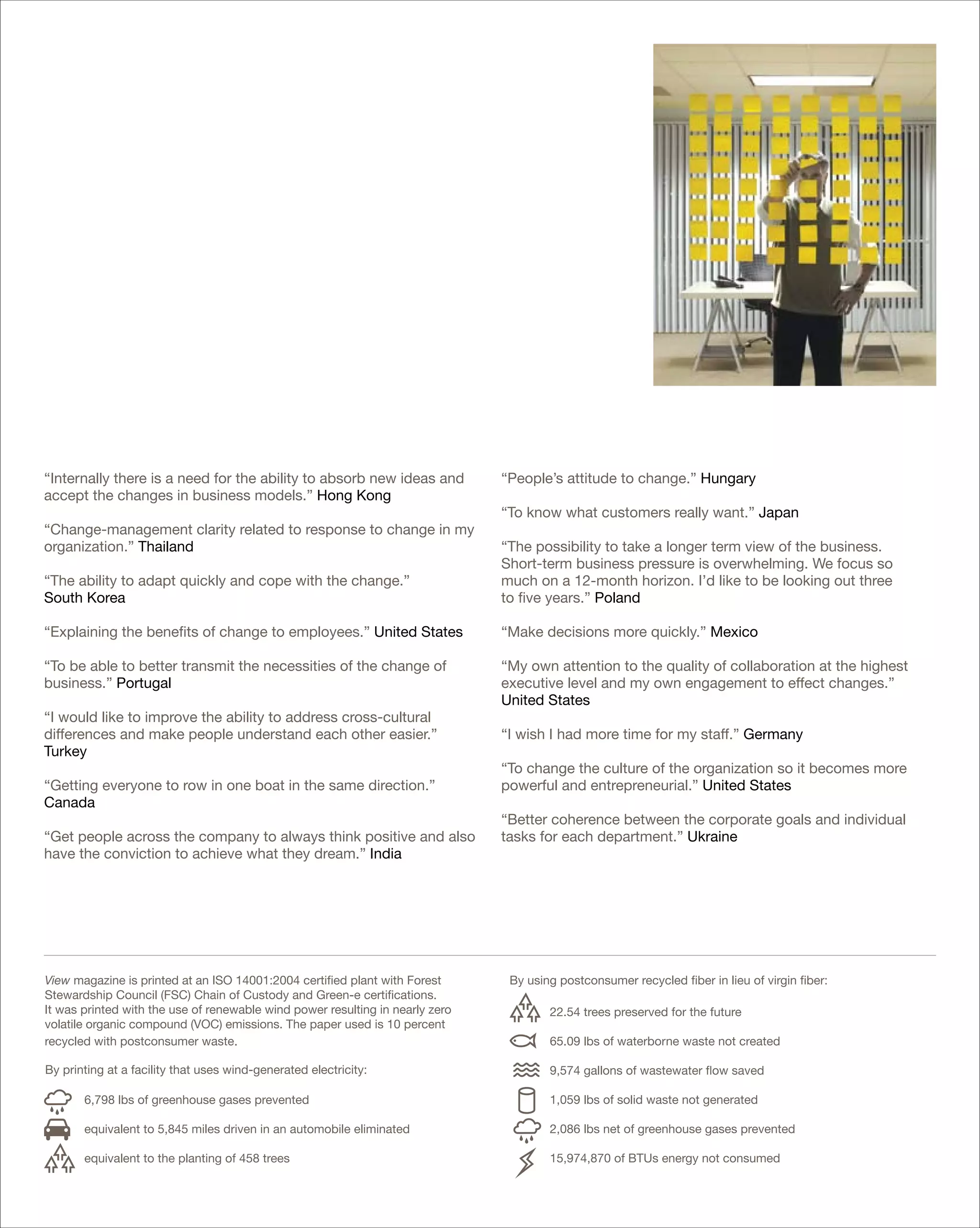 “Internally there is a need for the ability to absorb new ideas and            “People’s attitude to change.” Hungary
accept the changes in business models.” Hong Kong
                                                                               “To know what customers really want.” Japan
“Change-management clarity related to response to change in my
organization.” Thailand                                                        “The possibility to take a longer term view of the business.
                                                                               Short-term business pressure is overwhelming. We focus so
“The ability to adapt quickly and cope with the change.”                       much on a 12-month horizon. I’d like to be looking out three
South Korea                                                                    to five years.” Poland

“Explaining the benefits of change to employees.” United States                “Make decisions more quickly.” Mexico

“To be able to better transmit the necessities of the change of                “My own attention to the quality of collaboration at the highest
business.” Portugal                                                            executive level and my own engagement to effect changes.”
                                                                               United States
“I would like to improve the ability to address cross-cultural
differences and make people understand each other easier.”                     “I wish I had more time for my staff.” Germany
Turkey
                                                                               “To change the culture of the organization so it becomes more
“Getting everyone to row in one boat in the same direction.”                   powerful and entrepreneurial.” United States
Canada
                                                                               “Better coherence between the corporate goals and individual
“Get people across the company to always think positive and also               tasks for each department.” Ukraine
have the conviction to achieve what they dream.” India




View magazine is printed at an ISO 14001:2004 certified plant with Forest       By using postconsumer recycled fiber in lieu of virgin fiber:
Stewardship Council (FSC) Chain of Custody and Green-e certifications.
It was printed with the use of renewable wind power resulting in nearly zero           22.54 trees preserved for the future
volatile organic compound (VOC) emissions. The paper used is 10 percent
recycled with postconsumer waste.                                                      65.09 lbs of waterborne waste not created

By printing at a facility that uses wind-generated electricity:                        9,574 gallons of wastewater flow saved

       6,798 lbs of greenhouse gases prevented                                         1,059 lbs of solid waste not generated

       equivalent to 5,845 miles driven in an automobile eliminated                    2,086 lbs net of greenhouse gases prevented

       equivalent to the planting of 458 trees                                         15,974,870 of BTUs energy not consumed
 