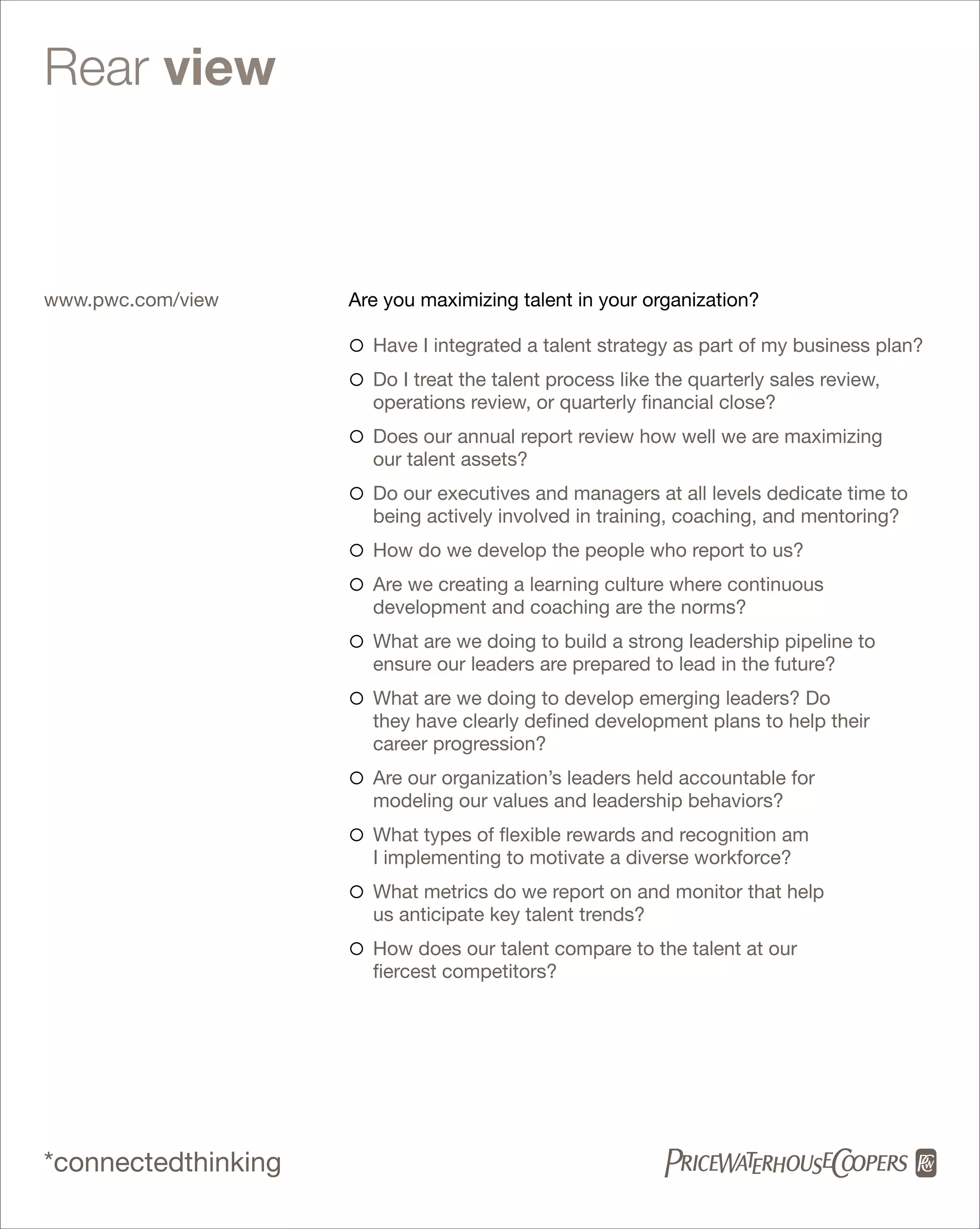 Rear view



www.pwc.com/view     Are you maximizing talent in your organization?

                     ° Have I integrated a talent strategy as part of my business plan?
                     ° Do I treat the talent process like the quarterly sales review,
                       operations review, or quarterly financial close?
                     ° Does our annual report review how well we are maximizing
                       our talent assets?
                     ° Do our executives and managers at all levels dedicate time to
                       being actively involved in training, coaching, and mentoring?
                     ° How do we develop the people who report to us?
                     ° Are we creating a learning culture where continuous
                       development and coaching are the norms?
                     ° What are we doing to build a strong leadership pipeline to
                       ensure our leaders are prepared to lead in the future?
                     ° What are we doing to develop emerging leaders? Do
                       they have clearly defined development plans to help their
                       career progression?
                     ° Are our organization’s leaders held accountable for
                       modeling our values and leadership behaviors?
                     ° What types of flexible rewards and recognition am
                       I implementing to motivate a diverse workforce?
                     ° What metrics do we report on and monitor that help
                       us anticipate key talent trends?
                     ° How does our talent compare to the talent at our
                       fiercest competitors?




*connectedthinking
 