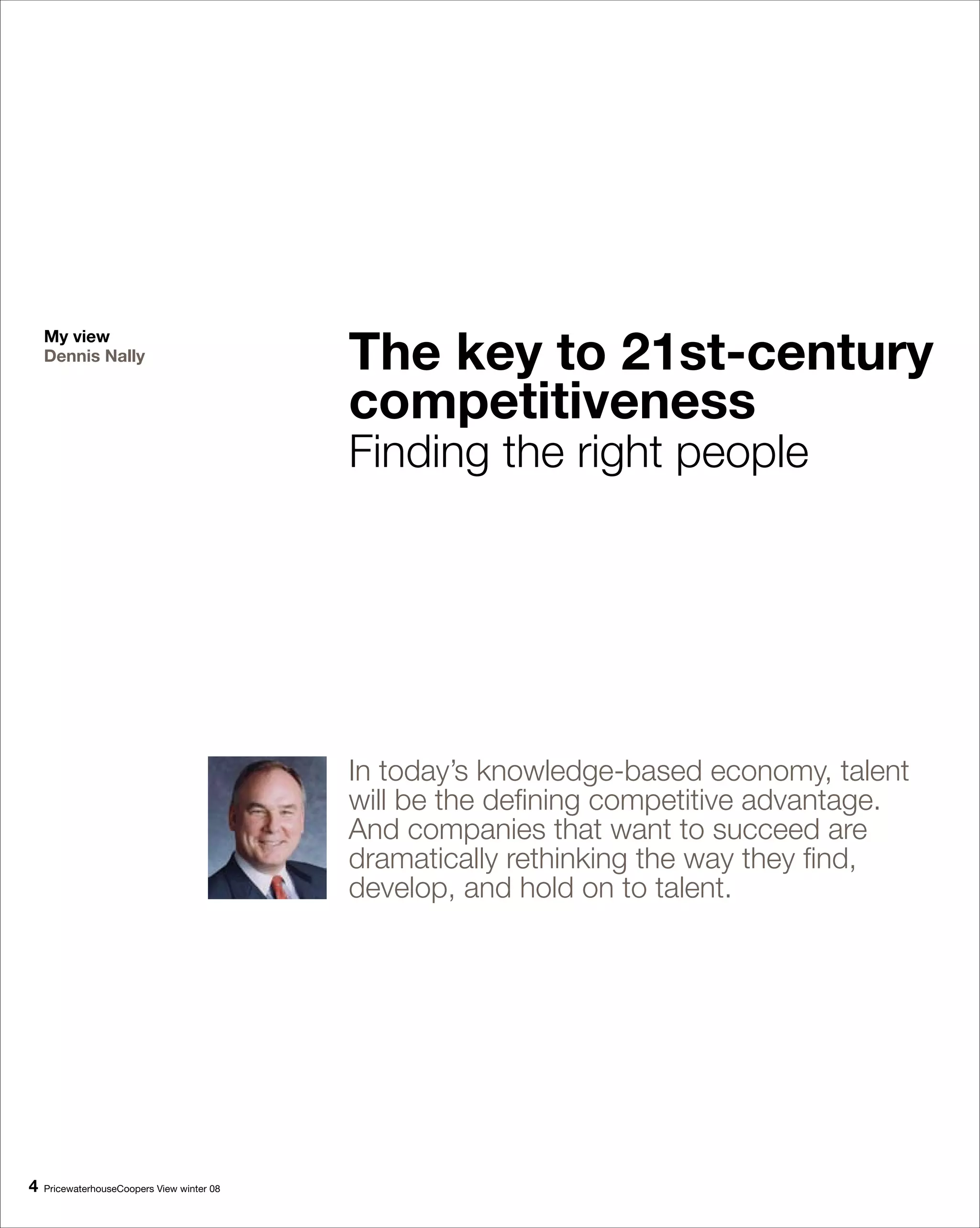 The key to 1st-century
    My view
    Dennis Nally


                                            competitiveness
                                            Finding the right people




                                            In today’s knowledge-based economy, talent
                                            will be the defining competitive advantage.
                                            And companies that want to succeed are
                                            dramatically rethinking the way they find,
                                            develop, and hold on to talent.




   PricewaterhouseCoopers View winter 08
 