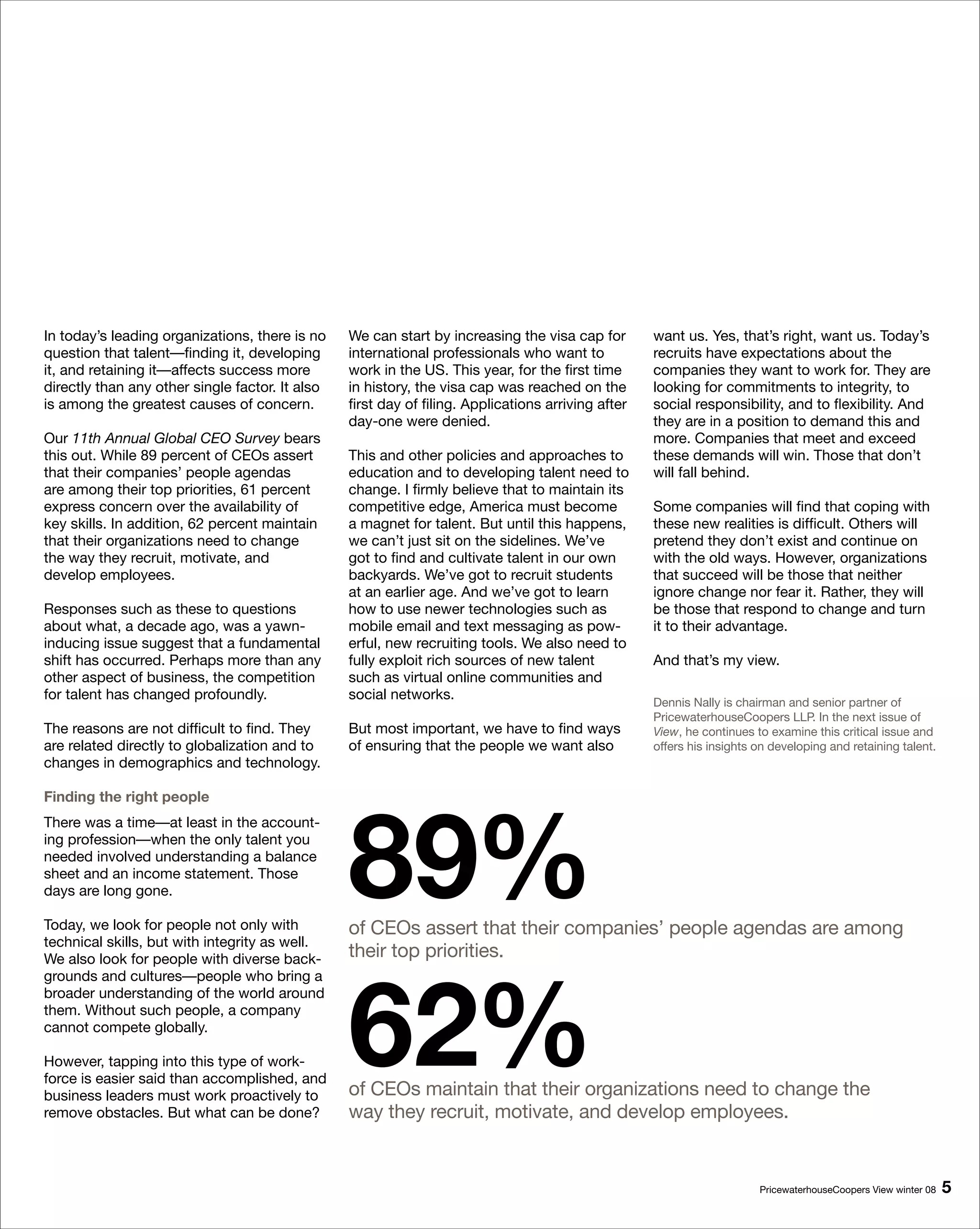 In today’s leading organizations, there is no    We can start by increasing the visa cap for        want us. Yes, that’s right, want us. Today’s
question that talent—finding it, developing      international professionals who want to            recruits have expectations about the
it, and retaining it—affects success more        work in the US. This year, for the first time      companies they want to work for. They are
directly than any other single factor. It also   in history, the visa cap was reached on the        looking for commitments to integrity, to
is among the greatest causes of concern.         first day of filing. Applications arriving after   social responsibility, and to flexibility. And
                                                 day-one were denied.                               they are in a position to demand this and
Our 11th Annual Global CEO Survey bears                                                             more. Companies that meet and exceed
this out. While 89 percent of CEOs assert        This and other policies and approaches to          these demands will win. Those that don’t
that their companies’ people agendas             education and to developing talent need to         will fall behind.
are among their top priorities, 61 percent       change. I firmly believe that to maintain its
express concern over the availability of         competitive edge, America must become              Some companies will find that coping with
key skills. In addition, 62 percent maintain     a magnet for talent. But until this happens,       these new realities is difficult. Others will
that their organizations need to change          we can’t just sit on the sidelines. We’ve          pretend they don’t exist and continue on
the way they recruit, motivate, and              got to find and cultivate talent in our own        with the old ways. However, organizations
develop employees.                               backyards. We’ve got to recruit students           that succeed will be those that neither
                                                 at an earlier age. And we’ve got to learn          ignore change nor fear it. Rather, they will
Responses such as these to questions             how to use newer technologies such as              be those that respond to change and turn
about what, a decade ago, was a yawn-            mobile email and text messaging as pow-            it to their advantage.
inducing issue suggest that a fundamental        erful, new recruiting tools. We also need to
shift has occurred. Perhaps more than any        fully exploit rich sources of new talent           And that’s my view.
other aspect of business, the competition        such as virtual online communities and
for talent has changed profoundly.               social networks.                                   Dennis Nally is chairman and senior partner of
                                                                                                    PricewaterhouseCoopers LLP. In the next issue of
The reasons are not difficult to find. They      But most important, we have to find ways           View, he continues to examine this critical issue and
are related directly to globalization and to     of ensuring that the people we want also           offers his insights on developing and retaining talent.
changes in demographics and technology.




                                                 89%
Finding the right people
There was a time—at least in the account-
ing profession—when the only talent you
needed involved understanding a balance
sheet and an income statement. Those
days are long gone.

Today, we look for people not only with          of CEOs assert that their companies’ people agendas are among
technical skills, but with integrity as well.
We also look for people with diverse back-       their top priorities.




                                                 6%
grounds and cultures—people who bring a
broader understanding of the world around
them. Without such people, a company
cannot compete globally.

However, tapping into this type of work-
force is easier said than accomplished, and
business leaders must work proactively to        of CEOs maintain that their organizations need to change the
remove obstacles. But what can be done?          way they recruit, motivate, and develop employees.


                                                                                                                        PricewaterhouseCoopers View winter 08   
 