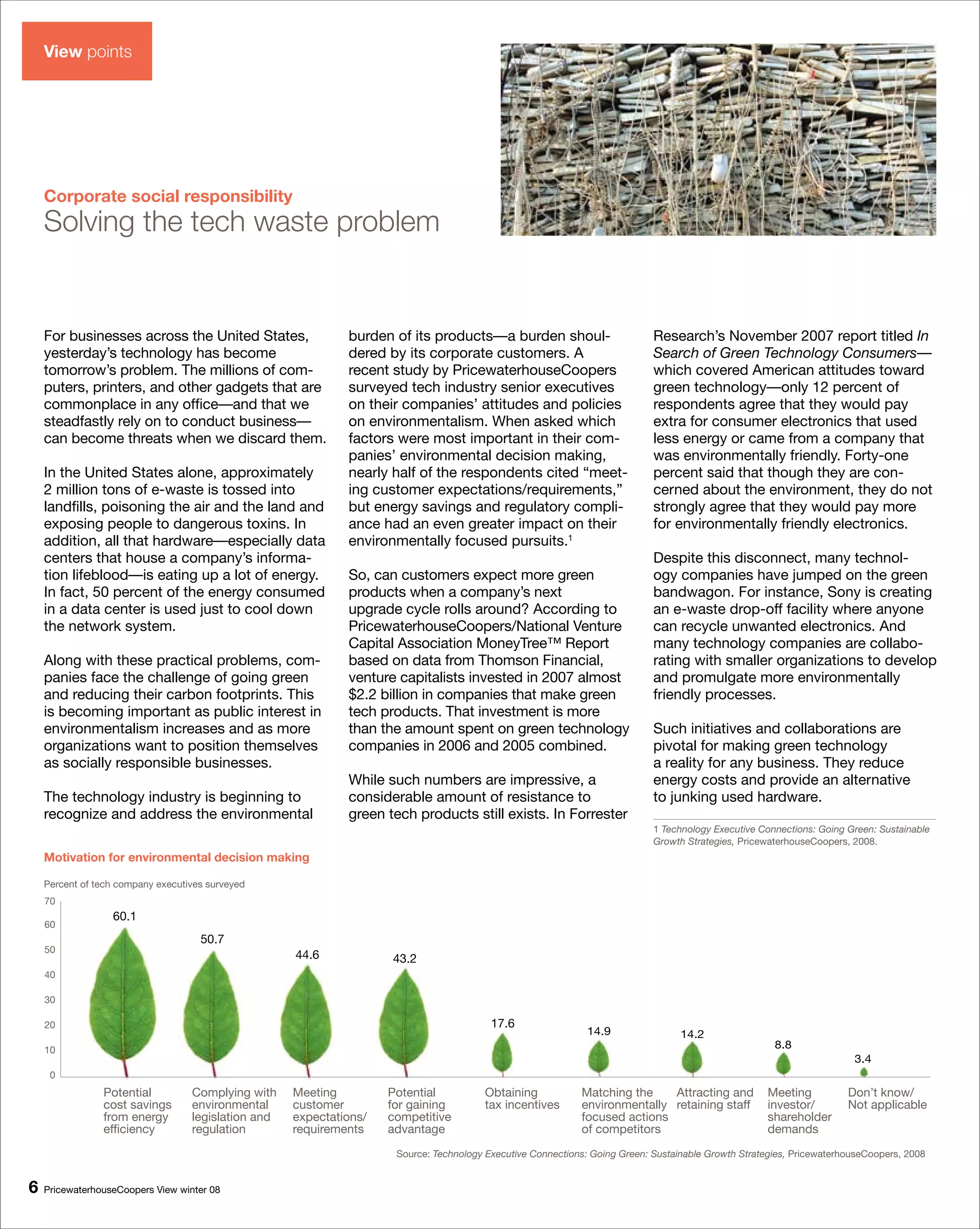 View points




    Corporate social responsibility
    Solving the tech waste problem


    For businesses across the United States,                  burden of its products—a burden shoul-                         Research’s November 2007 report titled In
    yesterday’s technology has become                         dered by its corporate customers. A                            Search of Green Technology Consumers—
    tomorrow’s problem. The millions of com-                  recent study by PricewaterhouseCoopers                         which covered American attitudes toward
    puters, printers, and other gadgets that are              surveyed tech industry senior executives                       green technology—only 12 percent of
    commonplace in any office—and that we                     on their companies’ attitudes and policies                     respondents agree that they would pay
    steadfastly rely on to conduct business—                  on environmentalism. When asked which                          extra for consumer electronics that used
    can become threats when we discard them.                  factors were most important in their com-                      less energy or came from a company that
                                                              panies’ environmental decision making,                         was environmentally friendly. Forty-one
    In the United States alone, approximately                 nearly half of the respondents cited “meet-                    percent said that though they are con-
    2 million tons of e-waste is tossed into                  ing customer expectations/requirements,”                       cerned about the environment, they do not
    landfills, poisoning the air and the land and             but energy savings and regulatory compli-                      strongly agree that they would pay more
    exposing people to dangerous toxins. In                   ance had an even greater impact on their                       for environmentally friendly electronics.
    addition, all that hardware—especially data               environmentally focused pursuits.1
    centers that house a company’s informa-                                                                                  Despite this disconnect, many technol-
    tion lifeblood—is eating up a lot of energy.              So, can customers expect more green                            ogy companies have jumped on the green
    In fact, 50 percent of the energy consumed                products when a company’s next                                 bandwagon. For instance, Sony is creating
    in a data center is used just to cool down                upgrade cycle rolls around? According to                       an e-waste drop-off facility where anyone
    the network system.                                       PricewaterhouseCoopers/National Venture                        can recycle unwanted electronics. And
                                                              Capital Association MoneyTree™ Report                          many technology companies are collabo-
    Along with these practical problems, com-                 based on data from Thomson Financial,                          rating with smaller organizations to develop
    panies face the challenge of going green                  venture capitalists invested in 2007 almost                    and promulgate more environmentally
    and reducing their carbon footprints. This                $2.2 billion in companies that make green                      friendly processes.
    is becoming important as public interest in               tech products. That investment is more
    environmentalism increases and as more                    than the amount spent on green technology                      Such initiatives and collaborations are
    organizations want to position themselves                 companies in 2006 and 2005 combined.                           pivotal for making green technology
    as socially responsible businesses.                                                                                      a reality for any business. They reduce
                                                              While such numbers are impressive, a                           energy costs and provide an alternative
    The technology industry is beginning to                   considerable amount of resistance to                           to junking used hardware.
    recognize and address the environmental                   green tech products still exists. In Forrester
                                                                                                                             1 Technology Executive Connections: Going Green: Sustainable
                                                                                                                             Growth Strategies, PricewaterhouseCoopers, 2008.
    Motivation for environmental decision making

    Percent of tech company executives surveyed
    70
                  60.1
    60
                                     50.7
    50
                                                     44.6            43.2
    40

    30

    20                                                                                    17.6
                                                                                                               14.9                14.2
    10                                                                                                                                                 8.8
                                                                                                                                                                        3.4
     0
                Potential          Complying with    Meeting         Potential           Obtaining           Matching the    Attracting and          Meeting           Don’t know/
                cost savings       environmental     customer        for gaining         tax incentives      environmentally retaining staff         investor/         Not applicable
                from energy        legislation and   expectations/   competitive                             focused actions                         shareholder
                efficiency         regulation        requirements    advantage                               of competitors                          demands
                                                                      Source: Technology Executive Connections: Going Green: Sustainable Growth Strategies, PricewaterhouseCoopers, 2008


6   PricewaterhouseCoopers View winter 08
 